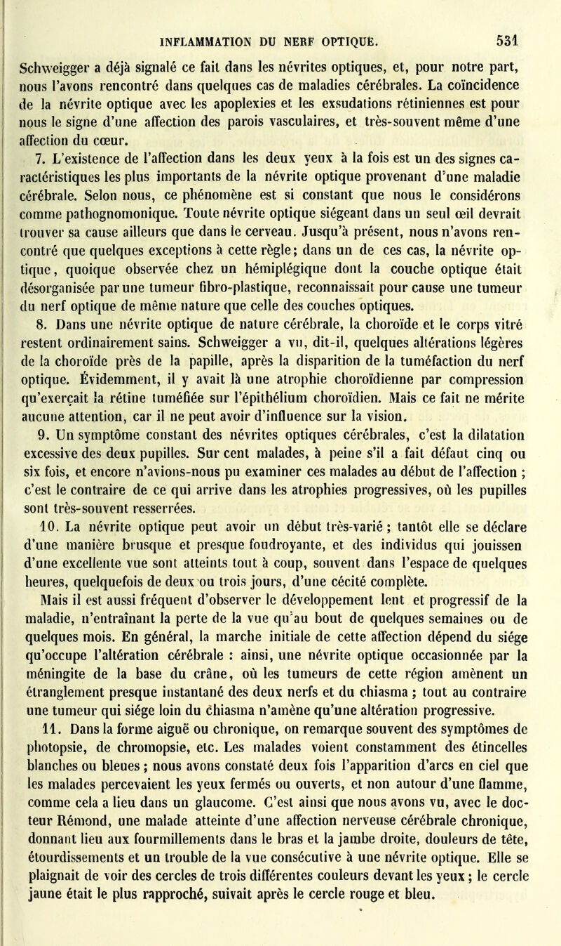 Schweigger a déjà signalé ce fait dans les névrites optiques, et, pour notre part, nous l'avons rencontré dans quelques cas de maladies cérébrales. La coïncidence i de la névrite optique avec les apoplexies et les exsudations rétiniennes est pour nous le signe d'une affection des parois vasculaires, et très-souvent même d'une affection du cœur. 7. L'existence de l'affection dans les deux yeux à la fois est un des signes ca- ractéristiques les plus importants de la névrite optique provenant d'une maladie cérébrale. Selon nous, ce phénomène est si constant que nous le considérons comme pathognomonique. Toute névrite optique siégeant dans un seul œil devrait trouver sa cause ailleurs que dans le cerveau. Jusqu'à présent, nous n'avons ren- contré que quelques exceptions à cette règle; dans un de ces cas, la névrite op- tique, quoique observée chez un hémiplégique dont la couche optique était désorganisée par une tumeur fibro-plastique, reconnaissait pour cause une tumeur du nerf optique de même nature que celle des couches optiques. 8. Dans une névrite optique de nature cérébrale, la choroïde et le corps vitré restent ordinairement sains. Schweigger a vu, dit-il, quelques altérations légères de la choroïde près de la papille, après la disparition de la tuméfaction du nerf optique. Évidemment, il y avait là une atrophie choroïdienne par compression qu'exerçait la rétine tuméfiée sur l'épithélium choroïdien. Mais ce fait ne mérite aucune attention, car il ne peut avoir d'influence sur la vision. 9. Un symptôme constant des névrites optiques cérébrales, c'est la dilatation excessive des deux pupilles. Sur cent malades, à peine s'il a fait défaut cinq ou six fois, et encore n'avions-nous pu examiner ces malades au début de l'affection ; c'est le contraire de ce qui arrive dans les atrophies progressives, où les pupilles sont très-souvent resserrées. 10. La névrite optique peut avoir un début très-varié ; tantôt elle se déclare d'une manière brusque et presque foudroyante, et des individus qui jouissen d'une excellente vue sont atteints tout à coup, souvent dans l'espace de quelques heures, quelquefois de deux ou trois jours, d'une cécité complète. Mais il est aussi fréquent d'observer le développement lent et progressif de la maladie, n'entraînant la perte de la vue qu'au bout de quelques semaines ou de quelques mois. En général, la marche initiale de cette affection dépend du siège qu'occupe l'altération cérébrale : ainsi, une névrite optique occasionnée par la méningite de la base du crâne, où les tumeurs de cette région amènent un étranglement presque instantané des deux nerfs et du chiasma ; tout au contraire une tumeur qui siège loin du chiasma n'amène qu'une altération progressive. 11. Dans la forme aiguë ou chronique, on remarque souvent des symptômes de photopsie, de chromopsie, etc. Les malades voient constamment des étincelles blanches ou bleues ; nous avons constaté deux fois l'apparition d'arcs en ciel que les malades percevaient les yeux fermés ou ouverts, et non autour d'une flamme, comme cela a lieu dans un glaucome. C'est ainsi que nous avons vu, avec le doc- teur Rémond, une malade atteinte d'une affection nerveuse cérébrale chronique, donnant lieu aux fourmillements dans le bras et la jambe droite, douleurs de tête, étourdissements et un trouble de la vue consécutive à une névrite optique. Elle se plaignait de voir des cercles de trois différentes couleurs devant les yeux ; le cercle jaune était le plus rapproché, suivait après le cercle rouge et bleu*