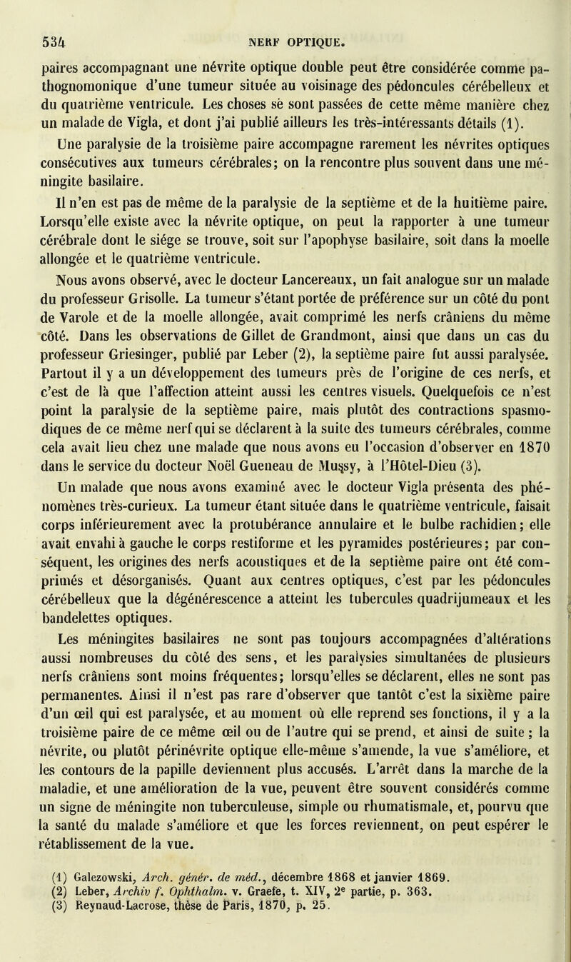 paires accompagnant une névrite optique double peut être considérée comnle pa- thognomonique d'une tumeur située au voisinage des pédoncules cérébelleux et du quatrième ventricule. Les choses sè sont passées de cette même manière chez un malade de Vigla, et dont j'ai publié ailleurs les très-intéressants détails (1). Une paralysie de la troisième paire accompagne rarement les névrites optiques consécutives aux tumeurs cérébrales; on la rencontre plus souvent dans une mé- ningite basilaire. Il n'en est pas de même de la paralysie de la septième et de la huitième paire. Lorsqu'elle existe avec la névrite optique, on peut la rapporter à une tumeur cérébrale dont le siège se trouve, soit sur l'apophyse basilaire, soit dans la moelle allongée et le quatrième ventricule. Nous avons observé, avec le docteur Lancereaux, un fait analogue sur un malade du professeur Grisolle. La tumeur s'étant portée de préférence sur un côté du pont de Varole et de la moelle allongée, avait comprimé les nerfs crâniens du même côté. Dans les observations de Gillet de Grandmont, ainsi que dans un cas du professeur Griesinger, publié par Leber (2), la septième paire fut aussi paralysée. Partout il y a un développement des lumeurs près de l'origine de ces nerfs, et c'est de là que l'affection atteint aussi les centres visuels. Quelquefois ce n'est point la paralysie de la septième paire, mais plutôt des contractions spasnio- diques de ce même nerf qui se déclarent à la suite des tumeurs cérébrales, comme cela avait lieu chez une malade que nous avons eu l'occasion d'observer en 1870 dans le service du docteur Noël Gueneau de Mu^sy, à rHôtel-Dieu (3). Un malade que nous avons examiné avec le docteur Vigla présenta des phé- nomènes très-curieux. La tumeur étant située dans le quatrième ventricule, faisait corps inférieurement avec la protubérance annulaire et le bulbe rachidien ; elle avait envahi à gauche le corps restiforme et les pyramides postérieures ; par con- séquent, les origines des nerfs acoustiques et de la septième paire ont été com- primés et désorganisés. Quant aux centres optiques, c'est par les pédoncules cérébelleux que la dégénérescence a atteint les tubercules quadrijumeaux et les bandelettes optiques. Les méningites basilaires ne sont pas toujours accompagnées d'altérations aussi nombreuses du côté des sens, et les paralysies simultanées de plusieurs nerfs crâniens sont moins fréquentes; lorsqu'elles se déclarent, elles ne sont pas permanentes. Ainsi il n'est pas rare d'observer que tantôt c'est la sixième paire d'un œil qui est paralysée, et au moment oii elle reprend ses fonctions, il y a la troisième paire de ce même œil ou de l'autre qui se prend, et ainsi de suite ; la névrite, ou plutôt périnévrite optique elle-même s'amende, la vue s'améliore, et les contours de la papille deviennent plus accusés. L'arrêt dans la marche de la maladie, et une amélioration de la vue, peuvent être souvent considérés comme un signe de méningite non tuberculeuse, simple ou rhumatismale, et, pourvu que la santé du malade s'améliore et que les forces reviennent, on peut espérer le rétablissement de la vue. (1) Galezowski, Arch. génér. de méd.^ décembre 1868 et janvier 1869. (2) Leber, Archiv f. Ophthalm. v. Graefe, t. XIV, 2^ partie, p. 363. (3) Reynaud-Lacrose, thèse de Paris, 1870, p. 25.