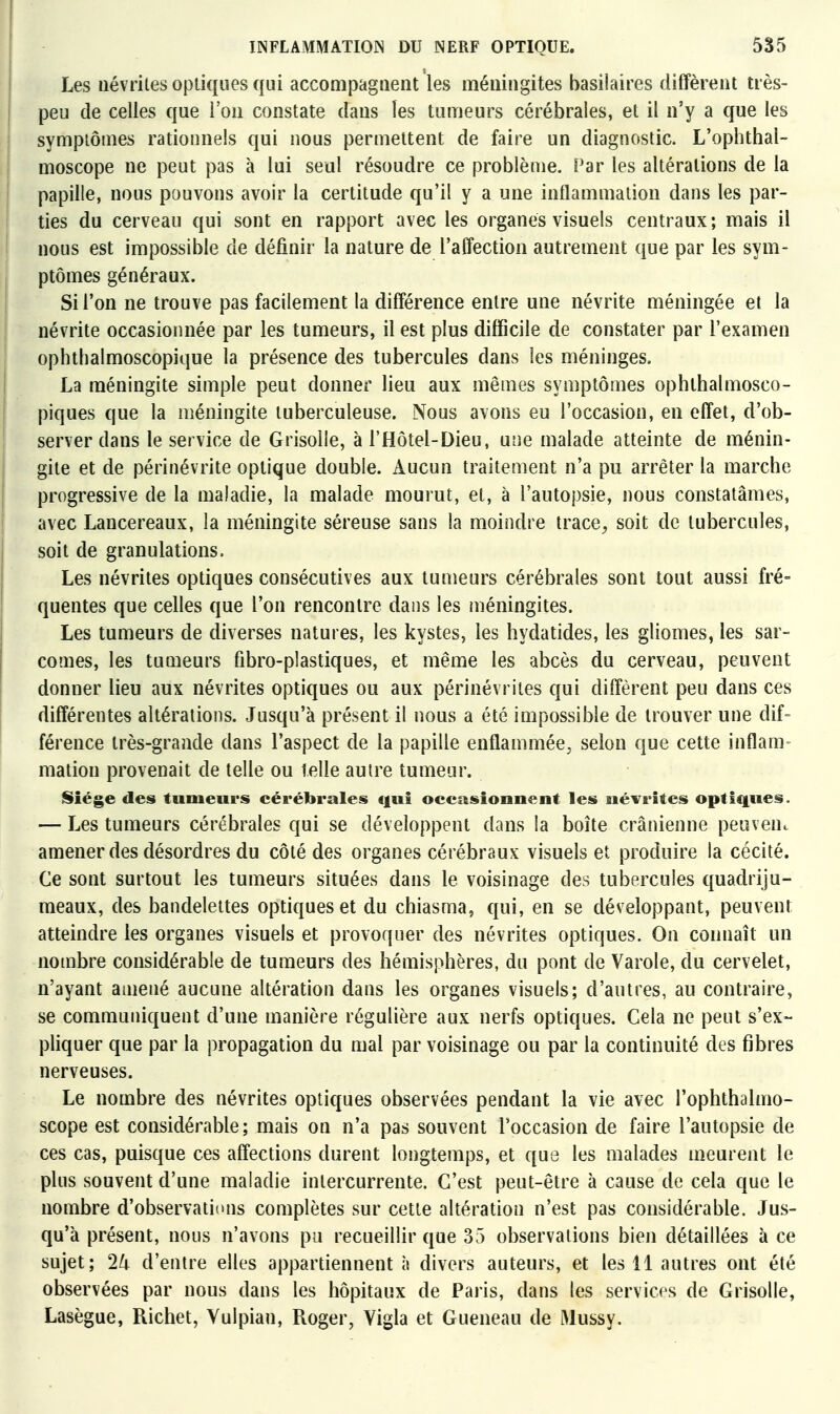 Les névrites optiques qui accompagnent les méningites basilaires diffèrent très- peu de celles que l'on constate dans les tumeurs cérébrales, et il n'y a que les symptômes rationnels qui nous permettent de faire un diagnostic. L'ophthal- moscope ne peut pas à lui seul résoudre ce problème. Par les altérations de la papille, nous pouvons avoir la certitude qu'il y a une inflammation dans les par- ties du cerveau qui sont en rapport avec les organes visuels centraux; mais il nous est impossible de définir la nature de l'affection autrement que par les sym- ptômes généraux. Si l'on ne trouve pas facilement la différence entre une névrite méningée et la névrite occasionnée par les tumeurs, il est plus difficile de constater par l'examen ophthalmoscopique la présence des tubercules dans les méninges. La méningite simple peut donner lieu aux mêmes symptômes ophlhalmosco- piques que la méningite tuberculeuse. Nous avons eu l'occasion, en effet, d'ob- server dans le service de Grisolle, à l'Hôtel-Dieu, une malade atteinte de ménin- gite et de périnévrite optique double. Aucun traitement n'a pu arrêter la marche progressive de la maladie, la malade mourut, et, à l'autopsie, nous constatâmes, avec Lancereaux, la méningite séreuse sans la moindre trace, soit de tubercules, soit de granulations. Les névrites optiques consécutives aux tumeurs cérébrales sont tout aussi fré- quentes que celles que l'on rencontre dans les méningites. Les tumeurs de diverses natures, les kystes, les hydatides, les gliomes, les sar- comes, les tumeurs fibro-plastiques, et même les abcès du cerveau, peuvent donner lieu aux névrites optiques ou aux périnévriles qui diffèrent peu dans ces différentes altérations. Jusqu'à présent il nous a été impossible de trouver une dif- férence très-grande dans l'aspect de la papille enflammée^ selon que cette inflam- mation provenait de telle ou telle autre tumeur. ISiége des tumeurs cérébrales qui occasionnent les névrites optiques. — Les tumeurs cérébrales qui se développent dans la boîte crânienne peuveuc amener des désordres du côté des organes cérébraux visuels et produire la cécité. Ce sont surtout les tumeurs situées dans le voisinage des tubercules quadriju- meaux, des bandelettes optiques et du chiasma, qui, en se développant, peuvent atteindre les organes visuels et provoquer des névrites optiques. On connaît un nombre considérable de tumeurs des hémisphères, du pont de Varole, du cervelet, n'ayant amené aucune altération dans les organes visuels; d'autres, au contraire, se communiquent d'une manière régulière aux nerfs optiques. Cela ne peut s'ex- pliquer que par la propagation du mal par voisinage ou par la continuité des fibres nerveuses. Le nombre des névrites optiques observées pendant la vie avec l'ophthalmo- scope est considérable; mais on n'a pas souvent l'occasion de faire l'autopsie de ces cas, puisque ces affections durent longtemps, et que les malades meurent le plus souvent d'une maladie intercurrente. C'est peut-être à cause de cela que le nombre d'observations complètes sur cette altération n'est pas considérable. Jus- qu'à présent, nous n'avons pu recueillir que 35 observations bien détaillées à ce sujet; 2k d'entre elles appartiennent à divers auteurs, et les 11 autres ont été observées par nous dans les hôpitaux de Paris, dans les services de Grisolle, Lasègue, Richet, Yulpian, Roger, Vigla et Gueneau de Mussy.