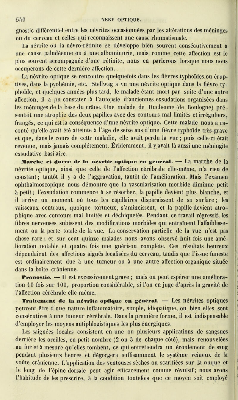 gnostic différeniiel entre les névrites occasionnées par les altérations des méninges j ou du cerveau et celles c\ui reconnaissent une cause rhumatismale. La névrite ou la névro-rétinite se développe bien souvent consécutivement à une cause paludéenne ou à une albuminurie, mais comme cette affection est le plus souvent accompagnée d'une rétinile, nous en parlerons lorsque nous nous occuperons de cette dernière affection. La névrite optique se rencontre quelquefois dans les fièvres typhoïdes.ou érup- tives, dans la pyohémie, etc. Stellwag a vu une névrite optique dans la fièvre ty- phoïde, et quelques années plus tard, le malade étant mort par suite d'une autre affection, il a pu constater à l'autopsie d'anciennes exsudations organisées dans les méninges de la base du crâne. Une malade de Duchenne (de Boulogne) pré sentait une atrophie des deux papilles avec des contours mal limités et irréguliers, I frangés, ce qui est la conséquence d'une névrite optique. Cette malade nous a ra- conté qu'elle avait été atteinte à l'âge de seize ans d'une fièvre typhoïde très-grave et que, dans le cours de cette maladie, elle avait perdu la vue ; puis celle-ci était revenue, mais jamais complètement. Évidemment, il y avait là aussi une méningite exsudative basiiaire. Marche et durée de la névrite optique en général. — La marche de la névrite optique, ainsi que celle de l'affection cérébrale elle-même, n'a rien de constant; tantôt il y a de l'aggravation, tantôt de l'amélioration. Mais l'examen ophthalmoscopique nous démontre que la vascularisation morbide diminue petit | à petit; l'exsudation commence à se résorber, la papille devient plus blanche, et il arrive un moment où tous les capillaires disparaissent de sa surface ; les vaisseaux centraux, quoique tortueux, s'amincissent, et la papille devient atro- phique avec contours mal limités et déchiquetés. Pendant ce travail régressif, les fibres nerveuses subissent des modifications morbides qui entraînent l'affaiblisse- ment ou la perte totale de la vue. La conservation partielle de la vue n'est pas chose rare ; et sur cent quinze malades nous avons observé huit fois une amé- lioration notable et quatre fois une guérison complète. Ces résultats heureux dépendaient des affections aiguës locahsées du cerveau, tandis que l'issue funeste ( est ordinairement due à une tumeur ou à une autre affection organique située dans la boîte crânienne. s Pronostic. — Il est exccssivement grave ; mais on peut espérer une améliora- tion 10 fois sur 100, proportion considérable, si l'on en juge d'après la gravité de l'affection cérébrale elle-même. Traitement de la névrite optique en général. — Les névrites optiques peuvent être d'une nature inflammatoire, simple, idiopatique, ou bien elles sont consécutives à une tumeur cérébrale. Dans la première forme, il est indispensable d'employer les moyens antiphlogistiques les plus énergiques. Les saignées locales consistent en une ou plusieurs applications de sangsues derrière les oreilles, en petit nombre (2 ou 3 de chaque côté), mais renouvelées au fur et à mesure qu'elles tombent, ce qui entretiendra un écoulement de sang pendant plusieurs heures et dégorgera suffisamment le système veineux de la voûte crânienne. L'application des ventouses sèches ou scarifiées sur la nuque et j; le long de l'épine dorsale peut agir efficacement comme révulsif; nous avons j l'habitude de les prescrire, à la condition toutefois que ce moyen soit employé |