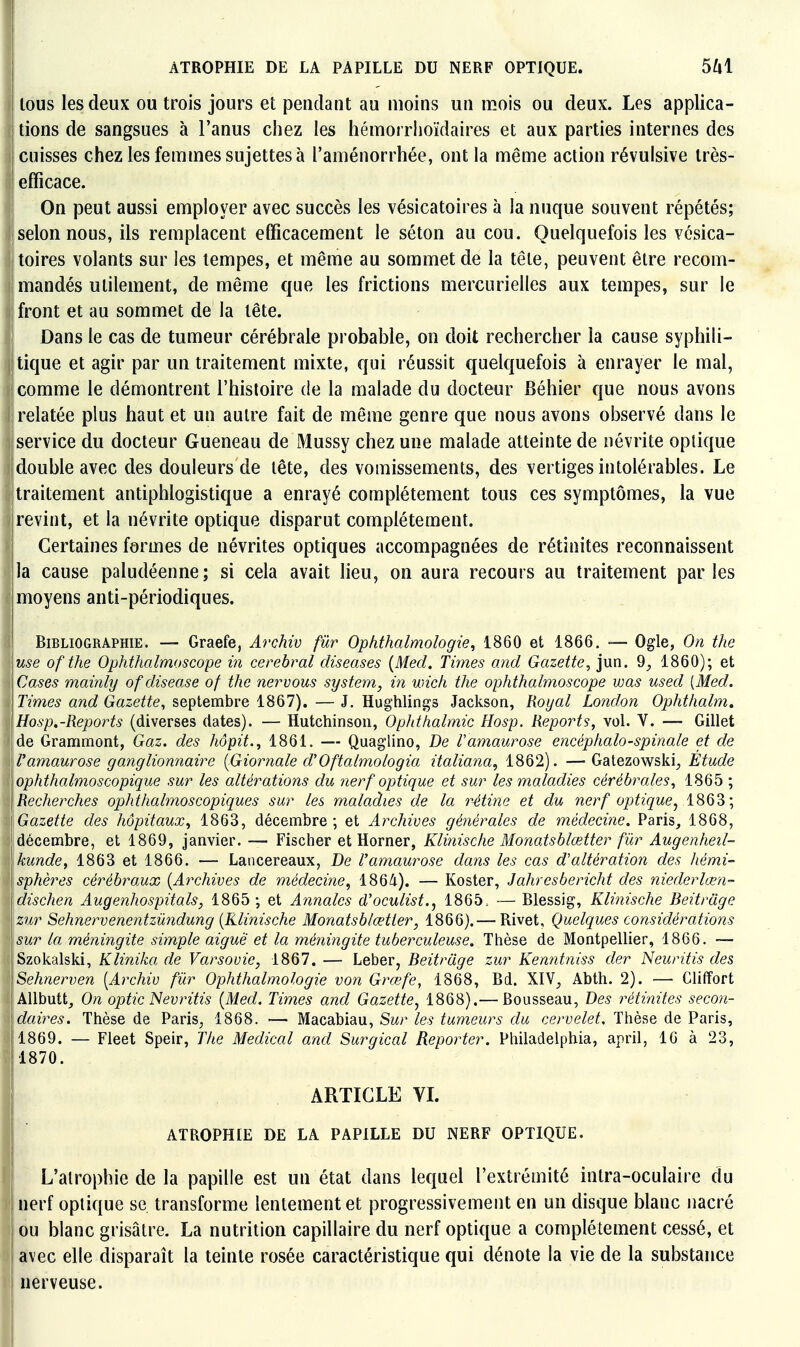 I ATROPHIE DE LA PAPILLE DU NERF OPTIQUE. 5^1 lous les deux ou trois jours et pendant au moins un mois ou deux. Les applica- I lions de sangsues à l'anus chez les hémorrlioïdaires et aux parties internes des cuisses chez les femmes sujettes à l'aménorrhée, ont la même action révulsive très- ii efficace. On peut aussi employer avec succès les vésicatoires à la nuque souvent répétés; selon nous, ils remplacent efficacement le séton au cou. Quelquefois les vésica- toires volants sur les tempes, et même au sommet de la tête, peuvent être recom- mandés utilement, de même que les frictions mercurielles aux tempes, sur le front et au sommet de la tête. Dans le cas de tumeur cérébrale probable, on doit rechercher la cause syphili- I tique et agir par un traitement mixte, qui réussit quelquefois à enrayer le mal, comme le démontrent l'histoire de la malade du docteur Béhier que nous avons relatée plus haut et un autre fait de même genre que nous avons observé dans le service du docteur Gueneau de Mussy chez une malade atteinte de névrite optique double avec des douleurs de tête, des vomissements, des vertiges intolérables. Le traitement antiphlogistique a enrayé complètement tous ces symptômes, la vue jrevint, et la névrite optique disparut complètement. Certaines fermes de névrites optiques accompagnées de rétinites reconnaissent lia cause paludéenne; si cela avait lieu, on aura recours au traitement parles moyens anti-périodiques. Bibliographie. — Graefe, Archiv fur Ophthalmologie, 1860 et 1866. — Ogle, On the use of the Ophthalmoscope in cérébral cUseases {Med. Times and Gazette^ jun. 9^ 1860); et Cyases mainly of disease of the nervous System, in wich the ophthalmoscope was used [Med. Times and Gazette^ septembre 1867). — J. Hughlings Jackson, Royal London Ophthalm» Hosp.-Reports (diverses dates). — Hutchinson, OpJithalmic Hosp. Reports, vol. V. — Gillet ' de Grammont, Gaz. des hôpit., 1861. — Quaglino, De Vamaurose encéphalo-spinale et de Vamaurose ganglionnaire {Giornale d'Oftalmologia italiana, 1862). —Gatezowski^ Etude ophthalmoscopique sur les altérations du nerf optique et sur les maladies cérébrales, 1865 ; Recherches ophthalmoscopiques sur les maladies de la rMine et du nerf optique^ 1863; Gazette des hôpitaux, 1863, décembre; et Archives générales de médecine. Paris_, 1868, décembre, et 1869, janvier. — Fischer et Horner, Kli^iische Monatsblœtter fûr Augenheil- kunde, 1863 et 1866. — Lancereaux, De Vamaurose dans les cas d'altération des hémi- sphères cérébraux {Archives de médecine, 1864). — Koster, Jahresbericht des niederlœn- dischen Augenhospitals, 1865 ; et Annales d'oculist., 1865. — Blessig, Klinische Beitrâge zur Sehnervenentzûndung {Klinische Monatsblœtter, 1866).— Rivet, Quelques considérations sur la méningite simple aiguë et la méni?igite tuberculeuse. Thèse de Montpellier, 1866. — Szokalski, Klinika de Varsovie, 1867. — Leber, Beitrâge zur Kenntniss der Neuritis des Sehnerven {Archiv fûr Ophthalmologie von Grœfe, 1868, Bd. XIV, Abth. 2). — Cliffort Allbutt, On optic Nevritis {Med. Times and Gazette, 1868).— Bousseau, Des rétinites secon- daires. Thèse de Paris, 1868. — Macabiau, Sur les tumeurs du cervelet. Thèse de Paris, 1869. — Fleet Speir, The Médical and Surgical Reporter. Philadelphia, april, 16 à 23, 1870. ARTICLE VL ATROPHIE DE LA PAPILLE DU NERF OPTIQUE. i I L'atrophie de la papille est un état dans lequel l'extrémité intra-oculaire du I nerf optique se transforme lentement et progressivement en un disque blanc nacré ou blanc grisâtre. La nutrition capillaire du nerf optique a complètement cessé, et avec elle disparaît la teinte rosée caractéristique qui dénote la vie de la substance nerveuse.