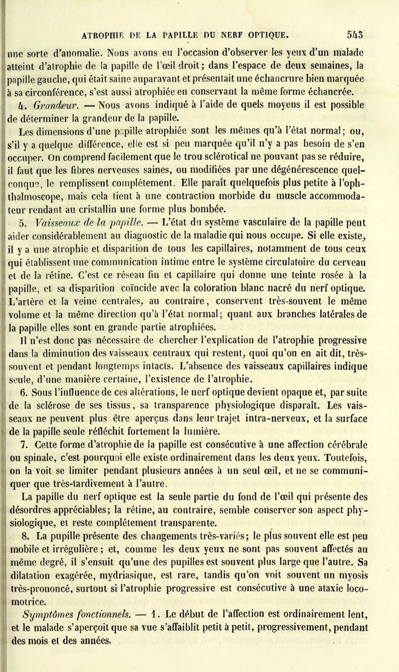 I ATROPHir: DE LA PAPILLE DU NERF OPTIQUE. 5^3 I une sorte d'anomalie. Nous avons eu l'occasion d'observer les yeux d'un malade Iatteint d'atrophie de la papille de l'œil droit; dans l'espace de deux semaines, la papille gauche, qui était saine auparavant et présentait une échancrure bien marquée l à sa circonférence, s'est aussi atrophiée en conservant la même forme échancrée. I U. Grandmr. — Nous avons indiqué à l'aide de quels moyens il est possible de déterminer la grandeur de la papille. Les dimensions d'une papille îitrophiée sont les mêmes qu'à l'état normal; ou, s'il y a quelque différence, elle est si peu marquée qu'il n'y a pas besoin de s'en occuper. On comprend facilement que le trou sclérotical ne pouvant pas se réduire, j il faut que les fibres nerveuses saines, ou modifiées par une dégénérescence quel- j conque, le remplissent complètement. Elle paraît quelquefois plus petite à l'oph- j ihalmoscope, mais cela lient à une contraction morbide du muscle accommoda- teur rendant au cristallin une forme plus bombée. 5. Vaisseaux de la papille. — L'état du système vasculaire de la papille peut aider considérablement au diagnostic de la maladie qui nous occupe. Si elle existe,, il y a une atrophie et dispariiion de tous les capillaires, notamment de tous ceux ! qui établissent une communication intime entre le système circulatoire du cerveau et de la rétine. C'est ce réseau fin et capillaire qui donne une teinte rosée à la papille, et sa disparition coïncide avec la coloration blanc nacré du nerf optique. L'artère et la veine centrales, au contraire, conservent très-souvent le même volume et la même direction qu'à l'état normal; quant aux branches latérales de la papille elles sont en grande partie atrophiées. Jl n'est donc pas nécessaire de chercher l'explication de l'atrophie progressive dans la diminution des vaisseaux centraux qui restent, quoi qu'on en ait dit, très- souvent et pendant longtemps intacts. L'absence des vaisseaux capillaires indique seule, d'une manière certaine, l'existence de l'atrophie. 6. Sous l'influence de ces altérations, le nerf optique devient opaque et, par suite de la sclérose de ses tissus, sa transparence physiologique disparaît. Les vais- ! seaux ne peuvent plus être aperçus dans leur trajet intra-nerveux, et la surface I de la papille seule réfléchit fortement la lumière. ï 7. Cette forme d'atrophie de la papille est consécutive à une affection cérébrale I ou spinale, c'est pourquoi elle existe ordinairement dans les deux yeux. Toutefois, I on la voit se limiter pendant plusieurs années à un seul œil, et ne se communi- j quer que très-tardivement à l'autre. j La papille du nerf optique est la seule partie du fond de l'œil qui présente des i désordres appréciables; la réline, au contraire, semble conserver son aspect phy- I Biologique, et reste complètement transparente. j 8. La pupille présente des changements très-variés ; le plus souvent elle est peu j mobile et irréguhère ; et, comme les deux yeux ne sont pas souvent affectés au I même degré, il s'ensuit qu'une des pupilles est souvent plus large que l'autre. Sa I dilatation exagérée, mydriasique, est rare, tandis qu'on voit souvent un myosis I très-prononcé, surtout si l'atrophie progressive est consécutive à une ataxie loco- I motrice. i Symptômes fonctionnels. 1. Le début de l'affection est ordinairement lent, I et le malade s'aperçoit que sa vue s'affaiblit petit à petit, progressivement, pendant I des mois el des années.