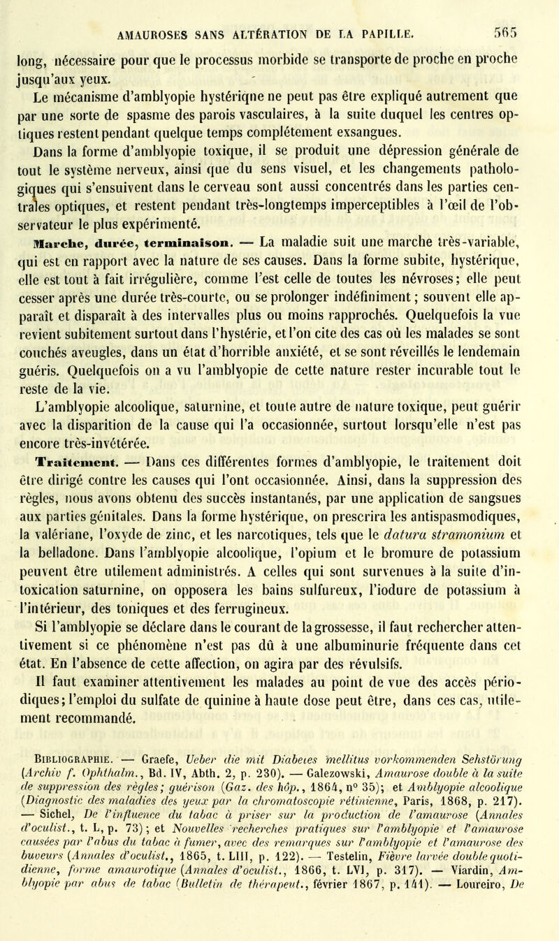 long, nécessaire pour que le processus morbide se transporte de proche en proche jusqu'aux yeux. Le mécanisme d'amblyopie hystérique ne peut pas être expliqué autrement que par une sorte de spasme des parois vasculaires, à la suite duquel les centres op- tiques restent pendant quelque temps complètement exsangues. Dans la forme d'amblyopie toxique, il se produit une dépression générale de tout le système nerveux, ainsi que du sens visuel, et les changements patholo- giques qui s'ensuivent dans le cerveau sont aussi concentrés dans les parties cen- trales optiques, et restent pendant très-longtemps imperceptibles à l'œil de l'ob- servateur le plus expérimenté. Marche, durée, terminaison. — La maladie suit une marche très-variable, qui est en rapport avec la nature de ses causes. Dans la forme subite, hystérique, elle est tout à fait irrégulière, comme Test celle de toutes les névroses; elle peut cesser après une durée très-courte, ou se prolonger indéfiniment ; souvent elle ap- paraît et disparaît à des intervalles plus ou moins rapprochés. Quelquefois la vue revient subitement surtout dans l'hystérie, et l'on cite des cas où les malades se sont couchés aveugles, dans un état d'horrible anxiété, et se sont réveillés le lendemain guéris. Quelquefois on a vu l'amblyopie de cette nature rester incurable tout le reste de la vie. L'amblyopie alcoolique, saturnine, et toute autre de nature toxique, peut guérir avec la disparition de la cause qui l'a occasionnée, surtout lorsqu'elle n'est pas encore très-invétérée. Traitement. — Dans ces différentes formes d'amblyopie, le traitement doit être dirigé contre les causes qui l'ont occasionnée. Ainsi, dans la suppression des règles, nous avons obtenu des succès instantanés, par une application de sangsues aux parties génitales. Dans la forme hystérique, on prescrira les antispasmodiques, la valériane, l'oxyde de zinc, et les narcotiques, tels que le datura stramonium et la belladone. Dans Tamblyopie alcoolique, l'opium et le bromure de potassium peuvent être utilement administrés. A celles qui sont survenues à la suite d'in- toxication saturnine, on opposera les bains sulfureux, l'iodure de potassium à l'intérieur, des toniques et des ferrugineux. Si l'amblyopie se déclare dans le courant de la grossesse, il faut rechercher atten- tivement si ce phénomène n'est pas dû à une albuminurie fréquente dans cet état. En l'absence de cette alîeclion, on agira par des révulsifs. Il faut examiner attentivement les malades au point de vue des accès pério- diques; l'emploi du sulfate de quinine à haute dose peut être, dans ces cas, utile- ment recommandé. Bibliographie. — Graefe, Ueber die mit Diabètes mellitus vorkommenden Sehstôning [Archiv f. Ophthalm., Bd. IV, Abtli. 2, p. 230). — Galezowski, Amaurose double à la suite de suppression des règles; guériso?i {Gaz. des hôp., 1864, n° 35); et Amhlyopie alcoolique [Diagjiostic des maladies des yeux par la chromatoscopie rétinienne^ Paris, 1868, p. 217). — Sichel^ De l'influence du tabac à priser sur la production de l'amauvose {Annales d'oculist.^ t. L, p. 73); et Nouvelles recherches pratiques sur Vamblyopie et Vamaurose causées par l'abus du tabac h fumer^ avec des remarques sur l'amblyopie et l'amaurose des buveurs {Annales d'oculist., 1865, t. LUI, p. 122). — Testelin, Fièvre larvée double quoti- dienne^ forme amaurotique {Annales d'oculist., 1866, t. LVl^ p. 317). — Viardin, ^w- blyopie par abus de tabac {Bulletin de thérapeut., février 1867, p. 141). — Loiireiro, De