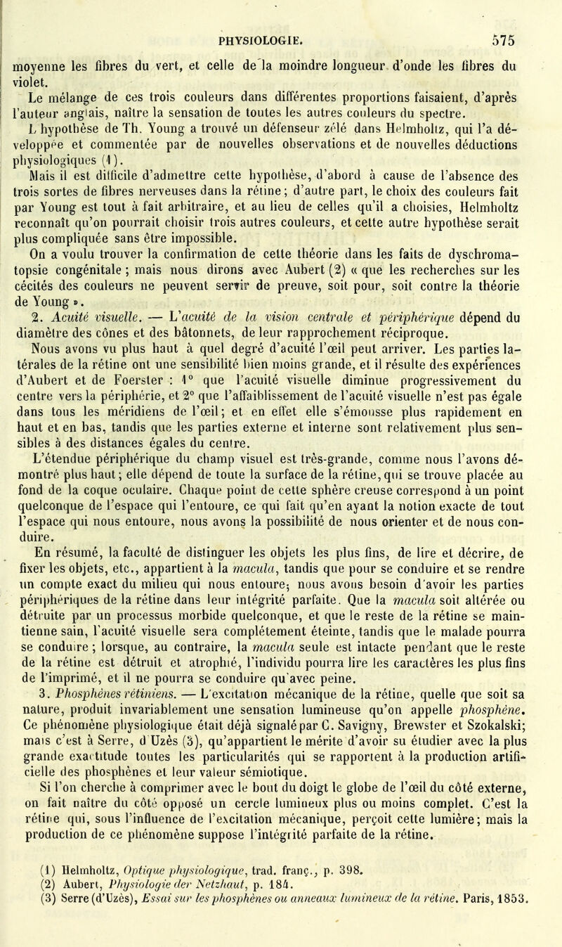 I moyenne les fibres du vert, et celle de là moindre longueur d'onde les fibres du I violet. I Le mélange de ces trois couleurs dans différentes proportions faisaient, d'après l'auteur anglais, naître la sensation de toutes les autres couleurs du spectre. L hypothèse de Th. Young a trouvé un défenseur zélé dans Helmholtz, qui l'a dé- velopppe et commentée par de nouvelles observations et de nouvelles déductions physiologiques (1). i Mais il est dilficile d'admettre cette hypothèse, d'abord à cause de l'absence des trois sortes de fibres nerveuses dans la réline ; d'autre part, le choix des couleurs fait par Young est tout à fait arbitraire, et au lieu de celles qu'il a choisies, Helmholtz reconnaît qu'on pourrait choisir trois autres couleurs, et cette autre hypothèse serait plus compliquée sans être impossible. On a voulu trouver la confirmation de cette théorie dans les faits de dyschroma- topsie congénitale ; mais nous dirons avec Aubert (2) « que les recherches sur les cécités des couleurs ne peuvent seririr de preuve, soit pour, soit contre la théorie de Young ». 2. Acuité visuelle. — Vacuité de la vision centrale et périphérique dépend du diamètre des cônes et des bâtonnets, de leur rapprochement réciproque. Nous avons vu plus haut à quel degré d'acuité l'œil peut arriver. Les parties la- térales de la rétine ont une sensibilité bien moins grande, et il résulte des expériences d'Aubert et de Foerster : 1° que l'acuité visuelle diminue progressivement du centre vers la périphérie, et 2° que l'affaiblissement de l'acuité visuelle n'est pas égale dans tous les méridiens de l'œil; et en effet elle s'émousse plus rapidement en haut et en bas, tandis que les parties externe et interne sont relativement plus sen- sibles à des distances égales du centre. L'étendue périphérique du champ visuel est très-grande, comme nous l'avons dé- montré plus haut ; elle dépend de toute la surface de la rétine, qui se trouve placée au fond de la coque oculaire. Chaque point de cette sphère creuse correspond à un point quelconque de l'espace qui l'entoure, ce qui fait qu'en ayant la notion exacte de tout l'espace qui nous entoure, nous avons la possibihté de nous orienter et de nous con- duire. En résumé, la faculté de distinguer les objets les plus fins, de lire et décrire, de fixer les objets, etc., appartient à la macula, tandis que pour se conduire et se rendre \m compte exact du milieu qui nous entoure-, nous avons besoin d'avoir les parties périphériques de la rétine dans leur intégrité parfaite. Que la macula soit altérée ou détruite par un processus morbide quelconque, et que le reste de la rétine se main- tienne sain, l'acuité visuelle sera complètement éteinte, tandis que le malade pourra se conduire ; lorsque, au contraire, la macula seule est intacte penclant que le reste de la réline est détruit et atrophié, l'individu pourra lire les caractères les plus fins de l'imprimé, et il ne pourra se conduire qu'avec peine. 3. Fhosphènes rétiniens. — L'excitation mécanique de la rétine, quelle que soit sa nature, produit invariablement une sensation lumineuse qu'on appeUe phosphène. Ce phénomène physiologique était déjà signalé par C. Savigny, Brewster et Szokalski; mais c'est à Serre, d Uzès (3), qu'appartient le mérite d'avoir su étudier avec la plus grande exa* titude toutes les particularités qui se rapportent à la production artifi- cielle des phosphènes et leur valeur sémiotique. Si l'on cherche à comprimer avec le bout du doigt le globe de l'œil du côté externe, on fait naître du côté opposé un cercle lumineux plus ou moins complet. C'est la rétine qui, sous l'influence de l'excitation mécanique, perçoit cette lumière; mais la production de ce phénomène suppose l'intégrité parfaite de la rétine. (1) Helmholtz, Optique physiologique, trad. franç., p. 398. (2) Aubert, Physiologie der Netzhaut, p. iSà. (3) Serre (d'Uzès), Essai sur les phosphènes ou anneaux lumineux de la rétine. Paris, 1853.