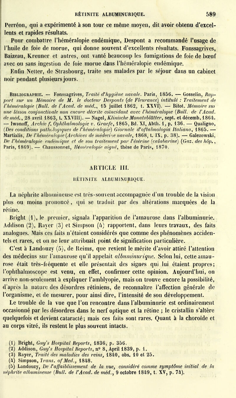 Perréon, qui a expérimenté à son tour ce même moyen, dit avoir obtenu d'excel- lents et rapides résultats. I Ponr combatire l'héméralopie endémique, Despont a recommandé l'usage de I l'huile de foie de morue, qui donne souvent d'excellents résultats. Fonssagrives, I Baizeau, Kreuner et autres, ont vanté beaucoup les fumigations de foie de bœuf i avec ou sans ingestion de foie morue dans l'héméralopie endémique. I Enfin Neller, de Strasbourg, traite ses malades par le séjour dans un cabinet noir pendant plusieurs jours. I Bibliographie. — Fonssagrives^ Traité d'hygiène navale. Paris, 1856. — Gosselin, Rap- port sur un Mémoire de M. le docteur Desponts [de Fleurance) intitulé : Traitement de l'héméralopie {Bull, de l'Acad. de méd,., 15 juillet 1862, t. XXVI). — Bitot. Mémoire sw une lésion conjonctivale non encore décrite coïncidant avec l'héméralopie {Bull, de l'Acad. de méd., 28 avril 1863, t. XXVIII). — Nagel, Klinische Monatsblatter, sept, et décemb. 1864. I — Iwanoff, Archiv f. Ophlhalmologie v. Graefe^ 1865, Bd. XI, Abih. i, p. 136. — Qualigno, {Des conditions pathologiques de Chéméralopie) Giornale d'oftalmologia Italiana, 1865. — Martialis, De Vhéméralopie {Archives de médecvie navale^ 1868, t. IX, p. 38). — Galezowski, De Vhéméralopie endémique et de son traitement par Vésérine {calaharine) {Gaz. des hôp,, Paris, 1809). — Chaussonnet, Hémcralopie aiguë, thèse de Paris, 1870. La néphrite albuaiiiieuse est très-souvent accompagnée d'un trouble de la vision plus ou moins prononcé, qui se traduit par des altérations marquées de la ré line. Bright (1), le premier, signala l'apparition de l'amaurose dans l'albuminurie. Addison (2), Rayer (3) et Simpson [h] rapportent, dans leurs travaux, des faits analogues. Mais ces faits n'étaient considérés que comme des phénomènes acciden- tels et rares, et on ne leur atti ibuait point de signification particulière. C'est à Landouzy (5), de Reims, que revient le mérite d'avoir attiré l'attention des médecins sur l'amaurose qu'il appelait albuminuriqiœ. Selon lui, cette amau- rose était très-fiéquente et elle présentait des signes qui lui étaient propres; l'ophthalmoscope est venu, en effet, confirmer cette opinion. Aujourd'hui, on arrive non-seulement à expliquer l'amblyopie, mais on trouve encore la possibilité, d'après la nature des désordres rétiniens, de reconnaître l'affection générale de l'organisme, et de mesurer, pour ainsi dire, l'intensité de son développement. Le trouble de la vue que l'on rencontre dans l'albuminurie est ordinairement occasionné par les désordres dans le nerf optique et la rétine ; le cristallin s'altère quelquefois et devient cataracté; mais ces faits sont rares. Quant à la choroïde et au corps vitré, ils restent le plus souvent intacts. (1) Bright, Guy's Hospital Reports, 1836, p. 356. (2) Addison, Guy's Hospital Reports, nP 8, April 1839, p. 1. (3) Rayer, Traité des maladies des reins, 1840, obs. 10 et 25. (4) Simpson, Irans. ofMed., 1848. (5) Landouzy, De l'affaiblissement de la vue, considéré comme symptôme initial de la néphrite alhumineuse {Bull, de l'Acad. de méd.y 9 octobre 1849, t. XV, p. 74). ARTICLE IIL nÉTllNITl- ALBUMIINURIQUE.