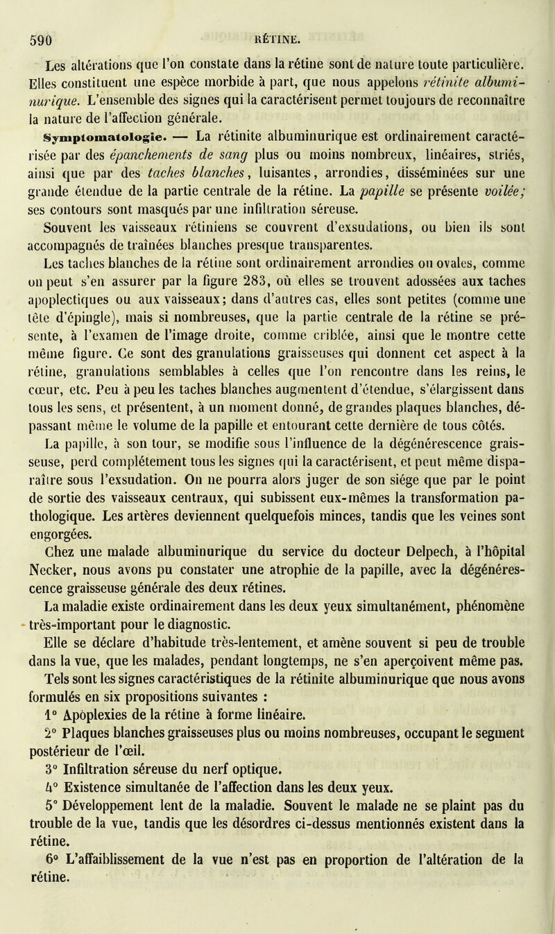 Les altérations que l'on constate dans la rétine sont de nature toute particulière. Elles constituent une espèce morbide à part, que nous appelons rétinite albumi- nurique. L'ensemble des signes qui la caractérisent permet toujours de reconnaître la nature de l'affection générale. iSympiomatoiogie. — La rétinite albuminurique est ordinairement caracté- risée par des épanchements de sang plus ou moins nombreux, linéaires, striés, ainsi que par des taches blanches, luisantes, arrondies, disséminées sur une grande étendue de la partie centrale de la rétine. La papille se présente voilée; ses contours sont masqués par une infiltration séreuse. Souvent les vaisseaux rétiniens se couvrent d'exsuJalions, ou bien ils sont accompagnés de traînées blanches presque transparentes. Les taches blanches de la réline sont ordinairement arrondies ou ovales, comme on peut s'en assurer par la figure 283, où elles se trouvent adossées aux taches apoplectiques ou aux vaisseaux; dans d'autres cas, elles sont petites (comme une tête d'épingle), mais si nombreuses, que la partie centrale de la rétine se pré- sente, à l'examen de l'image droite, comme criblée, ainsi que le montre cette même figure. Ce sont des granulations graisseuses qui donnent cet aspect à la réline, granulations semblables à celles que l'on rencontre dans les reins, le cœur, etc. Peu à peu les taches blanches augmentent d'étendue, s'élargissent dans tous les sens, et présentent, à un moment donné, de grandes plaques blanches, dé- passant même le volume de la papille et entourant cette dernière de tous côtés. La papille, à son tour, se modifie sous l'influence de la dégénérescence grais- seuse, perd complètement tous les signes qui la caractérisent, et peut même dispa- raître sous l'exsudation. On ne pourra alors juger de son siège que par le point de sortie des vaisseaux centraux, qui subissent eux-mêmes la transformation pa- thologique. Les artères deviennent quelquefois minces, tandis que les veines sont engorgées. Chez une malade albuminurique du service du docteur Delpech, à l'hôpital Necker, nous avons pu constater une atrophie de la papille, avec la dégénéres- cence graisseuse générale des deux rétines. La maladie existe ordinairement dans les deux yeux simultanément, phénomène * très-important pour le diagnostic. Elle se déclare d'habitude très-lentement, et amène souvent si peu de trouble dans la vue, que les malades, pendant longtemps, ne s'en aperçoivent même pas. Tels sont les signes caractéristiques de la rétinite albuminurique que nous avons formulés en six propositions suivantes : 1° Apoplexies de la rétine à forme linéaire* Plaques blanches graisseuses plus ou moins nombreuses, occupant le segment postérieur de l'œil. 3* Infiltration séreuse du nerf optique. Existence simultanée de l'affection dans les deux yeux. 5° Développement lent de la maladie. Souvent le malade ne se plaint pas du trouble de la vue, tandis que les désordres ci-dessus mentionnés existent dans la rétine. 60 L'affaiblissement de la vue n'est pas en proportion de l'altération de la rétine.