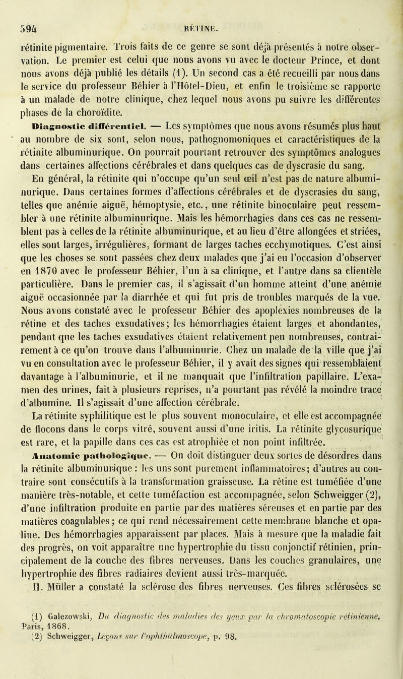 ÎIÊTINE. rétinitepigmentaire. Trois faits de ce genre se sont déjà présentés à notre obser- vation. Le premier est celui que nous avons vu avec le docteur Prince, et dont nous avons déjà publié les détails (1). Un second cas a été recueilli par nous dans le service du professeur Béhier à l'Hôtel-Dieu, et enfin le troisième se rapporte à un malade de notre clinique, chez lequel nous avons pu suivre les différentes phases de la choroïdite. Diagnostic différentiel. — Lcs symptômes que nous avons résumés plus haut au nombre de six sont, selon nous, pathognomoniques et caractéristiques de la rétinite albuminurique. On pourrait pourtant retrouver des symptômes analogues dans certaines affections cérébrales et dans quelques cas de dyscrasie du sang. En général, la rétinite qui n'occupe qu'un seul œil n'est pas de nature albumi- nurique. Dans certaines formes d'affections cérébrales et de dyscrasies du sang, telles que anémie aiguë^ hémoptysie, etc., une rétinite binoculaire peut ressem- bler à une rétinite albuminurique. Mais les hémorrhagies dans ces cas ne ressem- blent pas à celles de la rétinite albuminurique, et au lieu d'être allongées et striées, elles sont larges^ irrégulières, formant de larges taches ecchymotiques. C'est ainsi que les choses se sont passées chez deux malades que j'ai eu l'occasion d'observer en 1870 avec le professeur Béhier, l'un à sa clinique, et l'autre dans sa clientèle particulière. Dans le premier cas, il s'agissait d'un homme atteint d'une anémie aiguë occasionnée par la diarrhée et qui fut pris de troubles marqués de la vue. Nous avons constaté avec le professeur Béhier des apoplexies nombreuses de la rétine et des taches exsudatives; les hémorrhagies étaient larges et abondantes, pendant que les lâches exsudatives étaient relativement peu nombreuses, contrai- rement à ce qu'on trouve dans l'albuminurie. Chez un malade de la ville que j'ai vu en consultation avec le professeur Béhier, il y avait des signes qui ressemblaient davantage à l'albuminurie, et il ne manquait que l'infiltration papillaire. L'exa- men des urines, fait à plusieurs reprises, n'a pourtant pas révélé la moindre trace d'albumine. Il s'agissait d'une affection cérébrale. La rétinite syphilitique est le plus souvent monoculaire, et elle est accompagnée de flocons dans le corps vitré, souvent aussi d'une iritis. La rétinite glycosurique est rare, et la papille dans ces cas est atrophiée et non point infiltrée. Anatomie pathologique. ■— On doit distinguer deux sortes de désordres dans la rétinite albuminur-ique : les uns sont purement inflammatoires; d'autres au con- traire sont consécutifs à la transformation graisseuse. La rétine est tuméfiée d'une manière très-notable, et celte tuméfaction est accompagnée, selon Schweigger (2), d'une infiltration produite en partie par des matières séreuses et en partie par des matières coagulables; ce qui rend nécessairement cette membrane blanche et opa- line. Des hémorrhagies apparaissent par places. Mais à mesure que la maladie fait des progrès, on voit apparaître une hypertrophie du tissu conjonctif rétinien, prin- cipalement de la couche des fibres nerveuses. Dans les couches granulaires, une hypertrophie des fibres radiaires devient aussi très-marquée. H. Millier a constaté la sclérose des fibres nerveuses. Ces fibres sclérosées se (1) Galezowski^ Du diagnostic des maladies des yeux par la chromatoscopie réinuënne, Paris, 1868.