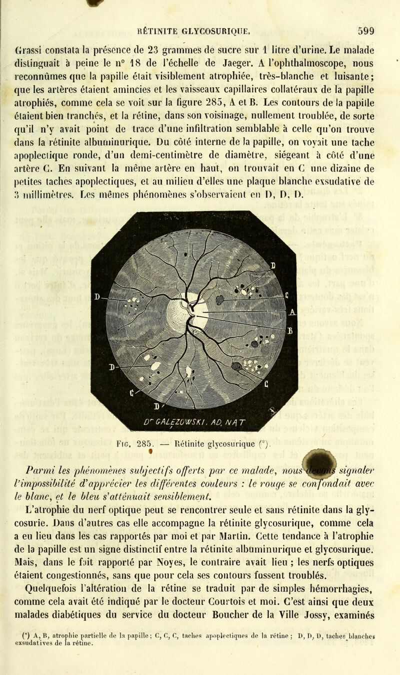 Grassi constata la présence de 23 grammes de sucre sur 1 litre d'urine. Le malade distinguait à peine le ii'' 18 de l'échelle de Jaeger. A l'ophthalmoscope, nous reconnûmes que la papille éiait visiblement atrophiée, très-blanche et luisante; que les artères étaient amincies et les vaisseaux capillaires collatéraux de la papille atrophiés, comme cela se voit sur la figure 285, A. et B. Les contours de la papille étaient bien tranchés, et la réline, dans son voisinage, nullement troublée, de sorte qu'il n'y avait point de trace d'une infdtration semblable à celle qu'on trouve dans la rétinite albuminurique. Du côlé interne de la papille, on voyait une tache apoplectique ronde, d'un demi-centimètre de diamètre, siégeant à côlé d'une artère G. En suivant la même artère en haut, on trouvait en G une dizaine de petites taches apoplectiques, et au milieu d'elles une plaque blanche exsudative de ?) millimètres. Les mêmes phénomènes s'observaient en 0, D, D. FiG. 285. — Rétinite glycosurique (*), confond i Parmi les phénomènes subjectifs offerts par ce malade, nousy^^m signaler l'impossibilité d'apprécier les différentes couleurs : le rouge se confondait avec le blanCy et le bleu s'atténuait sensiblement. L'atrophie du nerf optique peut se rencontrer seule et sans rétinite dans la gly- cosurie. Dans d'autres cas elle accompagne la rétinite giycosurique, comme cela a eu lieu dans les cas rapportés par moi et par Martin. Gette tendance à l'atrophie de la papille est un signe distinclif entre la rétinite albuminurique et giycosurique. Mais, dans le f:>it rapporté par Noyés, le contraire avait lieu ; les nerfs optiques étaient congestionnés, sans que pour cela ses contours fussent troublés. Quelquefois l'altération de la rétine se traduit par de simples hémorrhagies, comme cela avait été indiqué par le docteur Gourtois et moi. C'est ainsi que deux malades diabétiques du service du docteur Boucher de la Ville Jossy, examinés (*) A, B, atrophie partielle de la papille ; C, C, C, taclies apoplectiques de la rétine ; D, D, taches blanches exsudâtives de la rétine.