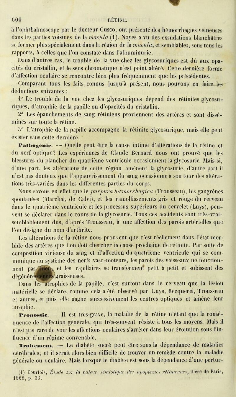 à l'ophrhalmoscope par le docteur Gusco, ont présenté des hémorriiagies veineuses dans les parties voisines de la macula (1). Noyés a vu des exsudations blanchâtres se former plus spécialement dans la région de la macula, et semblables, sous tous les rapports, à celles que l'on constate dans l'albuminurie. Dans d'autres cas, le trouble de la vue chez les glycosuriques est dû aux opa- cités du cristallin, et le sens chromatique n'est point altéré. Cette dernière forme d'alïeciion oculaire se rencontre bien plus fréquemment que les précédentes. Comparant tous les faits connus jusqu'à présent, nous pouvons en faire les déductions suivantes : 1° Le trouble de la vue chez les glycosuriques dépend des rétinites glycosu- riques, d'atrophie de la papille ou d'opacités du cristallin. 2° Les épanchements de sang rétiniens proviennent des artères et sont dissé- minés sur toute la rétine. 3° L'atrophie de la papille accompagne la rétinite glycosurique, mais elle peut exister sans celte dernière. PatSiogcnie. — Quelle peut être la cause intime d'altérations de la rétine et du Jierf optique? Les expériences de Claude Bernard nous ont prouvé que les blessures du plancher du quatrième ventricule occasionnent la glycosurie. Mais si, d'une part, les altérations de celte région amènent la glycosurie, d'autre part il n'est pas douteux que l'appauvrissement du sang occasionne h son tour des altéra- lions très-variées dans les diflerentes parties du corps. Nous savons en eiïet que \q purpura harnorrhagica (Trousseau), les gangrènes spontanées (Marchai, de Calvi), et les ramollissements gris et rouge du cerveau dans le quatrième ventricule et les processus supérieurs du cervelet (Luys), peu- vent se déclarer dans le cours de la glycosurie. Tous ces accidents sont irès-vrai- scmblablement dus, d'après Trousseau, à une affection des parois artérielles que l'on désigne du nom d'arthrite. Les altérations de la rétine nous prouvent que c'est réellement dans l'état mor- bide des artères que l'on doit chercher la cause prochaine de rétinite. Par suite de composition vicieuse du sang et d'affection du quatrième ventricule qui se com- munique au système des nerfs vaso-moteurs, les parois des vaisseaux ne fonction- nent pas jÉjju, et les capillaires se iransformenf petit à petit et subissent des dégéiiéréJHfc^graisseuses. Dans les'wophies de la papille, c'est surtout dans le cerveau que la lésion matérielle se déclare, comme cela a été observé par Luys, Becquerel, Trousseau et autres, et puis elle gagne successivement les centres optiques et amène leur atrophie. Pronostic. — Il est très-grave, la maladie de la réline n'étant que la consé- quence de l'affection générale, qui très-souvent résiste à tous les moyens. Mais il n'est pas rare de voir les affections oculaires s'arrêter dans leur évolution sous l'in- fluence d'un régime convenable. Traitement. — Le diabète sucré peut être sous la dépendance de maladies cérébrales, et il serait alors bien difficile de trouver un remède contre la maladie générale ou oculaire. Mais lorsque le diabète est sous la dépendance d'une pertur- (1) Courtois, Étude sur la valeur sémiotique des apoplexies rétiniennes^ tlièse de Paris, 1868, p. 33.