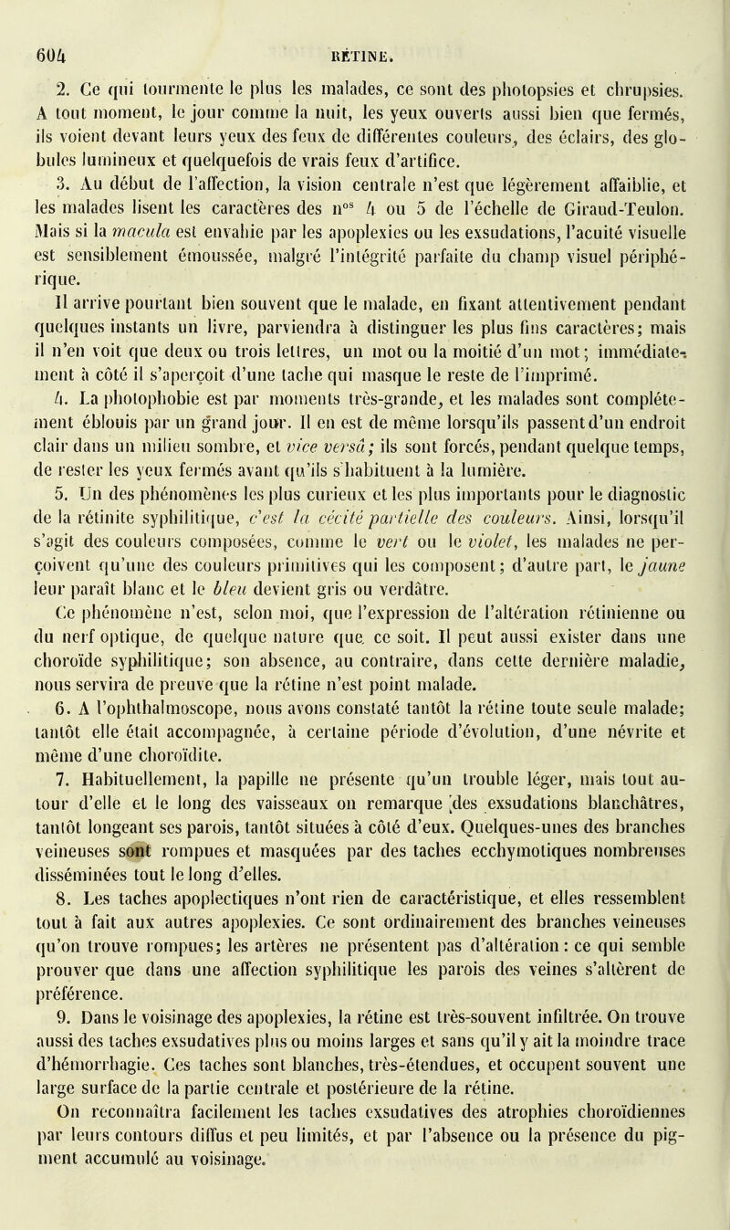 2. Ce qui loiirmente le plus les malades, ce sont des pholopsies et chrupsies. A tout moment, le jour comuje la nuit, les yeux ouverls aussi bien que fermés, ils voient devant leurs yeux des feux de différentes couleurs, des éclairs, des glo- bules lumineux et quelquefois de vrais feux d'artifice. 3. Au début de l'alîection, la vision centrale n'est que légèrement affaiblie, et les malades lisent les caractères des n°^ k ou 5 de l'échelle de Giraud-ïeulon. Mais si la macula est envahie par les apoplexies ou les exsudations, l'acuité visuelle est sensiblement émoussée, inalgré l'intégrité parfaite du champ visuel périphé- rique. Il arrive pourtant bien souvent que le malade, en fixant attentivement pendant quelques instants un livre, parviendra à distinguer les plus fins caractères; mais il n'en voit que deux ou trois lellres, un mot ou la moitié d'un mot; immédiate-, ment à côté il s'aperçoit d'une tache qui masque le reste de l'imprimé. /i. La photophobie est par moments trôs-grande_, et les malades sont compléte- inent éblouis par un grand jour. 11 en est de même lorsqu'ils passent d'un endroit clair dans un milieu sombre, et vice versa; ils sont forcés, pendant quelque temps, de resler les yeux fermés avant qw'ils s'habituent à la lumière. 5. Un des phénomènes les plus curieux et les plus importants pour le diagnostic de la rétinite syphilitifjue, c'est la cécité partielle des couleurs. Ainsi, lorsqu'il s'agit des couleurs composées, comme le vert ou le violet, les malades ne per- çoivent qu'une des couleurs primitives qui les composent; d'autre part, le Jaune leur paraît blanc et le bleu devient gris ou verdâtre. Ce phénomène n'est, selon moi, que l'expression de l'altération rétinienne ou du nerf optique, de quelque nature que, ce soit. Il peut aussi exister dans une choroïde syphilitique; son absence, au contraire, dans cette dernière maladie^ nous servira de preuve que la rétine n'est point malade. 6. A l'ophthalmoscope, nous avons constaté tantôt la rétine toute seule malade; tantôt elle était accompagnée, à cerlaine période d'évolution, d'une névrite et même d'une choroïdite. 7. Habituellement, la papille ne présente qu'un trouble léger, mais tout au- tour d'elle et le long des vaisseaux on remarque [des exsudations blanchâtres, tanlôt longeant ses parois, tantôt situées à côté d'eux. Quelques-unes des branches veineuses so-nt rompues et masquées par des taches ecchymotiques nombreuses disséminées tout le long déciles. 8. Les taches apoplectiques n'ont rien de caractéristique, et elles ressemblent tout à fait aux autres apoplexies. Ce sont ordinairement des branches veineuses qu'on trouve rompues; les artères ne présentent pas d'altération: ce qui semble prouver que dans une affection syphilitique les parois des veines s'allèrent de préférence. 9. Dans le voisinage des apoplexies, la rétine est très-souvent infiltrée. On trouve aussi des taches exsudatives plus ou moins larges et sans qu'il y ait la moindre trace d'hémorrhagie. Ces taches sont blanches, très-étendues, et occupent souvent une large surface de la partie centrale et postérieure de la rétine. On reconnaîtra facilement les taches exsudatives des atrophies choroïdiennes par leurs contours diffus et peu limités, et par l'absence ou la présence du pig- ment accumulé au voisinage.