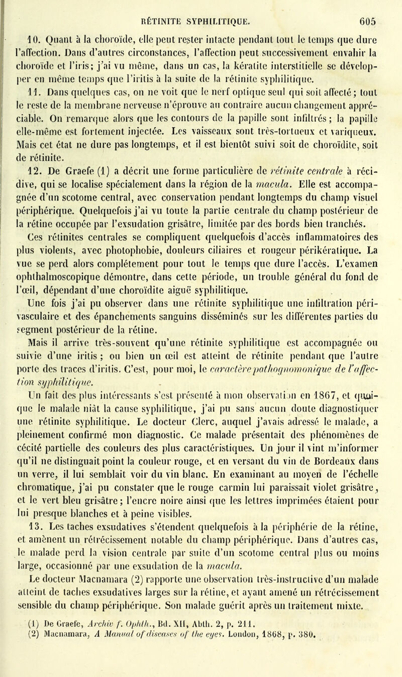 10. Quant à la choroïde, elle peut reîjter intacte pendant tout le temps que dure l'affection. Dans d'autres circonstances, l'affection peut successivement envahir la choroïde et l'iris; j\ii vu même, dans un cas, la kératite interstitielle se dévelop- |)er en même teinps que l'irilis à la suite de !a rélinitc syphililique. 11. Dans quelques cas, on ne voit que le nerf optique seul qui soit affecté; tout le reste de la membrane nerveuse n'éprouve au contraire aucun changement appré- ciable. On remar(jue alors que les contours de la papille sont infiltrés ; la papille elle-même est fortement injectée. Les vaisseaux sont très-tortueux et variqueux. Mais cet état ne dure pas longtemps, et il est bientôt suivi soit de choroïdile, soit de rétinite. 12. De Graefe (1) a décrit une forme particulière de rétinite centrale à réci- dive, qui se localise spécialement dans la région de la macula. Elle est accompa- gnée d'un scotome central, avec conservation pendant longtemps du champ visuel périphérique. Quelquefois j'ai vu toute la partie centrale du champ postérieur de la rétine occupée par l'exsudation grisâtre, limitée par des bords bien tranchés. Ces rétinites centrales se compliquent quelquefois d'accès inflammatoires des plus violents, avec photophobie, douleurs ciliaires et rougeur périkéralique. La vue se perd alors complètement pour tout le temps que dure l'accès. L'examen ophlhalmoscopique démontre, dans cette période, un trouble général du fond de l'œil, dépendant d'une choroïdite aiguë syphilitique. Une fois j'ai pu observer dans une rétinite syphilitique une inliltration péri- vasculaire et des épanchements sanguins disséminés sur les différentes parties du eegment postérieur de la rétine. Mais il arrive très-souvent qu'une rétinite syphilitique est accompagnée ou suivie d'une iritis ; ou bien un œil est atteint de rétinite pendant que l'autre porte des traces d'iritis. C'est, pour moi, le caractèrepatliognomonique de l'affec- tion syphilitique. Un fait des plus intéressants s'est présenté à mon observation en 1867, et quai- que le malade niât la cause syphilitique, j'ai pu sans aucun doute diagnostiquer une rétinite syphilitique. Le docteur Clerc, auquel j'avais adressé le malade, a pleinement confirmé mon diagnostic. Ce malade présentait des phénomènes de cécité partielle des couleurs des plus caractéristiques. Un jour il vint m'informer qu'il ne distinguait point la couleur rouge, et en versant du vin de Bordeaux dans un verrC;, il lui semblait voir du vin blanc. En examinant au moyen de l'échelle chromatique^ j'ai pu constater que le rouge carmin lui paraissait violet grisâtre, et le vert bleu grisâtre; l'encre noire ainsi que les lettres imprimées étaient pour lui presque blanches et à peine visibles. 13. Les taches exsudatives s'étendent quelquefois à la périphérie de la rétine, et amènent un rétrécissement notable du champ périphérique. Dans d'autres cas, le malade perd la vision centrale par suite d'un scotome central plus ou moins large, occasionné par une exsudation de la macula. Le docteur [\Iacnamara (2) rapporte une observation Irès-instruciive d'un malade atteint de taches exsudatives larges sur la rétine, et ayant amené un rétrécissement sensible du champ périphérique. Son malade guérit après un traitement mixte. (1) De Gracie, Archiv f, Ophtii., Bd. XIl, Ablli. 2, p. 211. (2) Maciiamara, A Maaual oftJiseascs of tlie eijes. Loudon, 1868, p. 880.