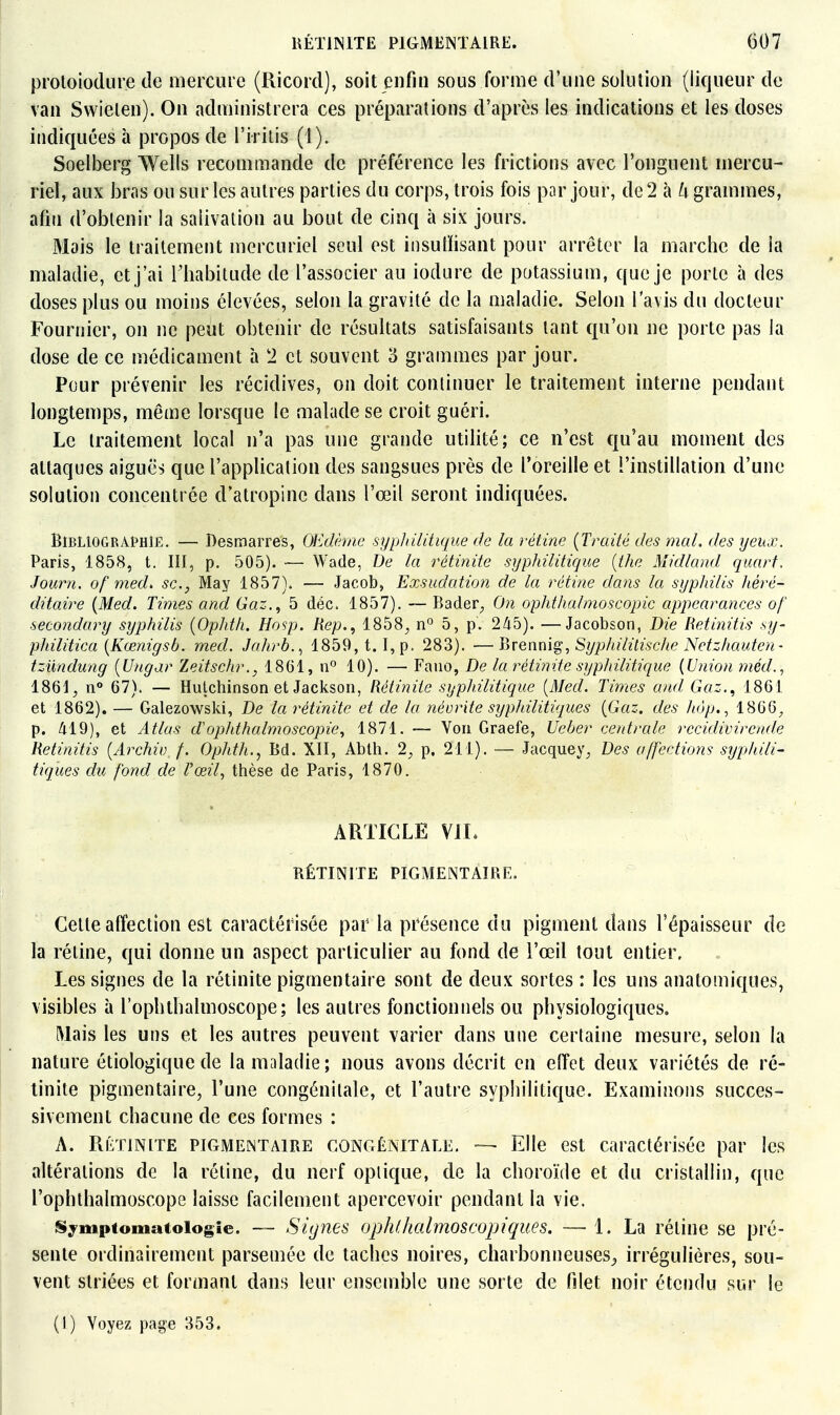 proloiodure de mercure (Ricord), soit enfin sous forme d'une solution (liqueur de van Swielen). On administrera ces préparations d'après les indications et les doses indiquées à propos de l'irilis (1). Soelberg Wells recommande de préférence les frictions avec l'onguent mercu- riet, aux bras ou sur les autres parties du corps, trois fois par jour, de 2 à ii grammes, afiu d'obtenir la salivation au bout de cinq à six jours. Mais le traitement mercuriel seul est iiisulïisant pour arrêter la marche de la maladie, et j'ai l'habitude de l'associer au iodure de potassium, que je porte à des doses plus ou moins élevées, selon la gravité de la maladie. Selon l'avis du docteur Fournier, on ne peut obtenir de résultats satisfaisants tant qu'on ne porte pas la dose de ce médicament à 2 et souvent 3 grammes par jour. Pour prévenir les récidives, on doit continuer le traitement interne pendant longtemps, même lorsque le malade se croit guéri. Le traitement local n'a pas une grande utilité; ce n'est qu'au moment des attaques aiguës que l'applicalion des sangsues près de l'oreille et l'instillation d'une solution concentrée d'atropine dans l'œil seront indiquées. Bibliographie. — Desmarres, OEdème syplrilitique de la rétine {Traité des mal. des yeux. Paris, 1858, t. III, p. 505). — Wade, T)e la rétinite syphilitique [the Midland quart. Journ. of med> se, May 1857). — Jacob, Exsudation de la rétine dans la syphilis héré- ditaire {Med. Times and Gaz., 5 déc. 1857). — P)ader^ On ophthalmoscopic appearances of secondary sijphilis (Ophth. Hosp. Rep., iSbS, n° 5, p. 245). —Jacobson, Die Retinitis sy- philitica {Kœnigsb. med. Jahrb.., 1859, t. I, p. 283). —Brennig, Syp/iilitische Netzhauten- tziindung {Ungar Zeitschr., 1861, n° 10). — Fauo, De la rétinite syphilitique {Union méd.^ 1861^ n» 67). — Hulchinson et Jackson, Rétinite syphilitique {Med. Times and Gaz., 1861 et 1862). — Galezowski, De la rétinite et de la iiévrite syphilitiques {Gaz. des hôp., 1866^ p. 419), et Atlas dophthalmoscopie, 1871. — Von Graefe, Ueber centrale rccidivirende Retinitis {Archiv f. Ophth., Bd. XII, Ablti. 2, p. 211). — Jacquey^ Des affections syphili- tiques du fond de l'œil, thèse de Paris, 1870. ARTICLE VIL RÉTINITE PIGMENTAIRE. Cette affection est caractérisée par la présence du pigment dans l'épaisseur de la rétine, qui donne un aspect particulier au fond de l'œil tout entier. Les signes de la rétinite pigmentaire sont de deux sortes : les uns anatomiques, visibles à l'ophthalmoscope; les autres fonctionnels ou physiologiques. Wais les uns et les autres peuvent varier dans une certaine mesure, selon la nature étiologique de la maladie; nous avons décrit en effet deux variétés de ré- tinite pigmentaire, l'une congénitale, et l'autre syphilitique. Examinons succes- sivement chacune de ces formes : A. RÉTINITE PIGMENTAIRE GONGÉNITAEE, — Elle est Caractérisée par les altérations de la rétine, du nerf optique, de la choroïde et du cristallin, que l'ophthalmoscope laisse facilement apercevoir pendant la vie. Symptomatolog'ie. — Signes op/Uhalmoscopiques. — 1. La rétine se pré- sente ordinairement parsemée de taches noires, charbonneuses^ irrégulières, sou- vent striées et formant dans leur ensemble une sorte de filet noir étendu sur le (1) Voyez page 353.