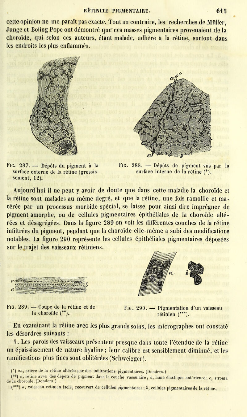 celte opinion ne me paraît pas exacte. Tout au contraire, les recherches de Mûller, Junge et Boling Pope ont démontré que'ces masses pigmentaires provenaient de la choroïde, qui selon ces auteurs, étant malade, adhère à la rétine, surtout dans les endroits les plus enflammés. FiG. 287. — Dépôts du pigment à la Fig. 288. — Dépôts de pigment vus par la surface externe de la rétine (grossis- surface interne de la rétine (*). sèment, 12). Aujourd'hui il ne peut y avoir de doute que dans cette maladie la choroïde et la rétine sont malades au même degré, et que la rétine, une fois ramollie et ma- cérée par un processus morbide spécial, se laisse pour ainsi dire imprégner de pigment amorphe, ou de cellules pigmentaires épithéliales de la choroïde alté- rées et désagrégées. Dans la figure 289 on voit les différentes couches de la réline infiltrées du pigment, pendant que la choroïde elle-même a subi des modifications notables. La figure 290 représente les cellules épithéliales pigmentaires déposées sur le-trajet des vaisseaux rétiniens. Fig. 289. — Coupe de la rétine et de Fig. 290. — Pigmentation d'un vaisseau la choroïde C), rétinien C). En examinant la rétine avec les plus grands soins, les micrographes ont constaté les désordres suivants : 1. Les parois des vaisseaux présentent presque dai]s toute l'étendue de la réline un épaississement de nature hyaline ; leur calibre est sensiblement diminué, et les ramifications plus fines sont oblitérées (Schweigger). (*) aa, artère de la rétine altérée par des infiltrations pigmentaires. (Donders.) (**) a, rétine avpc des dépôts de pigment dans la couche vasculaire ; b, lame élastique antérieure ; c, stroma de la choroïde. (Donders.) (***) a, vaisseau rétinien isolé, recouvert de cellules pigmentaires ; b, cellules pigmentaires de la rétine.