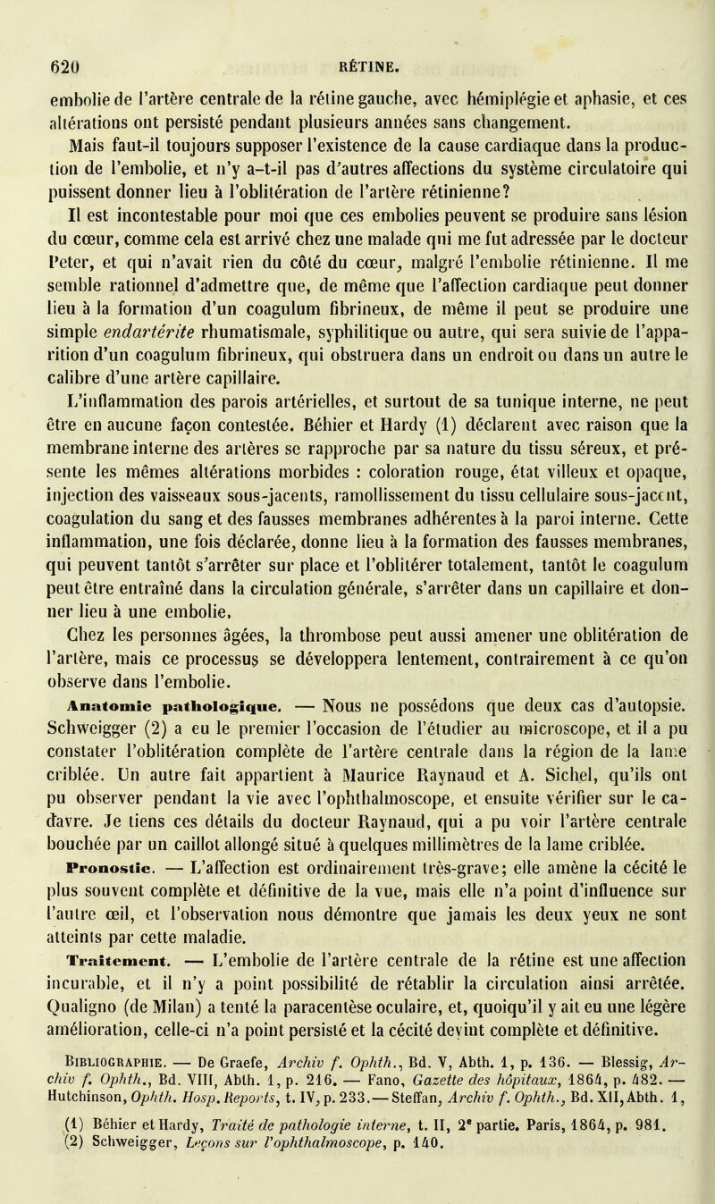 embolie de l'artère centrale de la réline gauche, avec hémiplégie et aphasie, et ces altérations ont persisté pendant plusieurs années sans changement. Mais faut-il toujours supposer l'existence de la cause cardiaque dans la produc- tion de l'embolie, et n'y a-t-il pas d'autres affections du système circulatoire qui puissent donner lieu à l'oblitération de l'artère rétinienne? Il est incontestable pour moi que ces embolies peuvent se produire sans lésion du cœur, comme cela est arrivé chez une malade qui me fut adressée par le docteur Peter, et qui n'avait rien du côté du cœur^ malgré l'embolie rétinienne. Il me semble rationnel d'admettre que, de même que l'affection cardiaque peut donner lieu à la formation d'un coagulum fibrineux, de même il peut se produire une simple endartérite rhumatismale, syphilitique ou autre, qui sera suivie de l'appa- rition d'un coagulum fibrineux, qui obstruera dans un endroit ou dans un autre le calibre d'une artère capillaire. L'inflammation des parois artérielles, et surtout de sa tunique interne, ne peut être en aucune façon contestée. Béhier et Hardy (1) déclarent avec raison que la membrane interne des artères se rapproche par sa nature du tissu séreux, et pré- sente les mêmes altérations morbides : coloration rouge, état villeux et opaque, injection des vaisseaux sous-jacents, ramollissement du tissu cellulaire sous-jacent, coagulation du sang et des fausses membranes adhérentes à la paroi interne. Cette inflammation, une fois déclarée, donne lieu à la formation des fausses membranes, qui peuvent tantôt s'arrêter sur place et l'oblitérer totalement, tantôt le coagulum peut être entraîné dans la circulation générale, s'arrêter dans un capillaire et don- ner lieu à une embolie. Chez les personnes âgées, la thrombose peut aussi amener une oblitération de l'artère, mais ce processus se développera lentement, contrairement à ce qu'on observe dans l'embolie. Anatomie pathologique. — Nous ne possédous que deux cas d'autopsie. Schweigger (2) a eu le premier l'occasion de l'étudier au microscope, et il a pu constater l'oblitération complète de l'artère centrale dans la région de la lame criblée. Un autre fait appartient à Maurice Raynaud et A. Siebel, qu'ils ont pu observer pendant la vie avec l'ophthalmoscope, et ensuite vérifier sur le ca- davre. Je tiens ces détails du docteur Raynaud, qui a pu voir l'artère centrale bouchée par un caillot allongé situé à quelques millimètres de la lame criblée. Pronostic. — L'affectiou est ordinairement très-grave; elle amène la cécité le plus souvent complète et définitive de la vue, mais elle n'a point d'influence sur l'autre œil, et l'observation nous démontre que jamais les deux yeux ne sont atteints par cette maladie. Traitement. — L'embolie de l'artère centrale de la rétine est une affection incurable, et il n'y a point possibilité de rétablir la circulation ainsi arrêtée. Qualigno (de Milan) a tenté la paracentèse oculaire, et, quoiqu'il y ait eu une légère amélioration, celle-ci n'a point persisté et la cécité devint complète et définitive. Bibliographie. — De Graefe, Archiv f. Ophth.^ Bd. V, Abth. 1, p. 136. — Blessig, Ar- chiv f. Ophth., Bd. VIH, Abth. 1, p. 216. — Fano, Gazette des hôpitaux, 1864, p. Ii82. — Hutchinson, Ophth. Hosp, Reports, t. IV, p. 233. —Steffan, Archiv f. Ophth., Bd. XII, Abth. 1, (1) Béhier et Hardy, Traité de pathologie interne, t. II, 2* partie, Paris, 1864, p. 981. (2) Schweia^ger, Leçons sur l'ophthalmoscope, p. 140.