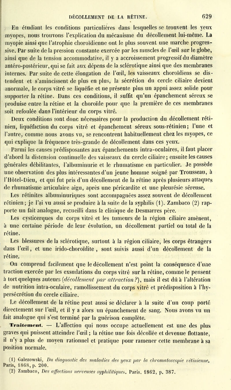 En étudiant les conditions particulières dans lesquelles se trouvent les yeux myopes, nous trouvons l'explication du mécanisme du décollement lui-même. La myopie ainsi que l'atrophie choroïdienne ont le plus souvent une marche progres- sive. Par suite de la pression constante exercée par les muscles de l'œil sur le globe, i ainsi que de la tension accommodative, il y a accroissement progressif du diamètre I antéro-postérieur,qui se fait aux dépens de la sclérotique ainsi que des membranes internes. Par suite de cette élongation de l'œil, les vaisseaux choroïdiens se dis- tendent et s'amincissent de plus en plus, la sécrétion du cercle ciliaire devient I anormale, le corps vitré se hquéfie et ne présente plus un appui assez solide pour supporter la rétine. Dans ces conditions, il suffit qu'un épanchement séreux se produise entre la rétine et la choroïde pour que la première de ces membranes soit refoulée dans l'intérieur du corps vitré. ^ Deux conditions sont donc nécessaires pour la production du décollement réti- nien, liquéfaction du corps vitré et épanchement séreux sous-rétinien; l'une et l'autre^ comme nous avons vu, se rencontrent habituellement chez les myopes, ce qui explique la fréquence très-grande de décollement dans ces yeux. Parmi les causes prédisposantes aux épanchements intra-oculaires, il faut placer 1 d'abord la distension continuelle des vaisseaux du cercle ciliaire ; ensuite les causes générales débilitantes, l'albuminurie et le rhumatisme en particulier. Je possède une observation des plus intéressantes d'un jeune homme soigné par Trousseau, à l'Hôtel-Dieu, et qui fut pris d'un décollement de la rétine après plusieurs attaques de rhumatisme articulaire aigu, après une péricardite et une pleurésie séreuse. Les rétinites albuminuriques sont accompagnées assez souvent de décollement rétinien; je l'ai vu aussi se produire à la suite de la syphilis (1). Zambaco (2) rap- porte un fait analogue, recueilli dans la clinique de Desmarres père. Les cysticerques du corps vitré et les tumeurs de la région ciliaire amènent, à une certaine période de leur évolution, un décollement partiel ou total de la rétine. Les blessures de la sclérotique, surtout à la région ciliaire, les corps étrangers dans l'œil, et une irido-choroïdite , sont suivis aussi d'un décollement de la rétine. On comprend facilement que le décollement n'est point la conséquence d'une traction exercée par les exsudations du corps vitré sur la rétine, comme le pensent à tort quelques auteurs {décollement par attraction?), mais il est dû à l'altération de nutrition intra-oculaire, ramollissement du corps vitré et prédisposition à l'hy- persécrétion du cercle ciliaire. Le décollement de la rétine peut aussi se déclarer h la suite d'un coup porté directement sur l'œil, et il y a alors un épanchement de sang. Nous avons vu un fait analogue qui s'est terminé par la guérison complète. Traitement. ~ L'affection qui nous occupe actuellement est une des plus graves qui puissent atteindre l'œil ; la rétine une fois décollée et devenue flottante, il n'y a plus de moyen rationnel et pratique pour ramener celte membrane à sa position normale. (1) Galezowski^ Bu diagnostic des maladies des yeux par la chromaioscopie rétinien7ie. Paris, 1868, p. 200. (2) Zambaco, Des affections 7iervemes syphilitiques. Paris. 1862, p. 387.