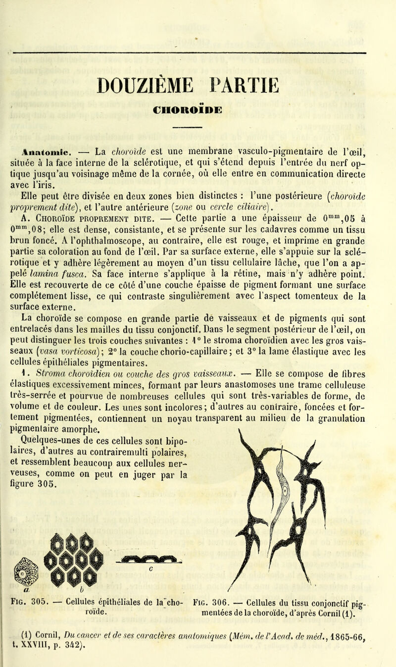 DOUZIÈME PARTIE CHOROÏDi: Anatomic. — La choroïde est une membrane vasculo-pigmentaire de l'œil, située à la face interne de la sclérotique, et qui s'étend depuis l'entrée du nerf op- tique jusqu'au voisinage même de la cornée, où elle entre en communication directe avec l'iris. Elle peut être divisée en deux zones bien distinctes : l'une postérieure [choroïde proprement dite), et l'autre antérieure [zone ou cercle ciliaire). A. Choroïde proprement dite. — Celte partie a une épaisseur de 0™™,0S à O^'^jOS; elle est dense, consistante, et se présente sur les cadavres comme un tissu brun foncé. A l'ophtlialmoscope, au contraire, elle est rouge, et imprime en grande partie sa coloration au fond de l'œil. Par sa surface externe, elle s'appuie sur la sclé- rotique et y adhère légèrement au moyen d'un tissu cellulaire lâche, que l'on a ap- pelé lamina fusca. Sa face interne s'applique à la rétine, mais n'y adhère point. Elle est recouverte de ce côté d'une couche épaisse de pigment formant une surface complètement lisse, ce qui contraste singulièrement avec l'aspect tomenteux de la surface externe. La choroïde se compose en grande partie de vaisseaux et de pigments qui sont entrelacés dans les mailles du tissu conjonctif. Dans le segment postérieur de l'œil, on peut distinguer les trois couches suivantes : 4° le stroma choroïdien avec les gros vais- seaux [vasa vorticosa) ; 2° la couche chorio-capillaire ; et 3° la lame élastique avec les cellules épiihéliales pigmentaires. 1. Stroma choroïdien ou couche des gros vaisseaux. — Elle se compose de libres élastiques excessivement minces, formant par leurs anastomoses une trame celluleuse très-serrée et pourvue de nombreuses cellules qui sont très-variables de forme, de volume et de couleur. Les unes sont incolores; d'autres au contraire, foncées et for- tement pigmentées, contiennent un noyau transparent au milieu de la granulation pigmenlaire amorphe. Quelques-unes de ces cellules sont bipo- laires, d'autres au contrairemulti polaires, et ressemblent beaucoup aux cellules ner- veuses, comme an peut en juger par la figure 305. FiG. 305. — Cellules épiihéliales de la'cho- Fïg. 306. — Cellules du tissu conjonctif pig- roïde. mentées de la choroïde, d'après Cornil (1). (1) Cornil, Du cancer et de ses caractères anatomiques (Mém, de l'Acad> de méd., 1865-66, t. XXVm, p. 342).