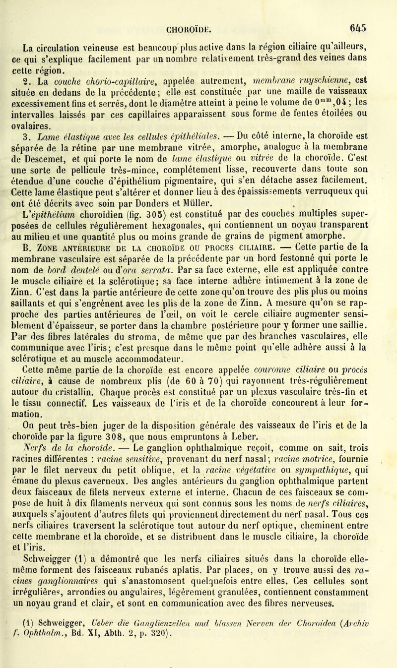 La circulation veineuse est beaucoup'plus active dans la région ciliaire qu'ailleurs, ce qui s'explique facilement par un nombre relativement très-grand des veines dans cette région. 2. La couche chorio-capillaire, appelée autrement, membra7ie vuyschienne, est située en dedans de la précédente; elle est constituée par une maille de vaisseaux excessivement tins et serrés, dont le diamètre atteint à peine le volume de 0^°',04 ; les intervalles laissés par ces capillaires apparaissent sous forme de fentes étoilées ou ovalaires. 3. Lame élastique avec les cellules épithéliales. — Du côté interne, la choroïde est séparée de la rétine par une membrane vitrée, amorphe, analogue à la membrane de Descemet, et qui porte le nom de lame élastique ou vitrée de la choroïde. C'est une sorte de pellicule très-mince, complètement lisse, recouverte dans toute son étendue d'une couche d'épithèhum pigmentaire, qui s'en détache assez facilement. Cette lame élastique peut s'altérer et donner lieu à des épaississements verruqueux qui ont été décrits avec soin par Donders et Muller. Vépithélium choroïdien (fig. 305) est constitué par des couches multiples super- posées de cellules régulièrement hexagonales, qui contiennent un noyau transparent au milieu et une quantité plus ou moins grande de grains de pigment amorphe. B. Zone antérieure de la choroïde ou procès ciliaire. — Cette partie de la membrane vasculaire est séparée de la précédente par un bord festonné qui porte le nom de bord dentelé ou dora serrata. Par sa face externe, elle est appliquée contre le muscle ciliaire et la sclérotique; sa face interne adhère intimement à la zone de Zinn. C'est dans la partie antérieure de cette zone qu'on trouve des plis plus ou moins saillants et qui s'engrènent avec les plis de la zone de Zinn. A mesure qu'on se rap- proche des parties antérieures de l'œil, on voit le cercle ciliaire augmenter sensi- blement d'épaisseur, se porter dans la chambre postérieure pour y former une saillie. Par des fibres latérales du stroma, de même que par des branches vasculaires, elle communique avec l'iris; c'est presque dans le même point qu'elle adhère aussi à la sclérotique et au muscle accommodateur. Cette même partie de la choroïde est encore appelée couronne ciliaire ou procès ciliaire, à cause de nombreux plis (de 60 à 70) qui rayonnent très-régulièrement autour du cristallin. Chaque procès est constitué par un plexus vasculaire très-fin et le tissu connectif. Les vaisseaux de l'iris et de la choroïde concourent à leur for- mation. On peut très-bien juger de la disposition générale des vaisseaux de l'iris et de la choroïde par la figure 308, que nous empruntons à Leber. ISerfs de la choroïde. — Le ganglion ophthalmique reçoit, comme on sait, trois racines différentes : racine sensitive, provenant du nerf nasal; racine motrice, fournie par le filet nerveux du petit oblique, et la racme végétative ou sympathique, qui émane du plexus caverneux. Des angles antérieurs du ganglion ophthalmique partent deux faisceaux de filets nerveux externe et interne. Chacun de ces faisceaux se com- pose de huit à dix filaments nerveux qui sont connus sous les noms de nerfs ciliaires, auxquels s'ajoutent d'autres filets qui proviennent directement du nerf nasal. Tous ces nerfs ciliaires traversent la sclérotique tout autour du nerf optique, cheminent entre cette membrane et la choroïde, et se distribuent dans le muscle ciliaire, la choroïde et l'iris. Schweigger (1) a démontré que les nerfs ciliaires situés dans la choroïde elle- même forment des faisceaux rubanés aplatis. Par places, on y trouve aussi des ra- cines ganglionnaires qui s'anastomosent quelquefois entre elles. Ces cellules sont irrégulière*:, arrondies ou angulaires, légèrement granulées, contiennent constamment un noyau grand et clair, et sont en communication avec des fibres nerveuses. (1) Schweigger, Ueher die Gaaglienzdlea und hlassen Nervcn der Choroidea {Archiv