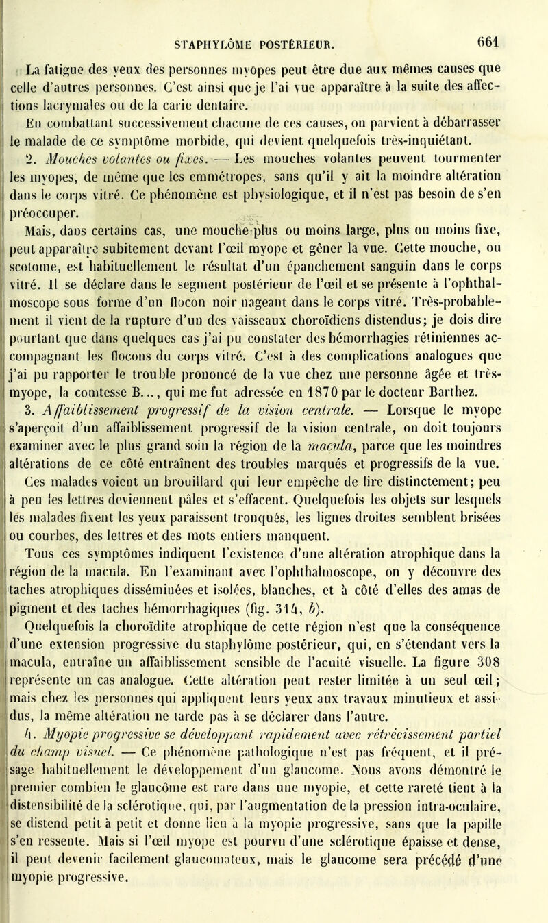 La faligue des yeux des personnes niyôpes peut être due aux mêmes causes que celle d'autres personnes. C'est ainsi que je l'ai vue apparaître à la suite des affec- tions lacrymales ou de la carie dentaire. En combattant successivement chacune de ces causes, on parvient à débarrasser le malade de ce symptôme morbide, qui devient quelquefois très-inquiétant. 'i. Mouches volantes ou fixes. — Les mouches volantes peuvent tourmenter les myopes, de même que les emmétropes, sans qu'il y ait la moindre altération dans le corps vitré. Ce phénomène est physiologique, et il n'est pas besoin de s'en préoccuper. Mais^ dans certains cas, une mouche plus ou moins large, plus ou moins fixe, peut apparaître subitement devant l'œil myope et gêner la vue. Cette mouche, ou 1 scoiome, est habituellement le résultat d'un épanchement sanguin dans le corps ! vitré. Il se déclare clans le segment postérieur de l'œil et se présente à l'ophlhal- moscopc sous forme d'un flocon noir nageant dans le corps vitré. Très-probable- ment il vient de la rupture d'un des vaisseaux choroïdiens distendus; je dois dire pourtant que dans quelques cas j'ai pu constater des hémorrhagies rétiniennes ac- I compagnant les flocons du corps vitré. C'est à des complications analogues que i j'ai pu rapporter le trouble prononcé de la vue chez une personne âgée et très- myope, la comtesse B..., qui me fut adressée en 1870 par le docteur Barthez. 3. Affaiblissement progressif de la vision centrale. — Lorsque le myope s'aperçoit d'un affaiblissement progressif de la vision centrale, on doit toujours examiner avec le plus grand soin la région de la macula, parce que les moindres altérations de ce côté entraînent des troubles marqués et progressifs de la vue. Ces malades voient un brouillard qui leur empêche de lire distinctement; peu à peu les lettres deviennent pâles et s'effacent. Quelquefois les objets sur lesquels les malades fixent les yeux paraissent tronqués, les lignes droites semblent brisées 1 ou courbes, des lettres et des mots entiers manquent. I Tous ces symptômes indiquent l'existence d'une altération atrophique dans la I région de la macula. En l'examinant avec l'ophthalmoscope, on y découvre des [ taches atrophiques disséminées et isolées, blanches, et à côté d'elles des amas de pigment et des taches hémorrhagiques (fig. 3Hi, b). Quelquefois la choroïdite atrophique de cette région n'est que la conséquence d'une extension progressive du staphylôme postérieur^ qui, en s'étendant vers la macula, entraîne un affaiblissement sensible de l'acuité visuelle. La figure 308 représente un cas analogue. Celte altération peut rester limitée à un seul œil; mais chez les personnes qui appliquent leurs yeux aux travaux minutieux et assi - dus, la même altération ne larde pas à se déclarer dans l'autre. Myopie progressive se développant rapidement avec rétrécissement partiel du champ visuel. — Ce phénomène pathologique n'est pas fréquent, et il pré- jsage habituellement le développement d'un glaucome. Nous avons démontré le j premier combien le glaucôme est rare dans une myopie, et cette rareté tient à la jdistensibilité de la sclérotique, qui, par l'augmentation de la pression intra-oculaire, jse distend petit à petit et donne lieu à la myopie progressive, sans que la papille jS'en ressente. Mais si l'œil myope est pourvu d'une sclérotique épaisse et dense, il peut devenir facilement glaucouKUeux, mais le glaucome sera précédé d'une myopie progressive.