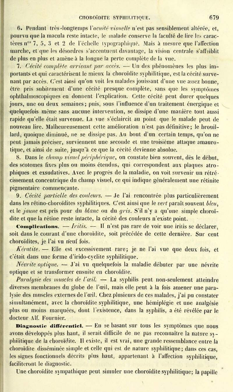 6. Pendant très-]ongten)ps n'est pas sensiblement altérée, et, pourvu fjue |a macula reste intacte, le malade conserve la faculté de lire les carac- tères n°^ 7, 5, 3 et 2 de récliellc typograplii(|uc. 3Iais à mesure que l'aiïection marche, et que les désordres s'accentuent davantage, la vision centrale s'atîjiblit de plus en plus et amène à la longue la perte complète de la vue. 7. Cécité complète arrivant par accès. — Un des phénomènes les plus im- portants et qui caractérisent le mieux la choroïdite syphilitique, est la cécité surve- nant par accès. C'est ainsi qu'on voit les malades jouissant d'une vue assez bonne, être pris subitement d'une cécité presque complète, sans que les sympiômes ophthalinoscopiques en donnent l'explication. Cette cécité peut durer quelques jours, une ou deux semaines; puis, sous l'influence d'un traitement énergique et quelquefois môme sans aucune intervention, se dissipe d'une manière tout aussi rapide qu'elle était survenue. La vue s'éclaircit au point que le malade peut de nouveau lire. Malheureusement cette amélioration n'est pas définitive; le brouil- lard, quoique diminué, ne se dissipe pas. Au bout d'un certain temps, qu'on ne peut jamais préciser, surviennent une seconde et une troisième attaque amauro- tique, et ainsi de suite, jusqu'à ce que la cécité devienne absolue. 8. Dans le champ visuel périphérique, on constate bien souvent, dès le début, des scotomes fixes plus ou moins étendus, qui correspondent aux plaques atro- phiques et exsudatives. Avec le progrès de la maladie, on voit survenir un rétré- cissement concentrique du champ visuel, ce qui indique généralement une rétinite pigmentaire commençante. 9. Cécité partielle des couleurs, — Je l'ai rencontrée plus particuUèrement dans les rétino-choroïdites syphilitiques. C'est ainsi que le vert paraît souvent bleu^ et le Jaune est pris pour du blanc ou du gris. S'il n'y a qu'une simple choroï- dite et que la rétine reste intacte, la cécité des couleurs n'existe point. Complications. — Iritis. — 11 n'est pas rare de voir une iriiis se déclarer, soit dans le courant d'une choroïdite, soit précédée de cette dernière. Sur cent choroïdites, je l'ai vu neuf fois. Kératite. — Elle est excessivement rare; je ne l'ai vue que deux fois, et c'était dans une forme d'irido-cyclite syphilitique. Névrite optique. — J'ai vu quelquefois la maladie débuter par une névrite optique et se transformer ensuite en choroïdite. Paralysie des muscles de rœil. — La syphilis peut non-seulement atteindre diverses membranes du globe de l'œil, mais elle peut à la fois amener une para- lysie des muscles externes de l'œil. Chez plusieurs de ces malades, j'ai pu constater simultanément, avec la choroïdite syphilitique, une hémiplégie et une analgésie -plus ou moins marquées, dont l'existence, dans la syphilis, a été révélée par le docteur A If. Four nier. Diagnostic différentiel. — En se basant sur tous les symptômes que nous avons développés plus haut, il serait difficile de ne pas reconnaître la nature sy- philitique de la choroïdite. Il existe, il est vrai, une grande ressemblance entre là choroïdile disséminée simple et celle qui est de nature syphilitique; dans ces cas, les signes fonctionnels décrits plus haut, appartenant à l'affection syphihticfue, faciliteront le diagnostic. Une choroïdite sympathique peut simuler une choroïdite syphilitique; la papille