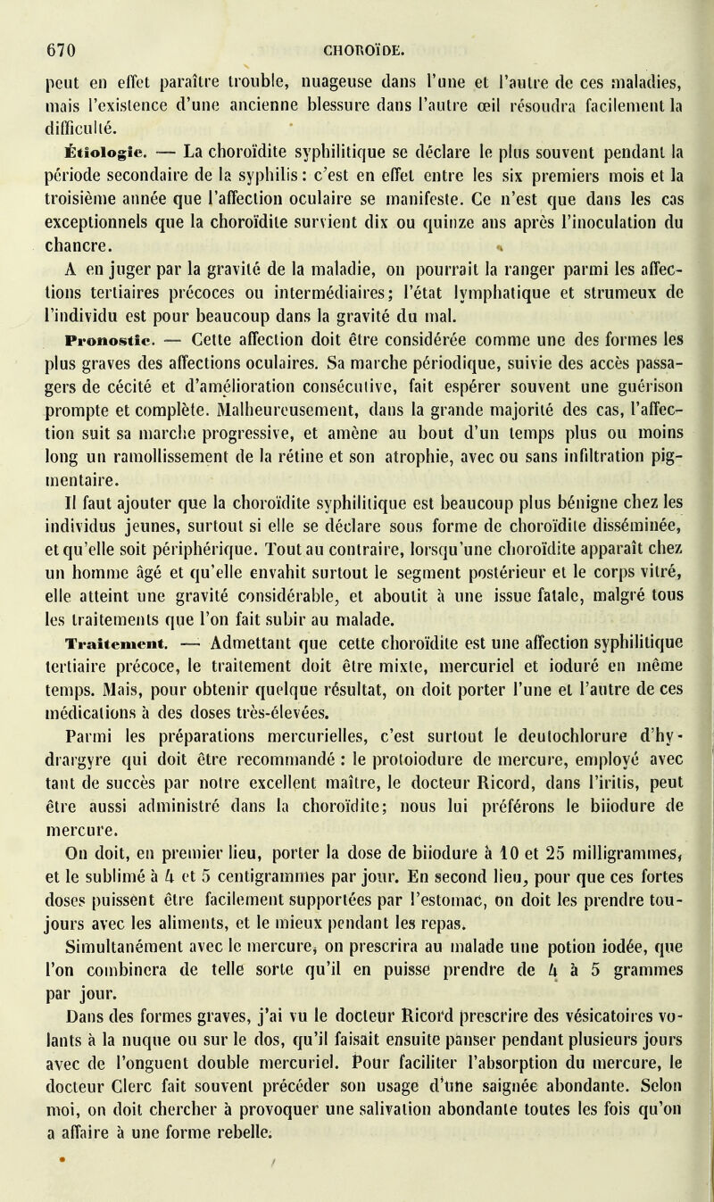 peut en effet paraître trouble, nuageuse dans l'une et l'autre de ces maladies, mais l'existence d'une ancienne blessure dans l'autre œil résoudra facilement la difficulté. Étiologfe. La choroïdite syphilitique se déclare le plus souvent pendant la période secondaire de la syphilis : c'est en effet entre les six premiers mois et la troisième année que l'affection oculaire se manifeste. Ce n'est que dans les cas exceptionnels que la choroïdite survient dix ou quinze ans après l'inoculation du chancre. A en juger par la gravité de la maladie, on pourrait la ranger parmi les affec- tions tertiaires précoces ou intermédiaires; l'état lymphatique et strumeux de * l'individu est pour beaucoup dans la gravité du mal. 1 Pronostic. •— Cette affection doit être considérée comme une des formes les plus graves des affections oculaires. Sa marche périodique, suivie des accès passa- gers de cécité et d'amélioration conséculive, fait espérer souvent une guérison prompte et complète. Malheureusement, dans la grande majorité des cas, l'affec- tion suit sa marche progressive, et amène au bout d'un temps plus ou moins long un ramollissement de la rétine et son atrophie, avec ou sans infiltration pig- mentaire. Il faut ajouter que la choroïdite syphilitique est beaucoup plus bénigne chez les individus jeunes, surtout si elle se déclare sous forme de choroïdite disséminée, et qu'elle soit périphérique. Tout au contraire, lorsqu'une choroïdite apparaît chez un homme âgé et qu'elle envahit surtout le segment postérieur et le corps vitré, elle atteint une gravité considérable, et aboutit à une issue fatale, malgré tous les traitements que l'on fait subir au malade. Traitement. — Admettant que cette choroïdite est une affection syphilitique tertiaire précoce, le traitement doit être mixte, mercuriel et ioduré en même temps. Mais, pour obtenir quelque résultat, on doit porter l'une et l'autre de ces médications à des doses très-élevées. Parmi les préparations mercurielles, c'est surtout le deulochlorure d'hy- drargyre qui doit être recommandé : le proloiodure de mercure, employé avec tant de succès par notre excellent maître, le docteur Ricord, dans l'iritis, peut être aussi administré dans la choroïdite; nous lui préférons le biiodure de mercure. On doit, en premier lieu, porter la dose de biiodure à 10 et 25 milligrammes, et le sublimé à ^i- et 5 centigrammes par jour. En second lieu^ pour que ces fortes doses puissent être facilement supportées par l'estomac, on doit les prendre tou- jours avec les aliments, et le mieux pendant les repas* Simultanément avec le mercurCj on prescrira au malade une potion iodée, que l'on combinera de telle sorte qu'il en puisse prendre de /i à 5 grammes par jour. Dans des formes graves, j'ai vu le docteur Ricord prescrire des vésicatoires vo- lants à la nuque ou sur le dos, qu'il faisait ensuite panser pendant plusieurs jours avec de l'onguent double mercuriel. Pour facifiter l'absorption du mercure, le docteur Clerc fait souvent précéder son usage d*une saignée abondante. Selon moi, on doit chercher à provoquer une salivation abondante toutes les fois qu'on a affaire à une forme rebelle.