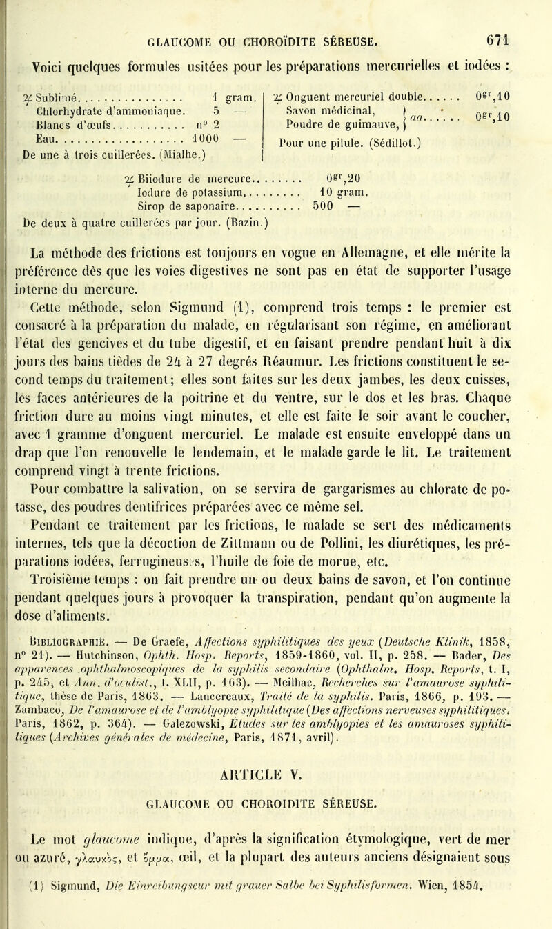 Voici quelques formules usitées pour les préparations inercurielles et iodées : Sublimé 1 gram. Chlorhydrate d'ammoniaque. 5 — Blancs d'œufs n° 2 Eau 4 000 — De une à trois cuillerées. (Mialhe.) IL Onguent mercuriel double 08' ,10 Savon médicinal, Poudre de guimauve, Pour une pilule. (Sédillot.] O^MO 2/: Biiodure de mercure 0S'',20 lodure de potassium 10 gram. Sirop de saponaire 500 — De deux à quatre cuillerées par jour. (Bazin.) La méthode des frictions est toujours en vogue en Allemagne, et elle mérite la préférence dès que les voies digestives ne sont pas en état de supporter l'usage interne du mercure. Cette méthode, selon Sigmund (1), comprend trois temps : le premier est consacré à la préparation du malade, en régularisant son régime, en améliorant Fétat des gencives et du tube digestif, et en faisant prendre pendant huit à dix jours des bains lièdes de 2^ à 27 degrés Réaumur. Les frictions constituent le se- cond temps du traitement; elles sont ûiites sur les deux jambes, les deux cuisses, les faces antérieures de la poitrine et du ventre, sur le dos et les bras. Chaque friction dure au moins vingt minutes, et elle est faite le soir avant le coucher, avec 1 gramme d'onguent mercuriel. Le malade est ensuite enveloppé dans un drap que l'on renouvelle le lendemain, et le malade garde le lit. Le traitement comprend vingt à trente frictions. Pour combattre la salivation, on se servira de gargarismes au chlorate de po- tasse, des poudres dentifrices préparées avec ce même sel. Pendant ce traitement par les frictions, le malade se sert des médicaments internes, tels que la décoction de Zittmann ou de Pollini, les diurétiques, les pré- parations iodées, ferrugineuses, l'huile de foie de morue, etc. Troisième temps : on fait prendre un ou deux bains de savon, et l'on continue pendant quelques jours à provoquer la transpiration, pendant qu'on augmente la dose d'aliments. Bibliographie. — De Oraefe, Affections syphilitiques des yeux {Deutsche KHnik^ 1858, n« 21). — Hutchinson, Ophth. Hosp. Reports, 1859-1860, vol. II, p. 258. — Bader, Des apparences .ophthalmoscopiques de la syphilis secondaire {Opht/ialm, Hosp, Reports, t. I, p. 2/i5j et Ann. d'oculist., t. XLII, p. 163). — Meilhac, Recherches sur l^amaurose syphili- tique^ illèse de Paris, 1863. — Lancereaux, Traité de la syphilis. Paris, 1866, p. 193. —• Zambaco, De l'amaurose et de l'a7nblyopie syphihtique {Des affections nerveuses syphilitiques. Paris, 1862, p. 364). — Galezowski, Études sur les amhlyopies et les amauroses syphili- tiques {Archives générales de médecine, Paris, 1871, avril). ARTICLE V. GLAUCOME OU CHOROÏDITE SÉREUSE. Le mot glaucome indique, d'après la signification étymologique, vert de mer ou azuré, yAauxo;, ct opua, œil, et la plupart des auteurs anciens désignaient sous (1; Sigmund, Die Einreihungscur mit grauer Salhe hei Syphilisformen. Wien, 185/J,