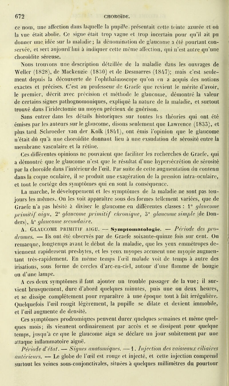 ce nom, une affection dnns laquelle la piipil'e présenlail celle teinle azurée et où la vue était abolie. Ce signe était Irop vague et Irop incertain pour qu'il ait pu donner une.idée sur la maladie; la dénomination de glaucome a été pourtant con- servée, et sert aujourd'hui à indiquer cette même aiïeciion, qui n'est autre qu'une choroïdite séreuse. Nous trouvons une description détaillée de la maladie dans les ouvrages de Weller (1828), de Mackenzie (1830) et de Desmarres (18A7); mais c'est seule- ment depuis la découverte de l'oplithalmoscope qu'on on a ac(juis des notions exactes et précises. C'est au professeur de Graefe que revient le mérite d'avoir, le premier, décrit avec précision et méthode le glaucome, démontré la valeur de certains signes pathognomoniques, expliqué la nature de la maladie, et surtout trouvé dans l'iridectomie un moyen précieux de guérison. Sans entrer dans les détails historiques sur toutes les théories qui ont été émises par les auteurs sur le glaucome, disons seulement que Lawrence (1833), et plus tard Schroeder van der Kolk (18/il), ont émis l'opinion que le glaucome n'était dû qu'à une choroïdite donnant lieu à une exsudation de sérosité entre la membrane vasculaire et la rétine. Ces différentes opinions ne pouvaient que faciliter les recherches de Graefe, qui a démontré que le glaucome n'est que le résultat d'une hypersécrétion de sérosité par la choroïde dans l'intérieur de l'œil. Par suite de celle augmentation du contenu dans la coque oculaire, il se produit une exagération de la pression intra-oculaire, et tout le coriége des symptômes qui en sont la conséquence. La marche, le développement et les symptômes de la maladie ne sont pas tou- jours les mêmes. On les voit apparaître sous des formes tellement variées, que de Graefe n'a pas hésité à diviser le glaucome en différentes classes: 1° glaucome primitif aigu, T glaucome primitif chronique, 3° glaucome simple (de Don- ders), k glaucome secondaire, A. Glaucome primitif aigu. — Sjmptomatoiogie. — Période des pro- dromes. — Ils ont été observés par de Graefe soixante-quinze fois sur cent. On remarque, longtemps avant le début de la maladie, que les yeux emmétropes de- viennent rapidement presbytes, et les yeux myopes accusent une myopie augmen- tant très-rapidement. En même temps l'œil malade voit de temps à autre des irisations, sous forme de cercles d'arc-en-ciel, autour d'une flamme de bougie ou d'une lampe. A ces deux symptômes il faut ajouter un trouble passager de la vue; il sur- vient brusquement, dure d'abord quelques minutes, puis une ou deux heures, et se dissipe complètement pour reparaître à une époque tout à fait irrégulière. Quelquefois l'œil rougit légèrement, la pupille se dilate et devient immobile, et l'œil augmente de densité. Ces symptômes prodromiques peuvent durer quelques semaines et même quel- ques mois; ils viennent ordinairement par accès et se dissipent pour quelque temps, jusqu'à ce que le glaucome aigu se déclare un jour subitement par une altaque inflammatoire aiguë. Période d'état. — Signes anatomiques, — 1. Injection des vaisseaux ciliaires antérieurs. — Le globe de l'œil est rouge et injecté, et cetle injection comprend surtout les veines sous-conjonctivales, situées à quelques millimètres du pourtour