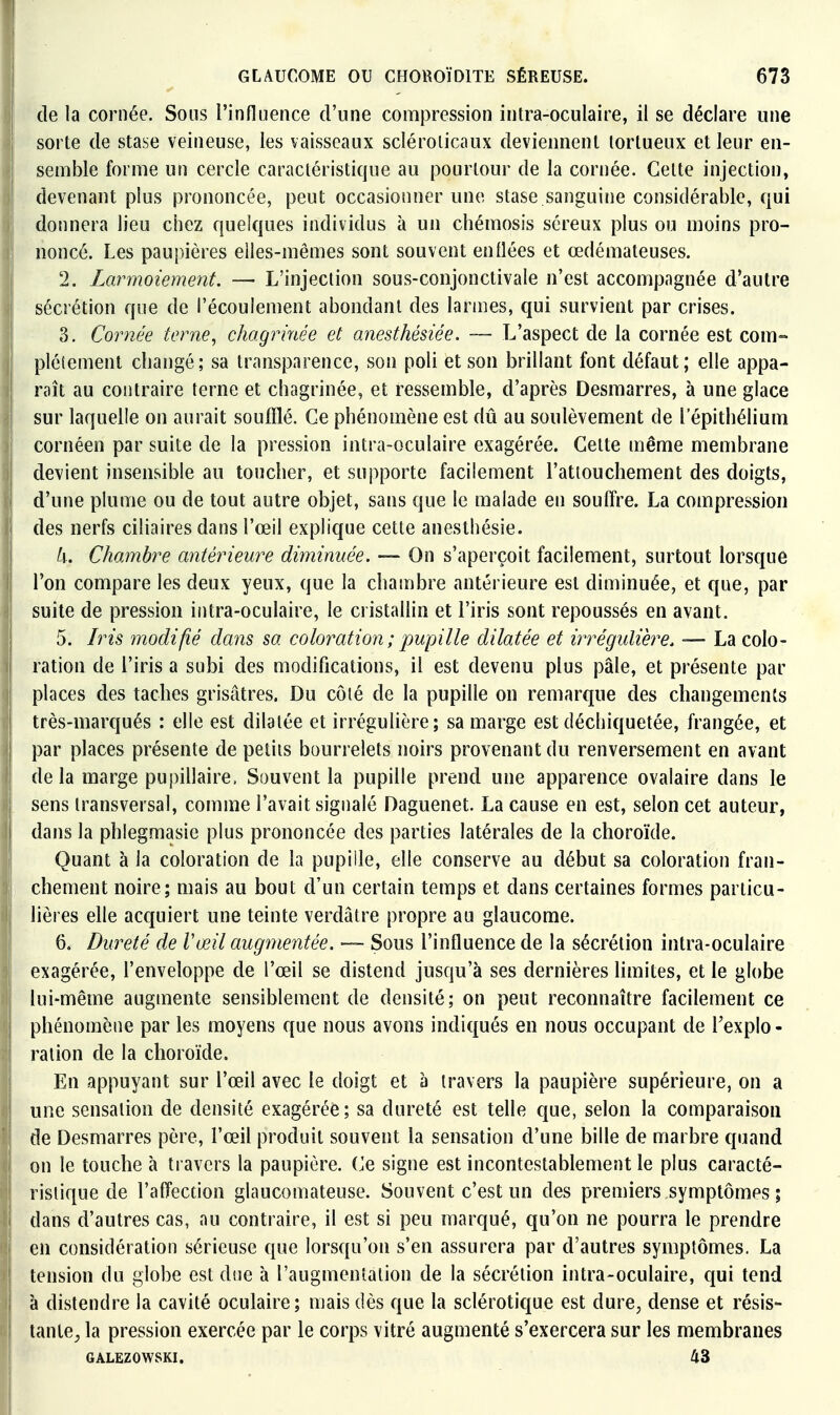 (le la cornée. Sons l'influence d'une compression intra-oculaire, il se déclare une sorte de stase veineuse, les vaisseaux scléroiicaux deviennent tortueux et leur en- semble forme un cercle caractéristique au pourtour de la cornée. Cette injection, devenant plus prononcée, peut occasionner une stase.sanguine considéral)le, qui donnera lieu chez quelques individus à un chémosis séreux plus ou moins pro- noncé. Les paupières elles-mêmes sont souvent enflées et œdémateuses. 2. Larmoiement. — L'injection sous-conjonctivale n'est accompagnée d'autre sécrétion que de l'écoulement abondant des larmes, qui survient par crises. 3. Cornée terne^ chagrhiée et anesthésiée. — L'aspect de la cornée est com- plètement changé; sa transparence, son poli et son brillant font défaut; elle appa- raît au contraire terne et chagrinée, et ressemble, d'après Desmarres, à une glace sur laquelle on aurait soufflé. Ce phénomène est dû au soulèvement de l'épithélium cornéen par suite de la pression intra-oculaire exagérée. Cette même membrane devient insensible au toucher, et supporte facilement l'attouchement des doigts, d'une plume ou de tout autre objet, sans que le malade en souffre. La compression des nerfs ciliaires dans l'œil explique cette anesthésie. h. Chambre antérieure diminuée. — On s'aperçoit facilement, surtout lorsque l'on compare les deux yeux, que la chambre antérieure est diminuée, et que, par suite de pression intra-oculaire, le cristallin et l'iris sont repoussés en avant. 5. Iris modifié dans sa coloration ; pupille dilatée et irrégulière. — La colo- ration de l'iris a subi des modifications, il est devenu plus pâle, et présente par places des taches grisâtres. Du côté de la pupille on remarque des changements très-marqués : elle est dilatée et irrégulière; sa marge est déchiquetée, frangée, et par places présente de petits bourrelets noirs provenant du renversement en avant de la marge pupillaire, Sauvent la pupille prend une apparence ovalaire dans le sens transversal, comme l'avait signalé Daguenet. La cause en est, selon cet auteur, dans la phlegmasie plus prononcée des parties latérales de la choroïde. Quant à la coloration de la pupille, elle conserve au début sa coloration fran- chement noire; mais au bout d'un certain temps et dans certaines formes particu- lières elle acquiert une teinte verdâtre propre au glaucome. 6. Dureté de Vœil augyyientée. — Sous l'influence de la sécrétion intra-oculaire exagérée, l'enveloppe de l'œil se distend jusqu'à ses dernières limites, et le globe lui-même augmente sensiblement de densité; on peut reconnaître facilement ce phénomène par les moyens que nous avons indiqués en nous occupant de Fexplo - ration de la choroïde. En appuyant sur l'œil avec le doigt et à travers la paupière supérieure, on a une sensation de densité exagérée; sa dureté est telle que, selon la comparaison de Desmarres père, l'œil produit souvent la sensation d'une bille de marbre quand on le touche à travers la paupière. (Je signe est incontestablement le plus caracté- ristique de l'affection glaucomateuse. Souvent c'est un des premiers symptômes ; dans d'autres cas, au contraire, il est si peu marqué, qu'on ne pourra le prendre en considération sérieuse que lorsqu'on s'en assurera par d'autres symptômes. La tension du globe est dtie à l'augmentation de la sécrétion intra-oculaire, qui tend à distendre la cavité oculaire; mais dès que la sclérotique est dure, dense et résis- tante, la pression exercée par le corps vitré augmenté s'exercera sur les membranes GALEZOWSKI. 43