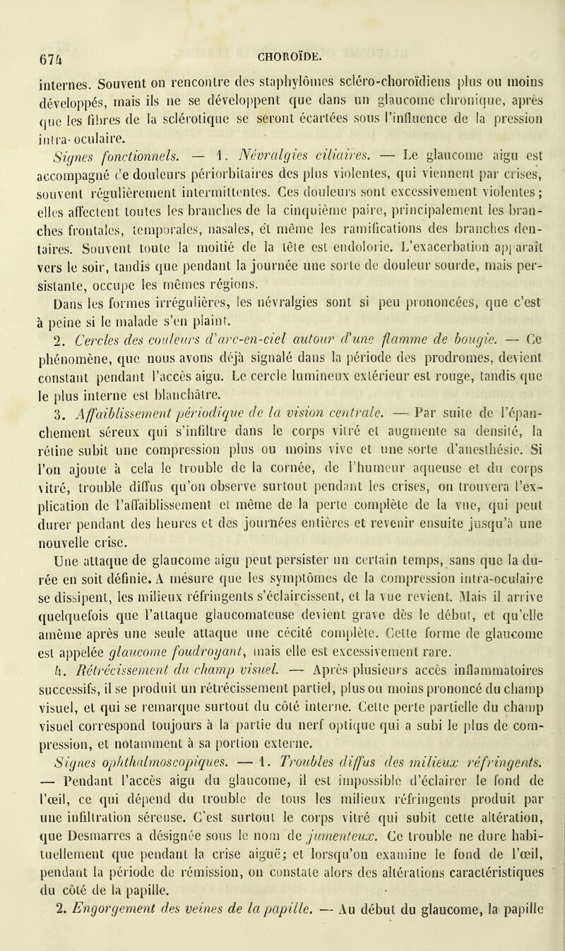 internes. Souvent on rencontre des stapliylômcs sdéro-choroïdiens plus ou moins développés, mais ils ne se développent que dans un glaucome chronique, après que les fi!)res de la sclérotique se seront écartées sous l'influence de la pression intra-oculaire. Signes fonctionnels. — \. Névralgies ciliaires. — Le glaucome aigu est accompagné ('e douleurs périorbitaires des plus violentes, qui viennent par crises, souvent régulièrement intermittentes. Ces douleurs sont excessivement violentes; elles affectent toutes les branches de la cinquième paire, principalement les bran- ches frontales, temporales, nasales, et même les ramifications des branches den- taires. Souvent toute la moitié de la tête est endolorie. L'exacerbation apj araît vers le soir, tandis que pendant la journée une sorte de douleur sourde, mais per- sistante, occupe les mêmes régions. Dans les formes irrégulières, les névralgies sont si peu prononcées, que c'est à peine si le malade s'en plaint. 2. Cercles des couleurs cVarc-en-ciel autour d'une flamme de bougie. — Ce phénomène, que nous avons déjà signalé dans la période des prodromes, devient constant pendant l'accès aigu. Le cercle lumineux extérieur est rouge, tandis que le plus interne est blanchâtre. 3. Affaiblissement périodique de la vision centrale. — Par suite de l'épan- chement séreux qui s'infdtre dans le corps vitré et augmente sa densité, la rétine subit une compression plus ou moins vive et une sorte d'anesthésie. Si l'on ajoute à cela le trouble de la cornée, de l'humeur aqueuse et du corps vitré, trouble diffus qu'on observe surtout pendant les crises, on trouvera l'ex- plication de l'affaibhssement et même de la perte complète de la vue, qui peut durer pendant des heures et des journées entières et revenir ensuite jusqu'à une nouvelle crise. Une attaque de glaucome aigu peut persister un certain temps, sans que la du- rée en soit définie. A mésure que les symptômes de la compression intra-oculaire se dissipent, les milieux réfringents s'éclaircissent, et la vue revient. Mais il arrive quelquefois que l'attaque glaucomateuse devient grave dès le début, et qu'elle amème après une seule attaque une cécité complète. Cette forme de glaucome est appelée glaucome foudroyant, mais elle est excessivement rare. ^i. Rétrécissement du champ visuel. — Après plusieurs accès inflammatoires successifs, il se produit un rétrécissement partiel, plus ou moins prononcé du champ visuel, et qui se remarque surtout du côté interne. Celte perte partielle du champ visuel correspond toujours à la partie du nerf optique qui a subi le plus de com- pression, et notamment à sa portion externe. Signes ophthalmoscopiques. —- 1. Troubles diffus des milieux réfringents. — Pendant l'accès aigu du glaucome, il est impossible d'éclairer le fond de l'œil, ce qui dépend du trouble de tous les milieux réfringents produit par une infdtration séreuse. C'est surtout le corps vitré qui subit cette altération, que Desmarres a désignée sous le nom de jumenteux. Ce trouble ne dure habi- tuellement que pendant la crise aiguë; et lorsqu'on examine le fond de l'œil, pendant la période de rémission, on constate alors des altérations caractéristiques du côté de la papille.