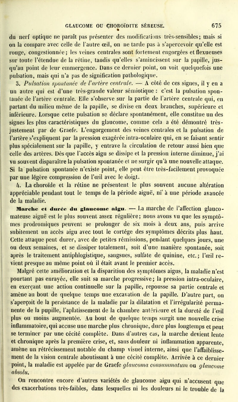 du nerf optique ne paraît pas présenter des modifications très-sensibles; mais si on la compare avec celle de l'autre œil, on ne tarde pas à s'apercevoir qu'elle est rouge, congestionnée; les veines centrales sont fortement engorgées etflexueuses sur toute l'étendue de la rétine, tandis qu'elles s'amincissent sur la papille, jus- qu'au point de leur emmergence. Dans ce dernier point, on voit quelquefois une pulsation, mais qui n'a pas de signification pathologique. 3. Pulsation spontanée de Vartère centrale. — A côté de ces signes, il y en a un autre qui est d'une Irès-graiide valeur sénnotique : c'est la pulsation spon- tanée de l'artère centrale. Elle s'observe sur la partie de l'artère centrale qui, en partant du milieu même de la papille, se divise en deux branches, supérieure et inférieure. Lorsque cette pulsation se déclare spontanément, elle constitue un des signes les plus caractéristiques du glaucome, comme cela a été démontré très- justement par de Graefe. L'engorgement des veines centrales et la pulsation de l'artère s'expliquent par la pression exagérée inlra-oculaire qui, en se faisant sentir plus spécialement sur la papille, y entrave la circulation de retour aussi bien que celle des artères. Dès que l'accès aigu se dissipe et la pression interne diminue, j'ai vu souvent disparaître la pulsation spontanée et ne surgir qu'à une nouvelle attaque. Si la pulsation spontanée n'existe point, elle peut être très-facilement provoquée par une légère compression de l'œil avec le doigt. h. La choroïde et la rétine ne présentent le plus souvent aucune altération appréciable pendant tout le temps de la période aiguë, ni' à une période avancée de la maladie. Marche et durée du glaucome aigu. — La marche de l'affection glauco- mateuse aiguë est le plus souvent assez régulière; nous avons vu que les symptô- mes prodromiques peuvent se prolonger de six mois à deux ans, puis arrive subitement un accès aigu avec tout le cortège des symptômes décrits plus haut. Cette attaque peut durer, avec de petites rémissions, pendant quelques jours, une ou deux semaines, et se dissiper totalement, soit d'une manière spontanée, soit après le traitement antiphlogistique^ sangsues, sulfate de quinine, etc.; l'œil re- vient presque au même point où il était avant le premier accès. Malgré celte amélioration et la disparition des symptômes aigus, la maladie n'est pourtant pas enrayée, elle suit sa marche progressive; la pression intra-oculaire, en exerçant une action continuelle sur la papille, repousse sa partie centrale et amène au bout de quelque temps une excavation de la papille. D'autre part, on s'aperçoit de la persistance de la maladie par la dilatation et l'irrégularité perma- nente de la pupille, l'aplatissement de la chambre antérieure et la dureté de l'œil plus ou moins augmentée. Au bout de quelque temps surgit une nouvelle crise inflammatoire, qui accuse une marche plus chronique, dure plus longtemps et peut se terminer par une cécité complète. Dans d'autres cas, la marche devient lente et chronique après la première crise, et, sans douleur ni inflammation apparente, amène un rétrécissement notable du champ visuel interne, ainsi que l'affaiblisse^ ment de la vision centrale aboutissant à une cécité complète. Arrivée à ce dernier point, la maladie est appelée par de Graefe glaucoma commnmatum ou glaucome absolu. On rencontre encore d'autres variétés de glaucome aigu qui n'accusent que des exacerbations très-faibles, dans lesquelles ni les douleurs ni le trouble de la