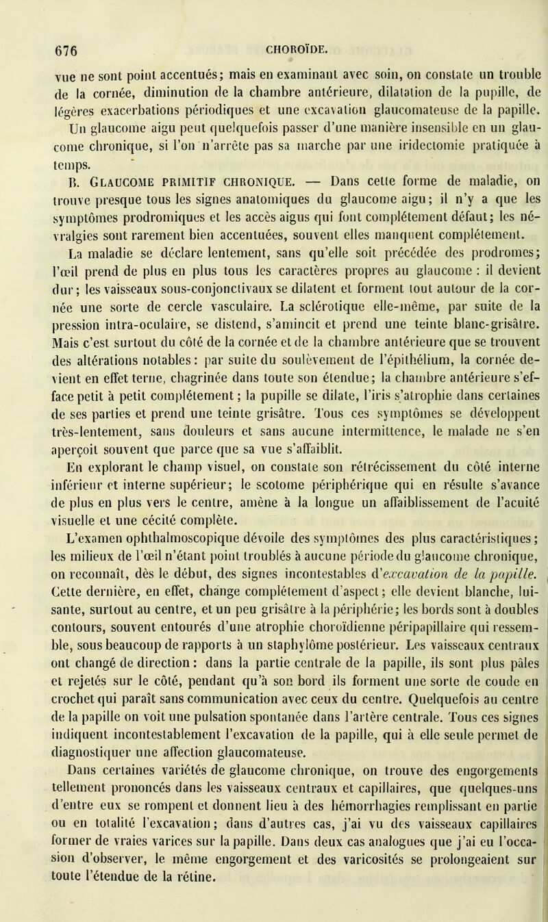 vue ne sont point accentués; mais en examinant avec soin, on constate un trouble de la cornée, diminution de la chambre antérieure, dilatation de la pupille, de légères exacerbations périodiques et une excavation glaucomateuse de la papille. Un glaucome aigu peut quelquefois passer d'une manière insensiijle en un glau- come chronique, si l'on n'arrête pas sa marche par une iridectomie pratiquée à temps. B. Glaucome primitif chronique. — Dans cette forme de maladie, on trouve presque tous les signes anatomiques du glaucome aigu ; il n'y a que les symptômes prodromiques et les accès aigus qui font complètement défaut; les né- vralgies sont rarement bien accentuées, souvent elles manquent complètement. La maladie se déclare lentement, sans qu'elle soit précédée des prodromes; l'œil prend de plus en plus tous les caractères propres au glaucome : il devient dur; les vaisseaux sous-conjonctivaux se dilatent et forment tout autour de la cor- née une sorte de cercle vasculaire. La sclérotique elle-même, par suite de la pression intra-oculaire, se distend, s'amincit et prend une teinte blanc-grisâtre. Mais c'est surtout du côté de la cornée et de la chambre antérieure que se trouvent des altérations notables: par suite du soulèvement de l'épithélium, la cornée de- vient en effet terne, chagrinée dans toute son étendue; la chambre antérieure s'ef- face petit à petit complètement ; la pupille se dilate, l'iris s'atrophie dans certaines de ses parties et prend une teinte grisâtre. Tous ces symptômes se développent très-lentement, sans douleurs et sans aucune intermittence, le malade ne s'en aperçoit souvent que parce que sa vue s'affaibht. En explorant le champ visuel, on constate son rétrécissement du côté interne inférieur et interne supérieur; le scotome périphérique qui en résulte s'avance de plus en plus vers le centre, amène à la longue un affaiblissement de l'acuité visuelle et une cécité complète. L'examen ophthalmoscopique dévoile des symptômes des plus caractéristiques ; les milieux de l'œil n'étant point troublés à aucune période du glaucome chronique, on reconnaît, dès le début, des signes incontestables d'excavation de la papille. Cette dernière^ en effet, change complètement d'aspect; elle devient blanche, lui- sante, surtout au centre, et un peu grisâtre à la périphérie; les bords sont à doubles contours, souvent entourés d'une atrophie choroïdienne péripapillaire qui ressem- ble, sous beaucoup de rapports à un staphylôme postérieur. Les vaisseaux centraux ont changé de direction : dans la partie centrale de la papille, ils sont plus pâles et rejetés sur le côté, pendant qu'Ji son bord ils forment une sorte de coude en crochet qui paraît sans communication avec ceux du centre. Quelquefois au centre de la papille on voit une pulsation spontanée dans l'artère centrale. Tous ces signes indiquent incontestablement l'excavation de la papille, qui à elle seule permet de diagnostiquer une affection glaucomateuse. Dans certaines variétés de glaucome chronique, on trouve des engorgements tellement prononcés dans les vaisseaux centraux et capillaires, que quelques-uns d'entre eux se rompent et donnent lieu h des hémorrhagies remplissant en partie ou en totalité l'excavation ; dans d'autres cas, j'ai vu des vaisseaux capillaires former de vraies varices sur la papille. Dans deux cas analogues que j'ai eu l'occa- sion d'observer, le même engorgement et des varicosités se prolongeaient sur toute l'étendue de la rétine.