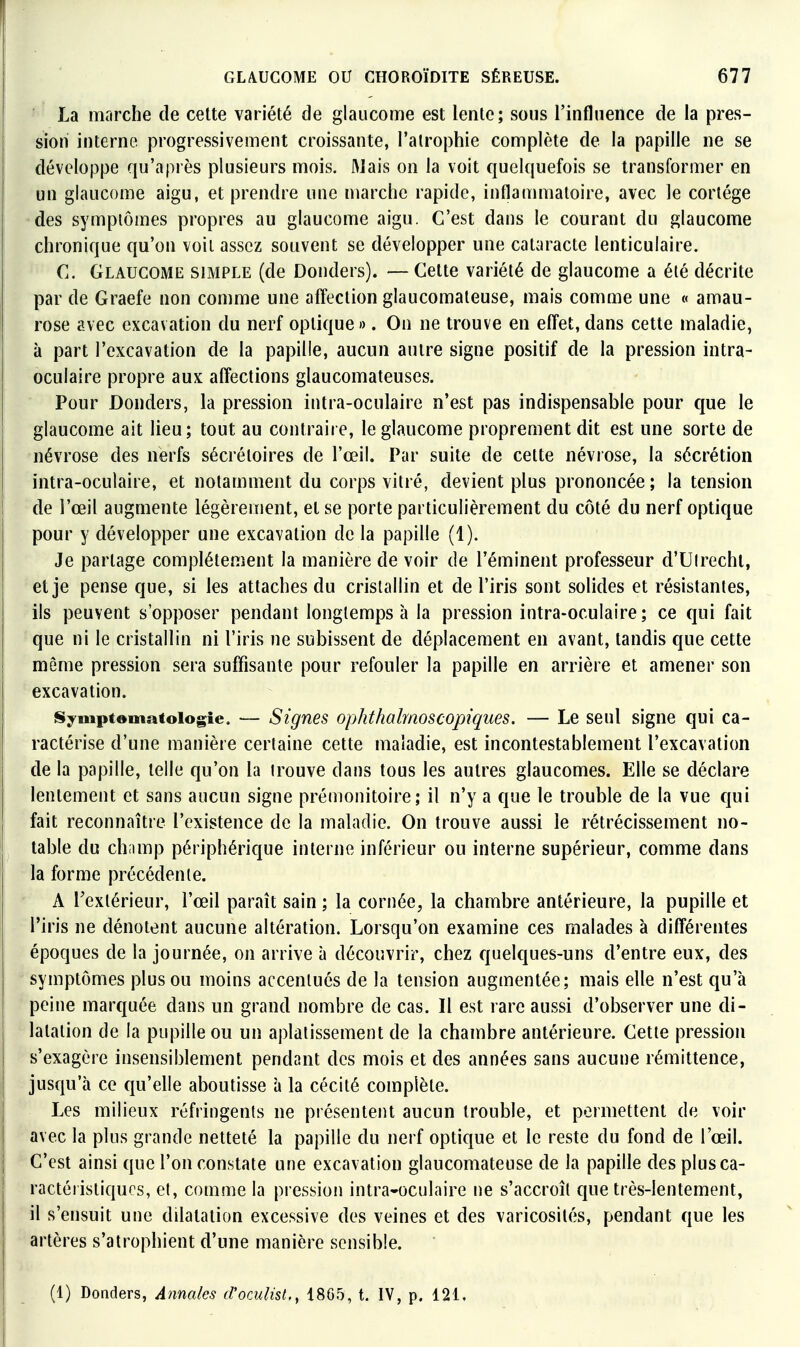 La marche de cette variété de glaucome est lente; sous l'influence de la pres- sion interne progressivement croissante, l'atrophie complète de la papille ne se développe qu'après plusieurs mois. Mais on la voit quelquefois se transformer en un glaucome aigu, et prendre une marche rapide, inflammatoire, avec le cortège •des symptômes propres au glaucome aigu. C'est dans le courant du glaucome chronique qu'on voit assez souvent se développer une cataracte lenticulaire. C. GlaucOiME simple (de Donders). — Cette variété de glaucome a été décrite par de Graefe non comme une affection glaucomateuse, mais comme une « amau- rose avec excavation du nerf optique ». On ne trouve en efl'et, dans cette maladie, à part l'excavation de la papille, aucun autre signe positif de la pression intra- oculaire propre aux affections glaucomateuses. Pour Donders, la pression intra-oculaire n'est pas indispensable pour que le glaucome ait lieu; tout au contraire, le glaucome proprement dit est une sorte de névrose des nerfs sécrétoires de l'œil. Par suite de cette névrose, la sécrétion intra-oculaire, et notamment du corps vitré, devient plus prononcée; la tension de l'œil augmente légèrement, et se porte particulièrement du côté du nerf optique pour y développer une excavation de la papille (1). Je partage complètement la manière de voir de l'éminent professeur d'Ulrechl, et je pense que, si les attaches du cristallin et de l'iris sont solides et résistantes, ils peuvent s'opposer pendant longtemps à la pression intra-oculaire; ce qui fait que ni le cristallin ni l'iris ne subissent de déplacement en avant, tandis que cette même pression sera suffisante pour refouler la papille en arrière et amener son excavation. iSymptemafoiogie. — Signes ophthalmoscopiques. — Le seul signe qui ca- ractérise d'une manière certaine cette maladie, est incontestablement l'excavation de la papille, telle qu'on la trouve dans tous les autres glaucomes. Elle se déclare lentement et sans aucun signe prémonitoire; il n'y a que le trouble de la vue qui fait reconnaître l'existence de la maladie. On trouve aussi le rétrécissement no- table du ch;imp périphérique interne inférieur ou interne supérieur, comme dans la forme précédente. A Textérieur, l'œil paraît sain ; la cornée, la chambre antérieure, la pupille et l'iris ne dénotent aucune altération. Lorsqu'on examine ces malades à différentes époques de la journée, on arrive à découvrir, chez quelques-uns d'entre eux, des symptômes plus ou moins accentués de la tension augmentée; mais elle n'est qu'à peine marquée dans un grand nombre de cas. Il est rare aussi d'observer une di- latation de la pupille ou un aplatissement de la chambre antérieure. Cette pression s'exagère insensiblement pendant des mois et des années sans aucune rémittence, jusqu'à ce qu'elle aboutisse à la cécité complète. Les milieux réfringents ne présentent aucun trouble, et permettent de voir avec la plus grande netteté la papille du nerf optique et le reste du fond de l'œil. C'est ainsi que l'on constate une excavation glaucomateuse de la papille des plus ca- ractéristiques, et, comme la pi ession intra-oculaire ne s'accroît que très-lentement, il s'ensuit une dilatation excessive des veines et des varicosités, pendant que les artères s'atrophient d'une manière sensible. (1) Donders, Annales d'oculist,, 1865, t. IV, p. 121.