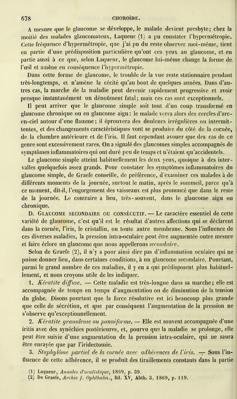 A mesure que le glaucome se développe, le malade devient presbyte; chez la moitié des malades glaucomaleux, Laqueur (1) a pu constater l'hypermétropie. Celte fréquence d'hypermétropie, que j'ai pu du reste observer moi-même, tient en partie d'une prédisposition parlicuiière qu'ont ces yeux au glaucome, et en partie aussi à ce que, selon Laqueur, le glaucome lui-même change la forme de l'œil et amène en conséquence l'hypermétropie. Dans cette forme de glaucome, le trouble de la vue reste stalionnaire pendant très-longtemps, et n'amène la cécité qu'au bout de quelques années. Dans d'au- tres cas, la marche de la maladie peut devenir rapidement progressive et avoir presque instantanément un dénoûment fatal ; mais ces cas sont exceptionnels. Il peut arriver que le glaucome simple soit tout d'un coup transformé en glaucome chronique ou en glaucome aigu : le malade verra alors des cercles d'arc- en-ciel autour d'une flamme; il éprouvera des douleurs irrégulières ou intermit- tentes, et des changements caractéristiques vont se produire du côté de la cornée, de la chambre antérieure et de l'iris. 11 faut cependant avouer que des cas de ce genre sont excessivement rares. On a signalé des glaucomes simples accompagnés de symptômes inflammatoires qui ont duré peu de temps et n'étaient qu'accidentels. Le glaucome simple atteint habituellement les deux yeux, quoique à des inter- valles quelquefois assez grands. Pour constater les symptômes inflammatoires du glaucome simple, de Graefe conseille, de préférence, d'examiner ces malades à de différents moments de la journée, surtout le matin, après le sommeil, parce qu'à ce moment, dit-il, l'engorgement des vaisseaux est plus prononcé que dans le reste de la journée. Le contraire a lieu, très-souvent, dans le glaucome aigu ou chronique. D. Glaucome secondaire ou consécutif. — Le caractère essentiel de cette variété de glaucome, c'est qu'il est le résultat d'autres aflections qui se déclarent dans la cornée, l'iris, le cristallin, ou toute autre membrane. Sous l'influence de ces diverses maladies, la pression inlra-oculaire peut être augmentée outre mesure et faire éclore un glaucome que nous appellerons secondaire. Selon de Graefe (2), il n'y a pour ainsi dire pas d'inflammation oculaire qui ne puisse donner lieu, dans certaines conditions, à un glaucome secondaire. Pourtant, parmi le grand nombre de ces maladies, il y en a qui prédisposent plus habituel- lement, et nous croyons utile de les indiquer. 1. Kératite diffuse. — Celte maladie est très-longue dans sa marche; elle est accompagnée de temps en temps d'augmentation ou de diminution de la tension du globe. Disons pourtant que la force résolutive est ici beaucoup plus grande que celle de sécrétion, et que par conséquent l'augmentation de la pression ne s'observe qu'exceptionnellement. 2. Kératite granuleuse ou panniforme, — Elle est souvent accompagnée d'une iritis avec des synéchies postérieures, et, pourvu que la maladie se prolonge, elle peut être suivie d'une augmentation de la pression intra-oculaire, qui ne saura être enrayée que par l'iridectomie. 3. Staphylôme partiel de la cornée avec adhérences de Viris. — Sous l'in- fluence de cette adhérence, il se produit des tiraillements constants dans la partie (1) Laqueur, Annales d'oculistique, 1869, p. 39. (2) De Graefe, Archiv /. Ophthalm., Bd. XV, Abth. 3, 1869, p. 119.