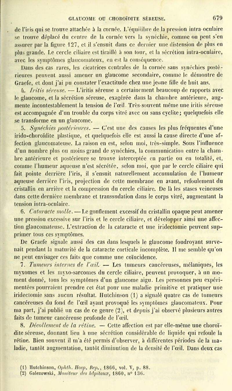 de l'iris qui se trouve attachée à la cornée. l.'équiiii)re de la pression inlra oculaire se trouve déplacé du centre de la cornée vers la synéchic, comme on peut s'en assurer parla figure 127, et il s'ensuit dans ce dernier une distension de plus en plus grande. Le cercle ciliaire est tiraillé à son tour, et la sécrétion intra-oculaire, avec les symptômes glaucomateux, en est la consé([uencc. Dans des cas rares, les cicatrices centrales de la cornée sans synéchies posté- rieures peuvent aussi amener un glaucome secondaire, comme le démontre de Graefe, et dont j'ai pu constater l'exactitude chez une jeune fille de huit ans. U. Iritis séreuse. ■— L'iritis séreuse a certainement beaucoup de rapports avec le glaucome, et la sécrétion séreuse, exagérée dans la chambre antérieure, aug- mente incontestablement la tension de l'œil. Très-souvent même une iritis séreuse est accompagnée d'un trouble du corps vitré avec ou sans cycliie; quelquefois elle se transforme en un glaucome. 5. Synéchies postérieures. — C'est une des causes les plus fréquentes d'une irido-choroïdite plastique, et quelquefois elle est aussi la cause directe d'une af- fection glaucomateuse. La raison en est, selon moi, très-simple. Sous l'influence d'un nombre plus ou moins grand de synéchies, la communication entre la cham- bre antérieure et postérieure se trouve interceptée en partie ou en totalité, et, comme l'humeur aqueuse n'est sécrétée, selon moi, que par le cercle ciliaire qui fait pointe derrière l'iris, il s'ensuit naturellement accumulation de l'humeur aqueuse derrière l'iris, projection de cette membrane en avant, refoulement du cristallin en arrière et la compression du cercle ciliaire. De là les stases veineuses dans cette dernière membrane et transsudation dans le corps vitré, augmentant la tension intra-oculaire. 6. Cataracte molle. — Le gonflement excessif du cristallin opaque peut amener une pression excessive sur l'iris et le cercle ciliaire, et développer ainsi une affec- tion glaucomateuse. L'extraction de la cataracte et une iridectomie peuvent sup- primer tous ces symptômes. De Graefe signale aussi des cas dans lesquels le glaucome foudroyant surve- nait pendant la maturité de la cataracte corticale incomplète. Il me semble qu'on ne peut envisager ces faits que comme une coïncidence. 7. Tumeurs internes de l'œil. — Les tumeurs cancéreuses, mélaniques^ les myxomes et les myxo-sarcomes du cercle ciliaire, peuvent provoquer, à un mo- ment donné, tous les symptômes d'un glaucome aigu. Les personnes peu expéri- mentées pourraient prendre cet état pour une maladie primitive et pratiquer une iridectomie sans aucun résultat. Hutchinson (1) a signalé quatre cas de tumeurs cancéreuses du fond de l'œil ayant provoqué les symptômes glaucomateux. Pour ma part, j'ai publié un cas de ce genre (2), et depuis j'ai observé plusieurs autres faits de tumeur cancéreuse profonde de l'œil. 8. Décollement de la rétine. — Cette affection est par elle-même une choroï- dite séreuse, donnant lieu à une sécrétion considérable de liquide qui refoule la rétine. Bien souvent il m'a été permis d'observer, à différentes périodes de la ma- ladie, tantôt augmentation, tantôt diminution de la densité de l'œil. Dans deux cas (1) Hutchinson, Ophth. Hosp. Rep., 1866, vol. V, p. 88. (2) Galezowski, Moniteur des hôpitaux, 1860, n° 136.