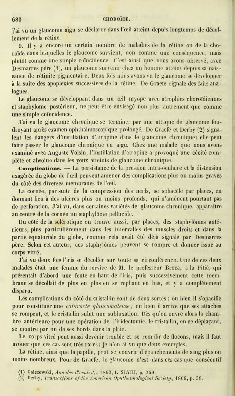 j'ai vu un glaucome aigu se déclarer dans l'œil atteint depuis longtemps de décol- lement de la rétine. 9. Il y a encore un certain nombre de maladies de la rétine ou de la cho- roïde dans lesquelles le glaucome survient, non comme une conséquence, mais plutôt comme une simple coïncidence. C'est ainsi que nous avons observé, avec Desmarres père (1), un glaucome survenir chez un honane atteint depuis sa nais- sance de rétinite pigmenlaire. Deux fois nous avons vu le glaucome se développer à la suite des apoplexies successives de la rétine. De Graefe signale des faits ana- logues. Le glaucome se développant dans un œil myope avec atrophies choroïdiennes et staphylome postérieur, ne peut être envisagé non plus autrement que comme une simple coïncidence. J'ai vu le glaucome chronique se terminer par une attaque de glaucome fou- droyant après examen ophlhalmoscopique prolongé. De Graefe et Derby (2) signa- lent les dangers d'instillation d'atropine dans le glaucome chronique; elle peut faire passer le glaucome chronique en aigu. Chez une malade que nous avons examiné avec Auguste Voisin, l'instillation d'atropine a provoqué une cécité com- plète et absolue dans les yeux atteints de glaucome chronique. Complications. — La persistance de la pression inlra-oculaire el la distension exagérée du globe de l'œil peuvent amener des complications plus ou moins graves du côté des diverses membranes de l'œil. La cornée, par suite de la compression des nerfs, se sphacèle par places, en donnant lieu à des ulcères plus ou moins profonds, qui n'amènent pourtant pas de perforation. J'ai vu, dans certaines variétés de glaucome chronique, apparaître au centre de la cornée un staphylome pellucide. Du côté de la sclérotique on trouve aussi, par places, des slaphylômes anté- rieurs, plus particulièrement dans les intervalles des muscles droits et dans la partie équatoriale du globe, comme cela avait été déjà signalé par Desmarres père. Selon cet auteur, ces staphylômes peuvent se rompre et donner issue au corps vitré. J'ai vu deux fois l'iris se décoller sur toute sa circonférence. Une de ces deux malades était une femme du service de M. le professeur Broca, à la Pitié, qui présentait d'abord une fenie en haut de l'iris, puis successivement cette mem- brane se décollait de plus en plus en se repliant en bas, et y a complètement disparu. Les complications du côté du cristallin sont de deux sortes : ou bien il s'opacifie pour constituer une cataracte glaucomateuse; ou bien il arrive que ses attaches se rompent, et le cristaUin subit une subluxation. Dès qu'on ouvre alors la cham- bre antérieure pour une opération de i'iridectomie, le cristallin, en se déplaçant, se montre par un de ses bords dans la plaie. Le corps vitré peut aussi devenir trouble et se remplir de flocons, mais il faut avouer que ces cas sont très-rares; je n'en ai vu que deux exemples. La rétine, ainsi que la papille, peut se couvrir d'épanchements de sang plus ou moins nombreux. Pour de Graefe, le glaucome n'est dans ces cas que consécutif (1) Galezowski, Annales d'oculid., iS62, t. XLYIil, p. 269. (2) Derby, Tt^ansactions of the American Ophihalmological Society, 18G9, p. 38,