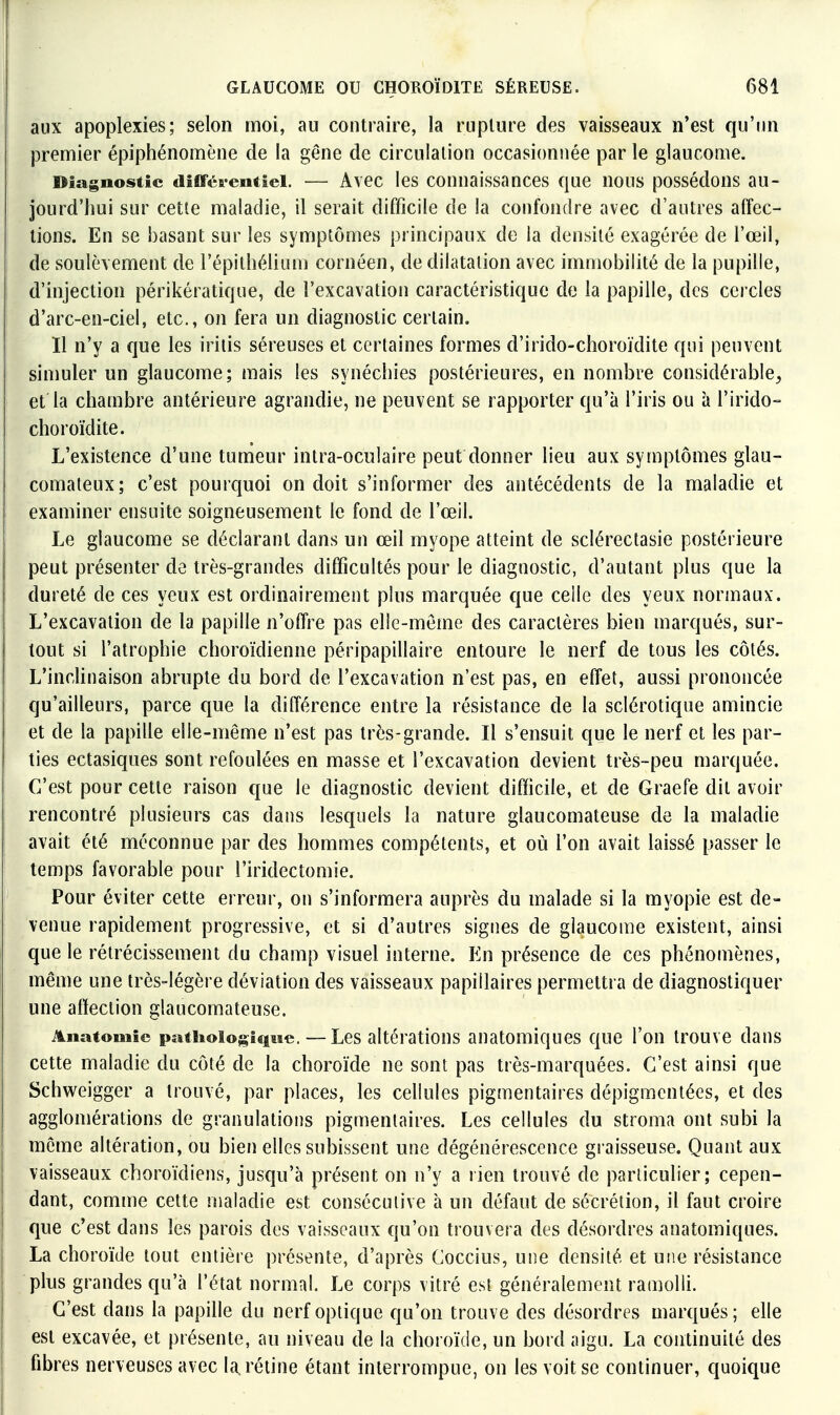 aux apoplexies; selon moi, au contraire, la rupture des vaisseaux n'est qu'un premier épiphénomène de la gêne de circulation occasionnée par le glaucome. Diagnostic diflférentîei. — Avec les conuaissances que nous possédons au- jourd'hui sur cette maladie, il serait difficile de la confondre avec d'autres affec- tions. En se basant sur les symptômes principaux de la densité exagérée de l'œil, de soulèvement de l'épithéliLun cornéen, de dilatation avec immobilité de la pupille, d'injection périkératique, de l'excavation caractéristique de la papille, des cercles d'arc-en-ciel, etc., on fera un diagnostic certain. 11 n'y a que les irilis séreuses et certaines formes d'irido-choroïdite qui peuvent simuler un glaucome; mais les synécliies postérieures, en nombre considérable, et la chambre antérieure agrandie, ne peuvent se rapporter qu'à l'iris ou à l'irido- choroïdite. L'existence d'une tumeur intra-oculaire peut donner lieu aux symptômes glau- comaleux; c'est pourquoi on doit s'informer des antécédents de la maladie et examiner ensuite soigneusement le fond de l'œil. Le glaucome se déclarant dans un œil myope atteint de sclérectasie postérieure peut présenter de très-grandes difficultés pour le diagnostic, d'autant plus que la dureté de ces yeux est ordinairement plus marquée que celle des yeux normaux. L'excavation de la papille n'offre pas elle-même des caractères bien marqués, sur- tout si l'atrophie choroïdienne péripapillaire entoure le nerf de tous les côtés. L'inclinaison abrupte du bord de l'excavation n'est pas, en effet, aussi prononcée qu'ailleurs, parce que la différence entre la résistance de la sclérotique amincie et de la papille elle-même n'est pas très-grande. Il s'ensuit que le nerf et les par- ties ectasiques sont refoulées en masse et l'excavation devient très-peu marquée. C'est pour cette raison que le diagnostic devient difficile, et de Graefe dit avoir rencontré plusieurs cas dans lesquels la nature glaucomateuse de la maladie avait été méconnue par des hommes compétents, et où l'on avait laissé passer le temps favorable pour l'iridectomie. Pour éviter cette erreur, on s'informera auprès du malade si la myopie est de- venue rapidement progressive, et si d'autres signes de glaucome existent, ainsi que le rétrécissement du champ visuel interne. En présence de ces phénomènes, même une très-légère déviation des vaisseaux papillaires permettra de diagnostiquer une affection glaucomateuse. Anatouiic paiiioiogiqiie. — Les altérations anatomiques que l'on trouve dans cette maladie du côté de la choroïde ne sont pas très-marquées. C'est ainsi que Schweigger a trouvé, par places, les cellules pigmentaires dépigmcntées, et des agglomérations de granulations pigmentaires. Les cellules du stroma ont subi la même altération, ou bien elles subissent une dégénérescence graisseuse. Quant aux vaisseaux choroïdiens, jusqu'à présent on n'y a rien trouvé de particulier; cepen- dant, comme cette maladie est consécutive à un défaut de sécrétion, il faut croire que c'est dans les parois des vaisseaux qu'on trouvera des désordres anatomiques. La choroïde tout entière présente, d'après Coccius, une densité et une résistance plus grandes qu'à l'état normal. Le corps vitré est généralement ramolli. C'est dans la papille du nerf optique qu'on trouve des désordres marqués; elle est excavée, et présente, au niveau de la choroïde, un bord aigu. La continuité des fibres nerveuses avec la. réline étant interrompue, on les voit se continuer, quoique