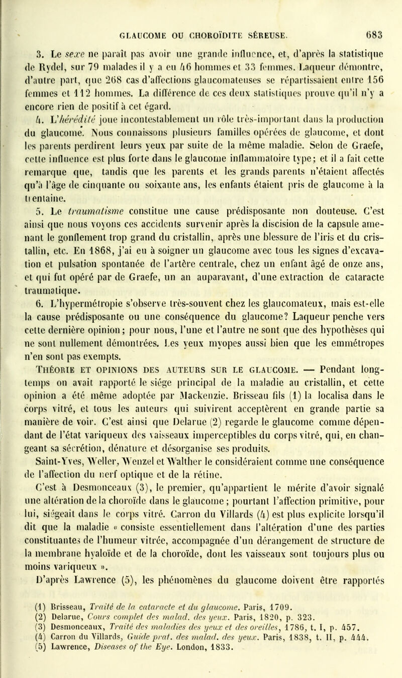 3. Le sexe ne paraît pas avoir une grande inflnoncc, et, d'après la statistique (le Rydel, sur 79 malades il y a eu /i6 lioniiues et 33 Icninies. Laqueur démontre, d'autre part, que 268 cas d'aiïeclions glauconiatenses se répartissaient enirc 156 femmes et 112 hommes. La diiïérence de ces deux statistiques prouve qu'il n'y a encore rien de positif à cet égard. il. Vhérédifé joue incontestablement un rôle très-important dans la production du glaucome. Nous connaissons |)lusieurs familles opérées de glaucome, et dont les parents perdirent leurs yeux par suite de la même maladie. Selon de Graefe, cette influence est plus foi te dans le glaucome inllamnjaloire type; et il a fait cette remarque que, tandis que les parents et les grands parents n'étaient affectés qu'à l'âge de cinquante ou soixante ans, les enfants étaient pris de glaucome à la tienlaine. 5. Le traumatisme constitue une cause prédisposante non douteuse. C'est ainsi que nous voyons ces accidents survenir après la discision de la capsule ame- nant le gonflement trop grand du cristallin, après une blessure de l'iris et du cris- tallin, etc. En 1868, j'ai eu à soigner un glaucome avec tous les signes d'excava- tion et pulsation spontanée de l'artère centrale, chez un enfant âgé de onze ans, et qui fut opéré par de Graefe, un an auparavant, d'une extraction de cataracte traumatique. 6. L'hyperméiropie s'observe très-souvent chez les glaucomaleux, mais est-elle la cause prédisposante ou une conséquence du glaucome? Laqueur penche vers cette dernière opinion; pour nous, l'une et l'autre ne sont que des hypothèses qui ne sont nullement démontrées. Les yeux myopes aussi bien que les emmétropes n'en sont pas exempts. Théorie et opinions des auteurs sur le glaucome. — Pendant long- temps on avait rapporté le siège principal de la maladie au cristallin, et cette opinion a été même adoptée par 31ackenzie. Brisseau fils (1) h localisa dans le corps vitré, et tous les auteurs qui suivirent acceptèrent en grande partie sa manière de voir. C'est ainsi que Delarue (2) regarde le glaucome comme dépen- dant de l'état variqueux des vaisseaux imperceptibles du corps vitré, qui, en chan- geant sa sécrétion, dénature et désorganise ses produits. Saint-Yves, Weller, AVenzel etW^lther le considéraient comme une conséquence de l'alfeclion du nerf optique et de la réline. C'est h Desmonceaux (3), le premier, qu'appartient le mérite d'avoir signalé une altération de la choroïde dans le glaucome ; pourtant Faffection primitive, pour lui, siégeait dans le corps vitré. Carron du Villards (k) est plus explicite lorsqu'il dit que la maladie « consiste essentiellement dans l'altération d'une des parties constituantes de l'humeur vitrée, accompagnée d'un dérangement de structure de la mend^rane hyaloïde et de la choroïde, dont les vaisseaux sont toujours plus ou moins variqueux ». D'après Lawrence (5), les phénomènes du glaucome doivent être rapportés (1) Brisseau, Traité de la cataracte et du glaucome, Paris, 1709. (2) Delarue, Cours complet des; malad. des yeux. Paris, 1820, p. 323, (3) Desnionceaux, Traité de<: maladies des yeux et des oreilles, 1786, t. I, p. libl. (4) Carroii du Yillards, Guide 2)rat. des malad. des yeux. Paris, 1838, t. II, p. àMi. (5) Lawrence, Diseases of t/ie Eye. London, 1833.