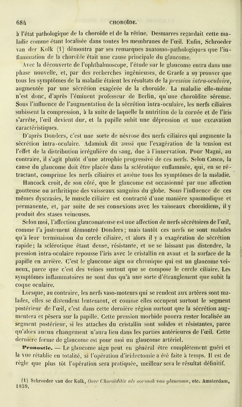 à l'état pathologique de la choroïde et de la rétine. Desmarres regardait cette ma- ladie comme étant localisée dans toutes les membranes de l'œil. Enfin, Schroeder van der Kolk (1) démontra par ses remarques anatomo-pathologiques que l'in- llammation de la choroïde était une cause principale du glaucome. Avec la découverte de l'ophlhalmoscope, l'étude sur le glaucome entra dans une phase nouvelle, et, par des recherches ingénieuses, de Graefe a su prouver que tous les symptômes de la maladie étaient les résultats de la pression intra-oculaire, augmentée par une sécrétion exagérée de la choroïde. La maladie elle-même n'est donc, d'après l'éminent professeur de BerUn, qu'une choroïdile séreuse. Sous l'influence de l'augmentation de la sécrétion intra-oculaire, les nerfs ciliaires subissent la compression, à la suite de laquelle la nutrition de la cornée et de l'iris s'arrête^ l'œil devient dur, et la papille subit une dépression et une excavation caractéristiques. D'après Donders^ c'est une sorte de névrose des nerfs ciliaires qui augmente la sécrétion intra-oculaire. Adamiuk dit aussi que l'exagération de la tension est l'effet de la distribution irrégulière du sang, due à l'innervation. Pour IMagni, au contraire, il s'agit plutôt d'une atrophie progressive de ces nerfs. Selon Cusco, la cause du glaucome doit être placée dans la sclérotique enflammée, qui, en se ré- tractant, comprime les nerfs ciliaires et amène tous les symptômes de la maladie. Hancock croit, de son côté, que le glaucome est occasionné par une affection goutteuse ou arthritique des vaisseaux sanguins du globe. Sous l'influence de ces mêmes dyscrasies, le muscle ciliaire est contracté d'une manière spasmodique et permanente, et, par suite de ses connexions avec les vaisseaux choroïdiens, il y produit des stases veineuses. Selon moi, l'affection glaucomateuse est une affection de nerfs sécrétoires de l'œil, comme l'ajustement démontré Donders; mais tantôt ces nerfs ne sont malades qu'à leur terminaison du cercle ciliaire, et alors il y a exagération de sécrétion rapide; la sclérotique étant dense, résistante, et ne se laissant pas distendre, la pression intra-oculaire repousse l'iris avec le cristallin en avant et la surface de la papille en arrière. C'est le glaucome aigu ou chronique qui est un glaucome vei- neux, parce que c'est des veines surtout que se compose le cercle ciliaire. Les symptômes inflammatoires ne sont dus qu'à une sorte d'étranglement que subit la coque oculaire. Lorsque, au contraire, les nerfs vaso-moteurs qui se rendent aux artères sont ma- lades, elles,se distendent lentement, et comme elles occupent surtout le segment postérieur de l'œil^ c'est dans celte dernière région surtout que la sécrétion aug- mentera et pèsera sur la papille. Cette pression morbide pourra rester localisée au segment postérieur, si les attaches du cristallin sont solides et résistantes, parce qu'alors aucun changement n'aura lieu dans les parties antérieures de l'œil. Cette dernière forme de glaucome est pour moi un glaucome artériel. Pronostic — Le glaucome aigu peut en général être complètement guéri et la vue rétablie en totalité, si l'opération d'iridectomic a éié faite à temps. Il est de règle que plus tôt l'opération sera pratiquée, meilleur sera le résultat définitif. (1) Schroeder van der Kolli, Ooer Choroiditis als oorsaak van glaucoma^ etc. Amsterdam, 1839.