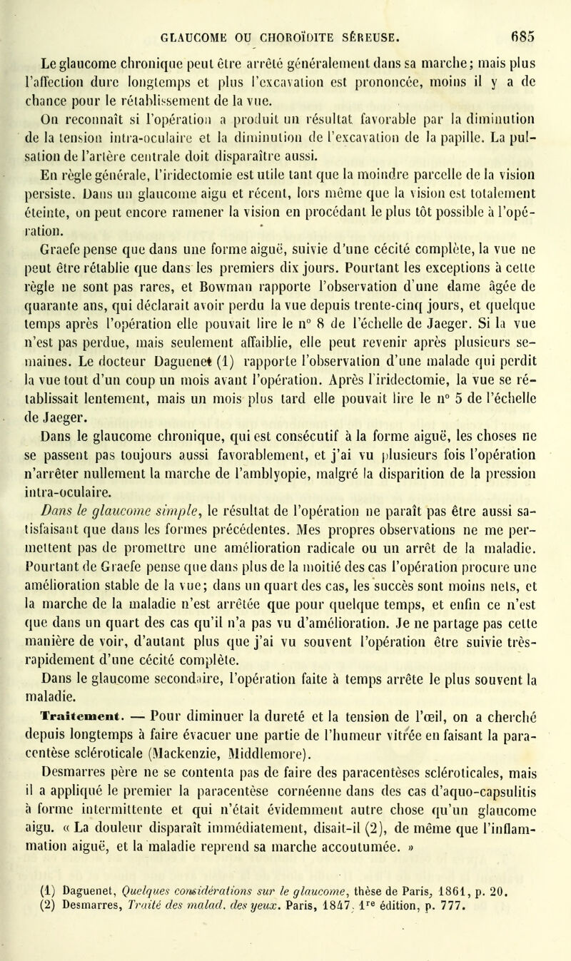 Le glaucome chronique peut être arrêté généralement dans sa marche; mais plus l'afTection dure longtemps et plus l'cxcavalion est prononcée, moins il y a de chance pour le rétablissement de la vue. On reconnaît si l'opération a produit un résultat favorable par la diminution de la tension intra-oculaire et la diminution de l'excavation de la papille. La pul- sation de Tarière centrale doit disparaître aussi. En règle générale, l'iridectomie est utile tant que la moindre parcelle de la vision persiste. Dans un glaucome aigu et récent, lors même que la vision est totalement éteinte, on peut encore ramener la vision en procédant le plus tôt possible à l'opé- ration. Graefe pense que dans une forme aiguë, suivie d'une cécité complète, la vue ne peut être rétablie que dans les premiers dix jours. Pourtant les exceptions à cette règle ne sont pas rares, et Bowman rapporte l'observation d'une dame âgée de quarante ans, qui déclarait avoir perdu la vue depuis trente-cinq jours, et quelque temps après l'opération elle pouvait lire le n° 8 de l'échelle de Jaeger. Si la vue n'est pas perdue, mais seulement affaiblie, elle peut revenir après plusieurs se- maines. Le docteur Daguenet (1) rapporte l'observation d'une malade qui perdit la vue tout d'un coup un mois avant l'opération. Après l'iridectomie, la vue se ré- tablissait lentement, mais un mois plus tard elle pouvait lire le n° 5 de l'éclielle de Jaeger. Dans le glaucome chronique, qui est consécutif à la forme aiguë, les choses ne se passent pas toujours aussi favorablement, et j'ai vu plusieurs fois l'opération n'arrêter nullement la marche de l'amblyopie, malgré la disparition de la pression intra-oculaire. Bans le glaucome simple^ le résultat de l'opération ne paraît pas être aussi sa- tisfaisant que dans les formes précédentes. Mes propres observations ne me per- mettent pas de promettre une amélioration radicale ou un arrêt de la maladie. Pourtant de Graefe pense que dans plus de la moitié des cas l'opération procure une amélioration stable de la vue; dans un quart des cas, les succès sont moins nels, et la marche de la maladie n'est arrêtée que pour quelque temps, et enfin ce n'est que dans un quart des cas qu'il n'a pas vu d'amélioration. Je ne partage pas cette manière de voir, d'autant plus que j'ai vu souvent l'opération être suivie très- rapidement d'une cécité complète. Dans le glaucome secondoire, l'opération faite à temps arrête le plus souvent la maladie. Traitement. — Pour diminuer la dureté et la tension de l'œil, on a cheiché depuis longtemps à faire évacuer une partie de l'humeur vitrée en faisant la para- centèse scléroticale (Mackenzie, Middlemore). Desmarres père ne se contenta pas de faire des paracentèses scléroticales, mais il a appliqué le premier la paracentèse cornéenne dans des cas d'aquo-capsulitis à forme intermittente et qui n'était évidemment autre chose qu'un glaucome aigu. « La douleur disparaît immédiatement, disait-il (2), de même que l'inflam- mation aiguë, et la maladie reprend sa marche accoutumée. » (1) Daguenet, Quelques comidérations sur le glaucome, thèse de Paris, 1861, p. 20. (2) Desmarres, Traité des malad. des yeux. Paris, 1847- l^^^ édition, p. 777.