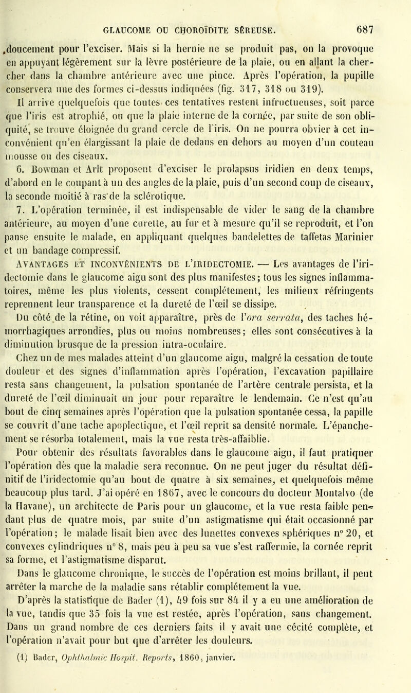 .doucement pour l'exciser. Mais si la hernie ne se [>roduit pas, on la provoque en appuyant légèrement sur la lèvre postérieure de la plaie, ou en allant la cher- cher dans la cham])re antérieure avec une pince. Après l'opération, la pupille conservera une des formes ci-dessus indiquées (fig. 317, 318 ou 319). Il arrive quelquefois que toutes ces tentatives restent infructueuses, soit parce que l'iris est atrophié, ou que la plaie interne de la cornée, par suite de son obli- quité, se trouve éloignée du grand cercle de l'iris. On ne pourra obvier à cet in- convénient qu'en élargissant la plaie de dedans en dehors au moyen d'un couteau mousse ou des ciseaux. 6. Bowman et Arlt proposent d'exciser le prolapsus iridien en deux temps, d'abord en le coupant à un des angles de la plaie, puis d'un second coup de ciseaux, la seconde moitié à ras'de la sclérotique. 7. L'opération terminée, il est indispensable de vider le sang delà chambre antérieure, au moyen d'une curette, au fur et à mesure qu'il se reproduit, et l'on panse ensuite le malade, en apphquant quelques bandelettes de taffetas Marinier et un bandage compressif. Avantages et inconvênieints de l'iridegtomie. — Les avantages de l'iri- dectomie dans le glaucome aigu sont des plus manifestes; tous les signes inflamma- toires, même les plus violents, cessent complètement, les milieux réfringents reprennent leur transparence et la dureté de l'œil se dissipe. Du côté .de la rétine, on voit afiparaître, près de Vora se?Tata, des taches hé- morrhagiques arrondies, plus ou moins nombreuses; elles sont consécutives à la diminution brusque de la pression intra-oculaire. Chez un de mes malades atteint d'un glaucome aigu, malgré la cessation de toute douleur et des signes d'inflammation après l'opération, l'excavation papillaire resta sans changement, la |)ulsation spontanée de l'artère centrale persista, et la dureté de l'œil diminuait un jour pour reparaître le lendemain. Ce n'est qu'au bout de cinq semaines après l'opération que la pulsation spontanée cessa, la papille se couvrit d'une tache apoplectique, et l'œil reprit sa densité normale. L'épanche- mentse résorba totalement, mais la vue resta très-afl'aiblie. Pour obtenir des résultats favorables dans le glaucome aigu, il faut pratiquer l'opération dès que la maladie sera reconnue. On ne peut juger du résultat défi- nitif de l'iridectomie qu'au bout de quatre à six semaines, et quelquefois même beaucoup plus tard. J'ai opéré en 18(57, avec le concours du docteur Montalvo (de la Havane), un architecte de Paris pour un glaucome, et la vue resta faible pen-^ dant plus de quatre mois, par suite d'un astigmatisme qui était occasionné par l'opération; le malade lisait bien avec des lunettes convexes sphériques n° 20, et convexes cylindriques n° 8, mais peu à peu sa vue s'est raffermie, la cornée reprit sa forme, et 1 astigmatisme disparut. Dans le glaucome chronique, le snccès de l'opération est moins brillant, il peut arrêter la marche de la maladie sans rétablir complètement la vue. D'après la statistique de Bader (1), ^9 fois sur 8^ il y a eu une amélioration de la vue, tandis que 35 fois la vue est restée, après l'opération, sans changement. Dans un grand nombre de ces derniers faits il y avait une cécité complète, et l'opération n'avait pour but que d'arrêter les douleurs. (1) Bader, Oplitlialmic Hospit. Reports, 1860, janvier.