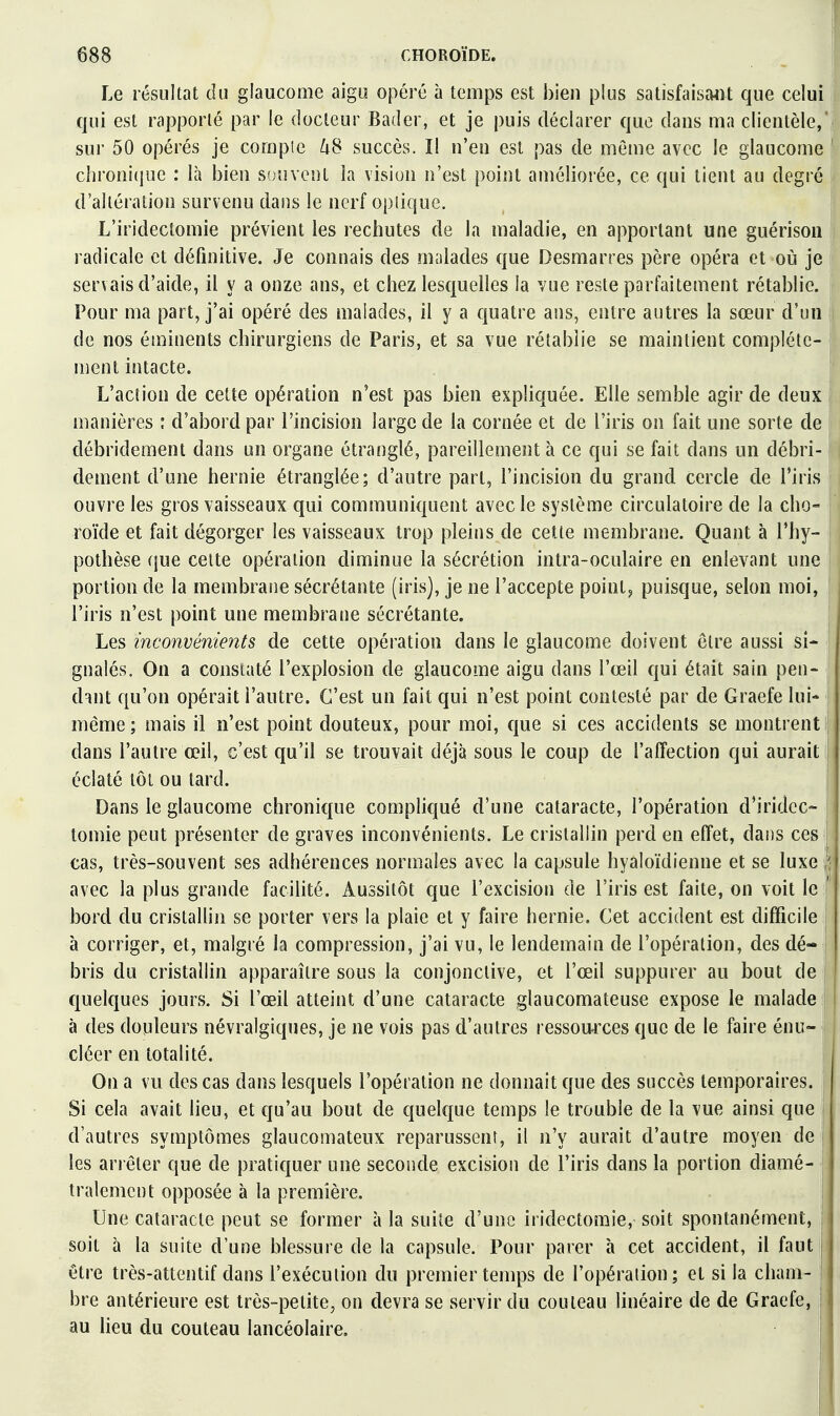 Le résultat du glaucome aigu opéré à temps est bien plus satisfaiscWt que celui qui est rapporté par le docteur Bader, et je puis déclarer que dans ma clientèle,' sur 50 opérés je compie ^8 succès. Il n'en est pas de même avec le glaucome ' clironi(jue : là bien souvent la vision n'est point améliorée, ce qui tient au degré d'altération survenu dans le nerf optique. L'iridectomie prévient les rechutes de la maladie, en apportant une guérison radicale et définitive. Je connais des malades que Desmarres père opéra et où je servais d'aide, il y a onze ans, et chez lesquelles la vue reste parfaitement rétablie. Pour ma part, j'ai opéré des malades, il y a quatre ans, entre autres la sœur d'un de nos éminents chirurgiens de Paris, et sa vue rétablie se maintient complète- ment intacte. L'action de cette opération n'est pas bien expliquée. Elle semble agir de deux manières : d'abord par l'incision large de la cornée et de l'iris on fait une sorte de débridement dans un organe étranglé, pareillement à ce qui se fait dans un débri- dement d'une hernie étranglée; d'autre part, l'incision du grand cercle de l'iris ouvre les gros vaisseaux qui communiquent avec le système circulatoire de la cho- roïde et fait dégorger les vaisseaux trop pleins de cette membrane. Quant à l'hy- pothèse que celte opération diminue la sécrétion intra-oculaire en enlevant une portion de la membrane sécrétante (iris), je ne l'accepte points puisque, selon moi, l'iris n'est point une membrane sécrétante. i Les inconvénients de cette opération dans le glaucome doivent être aussi si- gnalés. On a constaté l'explosion de glaucome aigu dans l'œil qui était sain pen- dant qu'on opérait l'autre. C'est un fait qui n'est point contesté par de Graefe lui- même ; mais il n'est point douteux, pour moi, que si ces accidents se montrent dans l'autre œil, c'est qu'il se trouvait déjà sous le coup de l'affection qui aurait éclaté tôt ou tard. Dans le glaucome chronique compliqué d'une cataracte, l'opération d'iridec- tomie peut présenter de graves inconvénients. Le cristallin perd en effet, dans ces cas, très-souvent ses adhérences normales avec la capsule hyaloïdienne et se luxe ■ avec la plus grande facilité. Aussitôt que l'excision de l'iris est faite, on voit le ' bord du cristallin se porter vers la plaie et y faire hernie. Cet accident est difficile à corriger, et, malgré la compression, j'ai vu, le lendemain de l'opération, des dé- bris du cristallin apparaître sous la conjonctive, et l'œil suppurer au bout de quelques jours. Si l'œil atteint d'une cataracte glaucomateuse expose le malade à des douleurs névralgiques, je ne vois pas d'autres ressomxes que de le faire énu- cléer en totalité. j On a vu des cas dans lesquels l'opération ne donnait que des succès temporaires. Si cela avait lieu, et qu'au bout de quelque temps le trouble de la vue ainsi que j d'autres symptômes glaucomateux reparussent, il n'y aurait d'autre moyen de j les arrêter que de pratiquer une seconde excision de l'iris dans la portion diamé- tralement opposée à la première. i Une cataracte peut se former à la suite d'une iridectomie, soit spontanément, | soit à la suite d'une blessure de la capsule. Pour parer à cet accident, il faut j être très-attentif dans l'exécution du premier temps de l'opération; et si la cham- bre antérieure est très-petite, on devra se servir du couteau linéaire de de Graefe, ' au lieu du couteau lancéolaire.