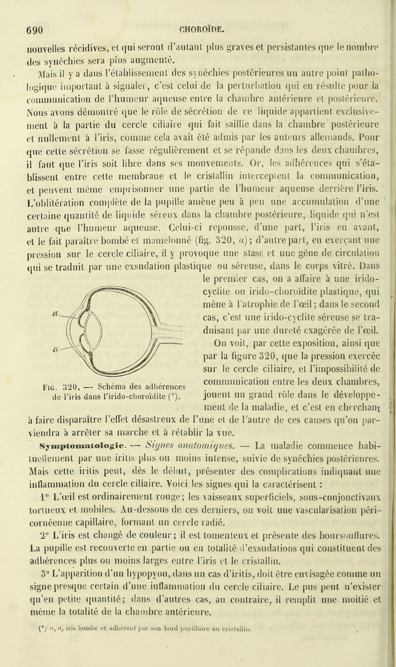 nouvelles récidives, et qui seront d'autant plus graves et persistantes que le nombre [ des synéchies sera plus augmenté. [ Mais il y a dans l'établissement des synéchies postérieures un autre point patho- logique important à sigoalei', c'est celui de la perturbation qui en résulte ])Our la communication de l'humeur aqueuse entre la chambre antérieure et postérieure. Nous avons démontré que le rôle de sécrétion de ce liquide appartient exclusive- i ment à la partie du cercle ciliaire qui fait saillie dans la chambre postérieure et nullement à l'iris, comme cela avait été admis par les auteurs allemands. Pour que cette sécrétion se fasse régulièrement et se répande dans les deux chambres, ; il faut que l'iris soit hbre dans ses mouvements. Or, les adhérences qui s'éla- j blissent entre cette niembrane et le cristallin interceptent la communication, i; et peuvent même e[npt isonrier une partie de l'humeur aqueuse derrière l'iris. [1 L'oblitération complète de la pupille amène peu à peu une accumulation d'une ! certaine quantité de liquide séreux dans la chambre postérieure, liquide qui n'est autre que l'humeur aqueuse. Celui-ci repousse, d'une part, l'iris en avant, et le fait paraître bombé et inamelonné (fig. 320, a) ; d'autre part, en exerçant une . pression sur le cercle ciliair e, il y provoque une stase et une gêne de circulation | qui se traduit par une exsudation plastique ou séreuse^ dans le corps vitré. Dans • le premier cas, on a affaire à une irido- cyclite ou irido-choroïdite plastique, qui | mène à l'atrophie de l'œil ; dans le second cas, c'est une irido-cyclite séreuse se tra- duisant par une dureté exagérée de l'œil. On voit, par cette exposition, ainsi que par la ligure 320, que la pression exercée sur le cercle ciliaire, et l'impossibilité de FiG. 320. - Schéma des adhérences communication entre les deux chambres, de l'iris dans l'irido-choroïdite (*). jouent un grand rôle dans le développe- : ment de la maladie, et c'est en cherchant ^ à faire disparaître l'effet désastreux de l'une et de l'autre de ces causes qu'on par- viendra à arrêter sa marche et à rétablir la vue. SyMîptomaioi©|jîe. ~ Signes anatomiques. ~ La malaxlie commence habi- luelleivîent par une iritis plus ou moins intense, suivie de synéchies postérieures. Mais cette iritis peut, dès le début, présenter des complications indiquant une intlammalion du cercle ciliaire. Voici les signes qui la caractérisent : 1 L'œil est ordinairement rouge; les vaisseaux superficiels, sous-conjonclivaux tortueux et mobiles. Au-dessous de ces derniers, on voit une vascularisation péri- , cornéenue capillaire, formant un cercle ladié. T L'iris est changé de couleur; il est tomenteux et présente des boursoullures. i La pupille est recouverte en partie ou en totalité iTexsudations qui constituent des : adhérences plus ou moins larges entre l'iris et le cristallin. I 3 L'apparition d'un hypopyon, dans un cas d'iritis, doit être envisagée connue un î signe presque certain d'une inflamniation du cercle ciliaire. Le pus peut n'exister | qu'en petite quantité; dans d'autres cas, au contraire^ il rempUt une moitié et i même la totalité de la chambre antérieure. (*; ((, a, irià bombé et adhérent par son bord pupillaire au cristallin.