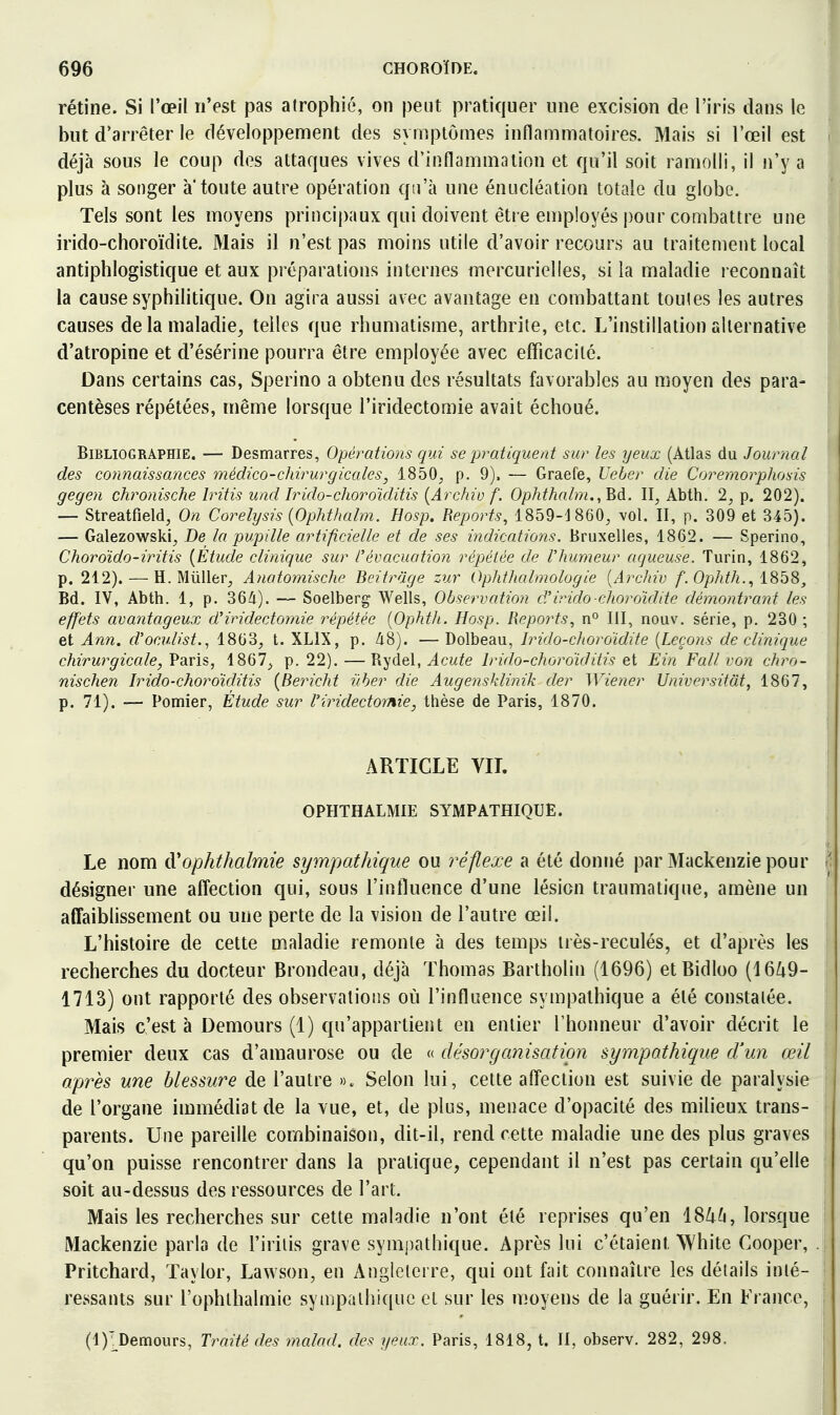 rétine. Si l'œil n'est pas atrophié, on peut pratiquer une excision de l'iris dans le but d'arrêter le développement des symptômes inflammatoires. Mais si l'œil est déjà sous le coup des attaques vives d'inflammation et qu'il soit ramolli, il n'y a plus à songer a toute autre opération qu'à une énucléation totale du globe. Tels sont les moyens principaux qui doivent être employés pour combattre une irido-choroïdite. Mais il n'est pas moins utile d'avoir recours au traitement local antiphlogistique et aux préparations internes mercurielles, si la maladie reconnaît la cause syphilitique. On agira aussi avec avantage en combattant toutes les autres causes de la maladie, telles que rhumatisme, arthrite, etc. L'instillation alternative d'atropine et d'ésérine pourra être employée avec efficacité. Dans certains cas, Sperino a obtenu des résultats favorables au moyen des para- centèses répétées, même lorsque l'iridectomie avait échoué. Bibliographie. — Desmarres, Opérations qui se pratiquent sur les yeux (Atlas du Journal des connaissances médico-chirurgicales, 1850^ p. 9). — Graefe, Ueber die Coremorphosis gegen chronische Iritis und Irido-choroïditis {Archiv f. Ophthalni.,'Bd. II, Abth. 2, p. 202). — Streatfield, On Corelysis {OpMhalm. Hosp. Reports, 1859-J860, vol. II, p. 309 et 345). — Galezowski, De la pupille artificielle et de ses indications. Bruxelles, 1862. — Sperino, Choroïdo-iritis {Étude clinique sur l'évacuation répétée de l'humeur aqueuse. Turin, 1862, p. 212). — H. Millier, Anatomische Beitrage zur OphtJiahnologie [Arclnv f. Ophth.., I8b8, Bd. IV, Abth. 1, p. 364). — Soelberg Wells, Observation d'irido choroïddc démontrant les effets avantageux d'iridectomie répétée [Ophth. Hosp. Reports., n° III, nouv, série, p. 230 ; et Ann, d'oculist., 1863, t. XLIX, p. /i8). —Dolbeau, Irido-choroïdite [Leçons de clinique chirurgicale, Varis, 1867, p. 22).—ïi-^'àel, Acute Irido-choroîditis et Ein Fall von chro- nischen Irido-choroïclitis {Bericht i'iber die Augensklinik der Wiener Universitât, 1867, p. 71). — Pomier, Étude sur riridectomie, thèse de Paris, 1870. ARTICLE VIL OPHTHALMIE SYMPATHIQUE. Le nom d'ophthalmie sympathique ou réflexe a été donné par Mackenzie pour désigner une affection qui, sous l'intluence d'une lésion traumatique, amène un affaiblissement ou une perte de la vision de l'autre œil. L'histoire de cette maladie remonte à des temps irès-reculés, et d'après les recherches du docteur Brondeau, déjà Thomas Bartholin (1696) etBidloo (1649- 1713) ont rapporté des observations où l'influence sympathique a été constatée. Mais c'est à Demours (1) qu'appartient en entier l'honneur d'avoir décrit le premier deux cas d'amaurose ou de « désorganisation sympathique d'un œil après une blessure de l'autre ». Selon lui, cette affection est suivie de paralysie de l'organe immédiat de la vue, et, de plus, menace d'opacité des milieux trans- parents. Une pareille combinaison, dit-il, rend cette maladie une des plus graves qu'on puisse rencontrer dans la pratique, cependant il n'est pas certain qu'elle soit au-dessus des ressources de l'art. Mais les recherches sur cette maladie n'ont été reprises qu'en 18/i6, lorsque Mackenzie parla de l'iriiis grave sympathique. Après lui c'étaient White Cooper, . Pritchard, Taylor, Lawson, en Angleterre, qui ont fait connaître les détails inté- ressants sur l'ophthalmie syiiq)aihi([uc et sur les moyens de la guérir. En France, (l)'^Demours, Traité des malad. des yeux. Paris, 1818, t. II, observ. 282, 298.