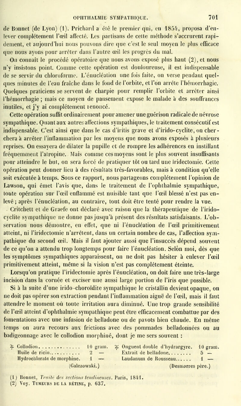 de Bonnet (de Lyon) (1). Pricliard a clé le premier qui, en 185/j, proposa d'en- lever complètement l'œil affecté. Les partisans de celte méthode s'accrurent rapi- dement, et aujourd'hui nous pouvons dire que c'est le seul moyen le plus efficace (pie nous ayons pour arrêter dans l'autre œil les progrès du mal. On connaît le procédé opératoire que nous avons exposé plus haut (2), et nous n'y insistons point. Comme celte opération est douloureuse, il est indispensable de se servir du chloroforme. L'énucléalion une fois faite, on verse pendant quel- ques îninutes de l'eau fraîche dans le fond de l'orbite, et l'on arrête l'héujorrhagie. Quelques praticiens se servent de charpie pour remplir l'orbite et arrêter ainsi l'hémorrhagie ; mais ce moyen de pansement expose le malade à des souffrances inutiles, et j'y ai complètement renoncé. Cette opération suffit ordinairement pour amener une guérison radicale de névrose sympathique. Quant aux autres affections sympathiques, le traitement consécutif est indispensable. C'est ainsi que dans le cas d'iritis grave et d'irido-cyclite, on cher- chera à arrêter l'inflammation par les moyens que nous avons exposés à plusieurs reprises. On essayera de dilater la pupille et de rompre les adhérences en instillant fréquemment l'alropine. iMais comme ces moyens sont le plus souvent insuffisants pour atteindre le but, on sera forcé de prati([uer tôt ou tard une iridectomie. Celte opération peut donner lieu à des résultais très-favorables, mais à condition qu'elle soit exécutée à temps. Sous ce rapport, nous partageons complètement l'opinion de Lawson, qui émet l'avis que, dans le traitement de l'ophlhalmie sympathique, toute opération sur l'œil enflammé est nuisible tant que l'œil blessé n'est pas en- levé; après l'énucléalion, au contraire, tout doit être tenté pour rendre la vue. Critchett et de Graefe ont déclaré avec raison que la thérapeutique de l'irido- cyclite sympathique ne donne pas jusqu'à présent des résultats satisfaisants. L'ob- servation nous démontre, en effet, que ni l'ènucléation de l'œil primitivement atteint, ni l'irideclomie n'arrêtent, dans un certain nombre de cas, l'affection sym- pathique du second œil. Mais il faut ajouter aussi que l'insuccès dépend souvent de ce qu'on a attendu trop longtemps pour faire l'ènucléation. Selon moi, dès que les symptômes sympathiques apparaissent, on ne doit pas hésiter à enlever l'œil primitivement atteint, même si la vision n'est pas complètement éteinte. Lorsqu'on pratique l'irideclomie après l'ènucléation, on doit faire une très-large incision dans la cornée et exciser une aussi large portion de l'iris que possible. Si à la suite d'une irido-choroïdite sympathique le cristallin devient opaque, on ne doit pas opérer son extraction pendant l'inflammation aiguë de l'œil, mais il faut attendre le moment où toute irritation aura diminué. Une trop grande sensibilité de l'œil atteint d'ophthalmie sympathique peut être efficacement combattue par des fomentations avec une infusion de belladone ou de pavots bien chaude. En même lemps on aura recours aux friciions avec des pommades belladonnèes ou au badigeonnage avec le collodion morphiné, dont je me sers souvent : 2c Collodion iO gram. 7f Onguent double d'hydrargyre. 10 gram. Huile de ricin 2 — Extrait de belladone 5 — Hydrochlorate de morphine. 1 Laudanum de Rousseau 1 — (Galezowski.) (Desmarres père.) (1) Bonnet^ Traité des sections tendineuses. Paris, 1841. (2) Yoy. Tumeurs de la rétine, p. 637.