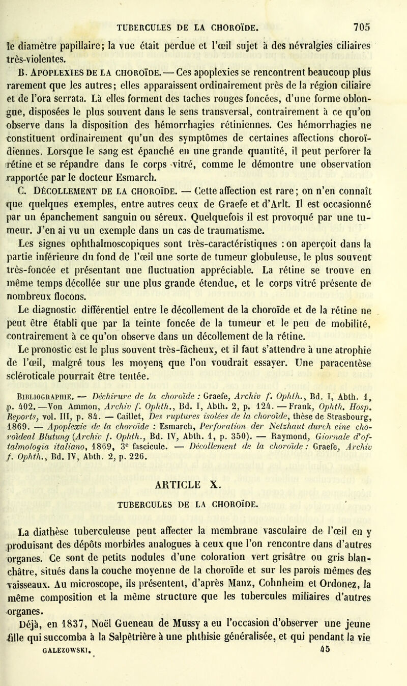 le diamètre papillaire; la vue était perdue et l'œil sujet k des névralgies ciliaires très-violentes. B. Apoplexies de la choroïde. — Ces apoplexies se rencontrent beaucoup plus rarement que les autres; elles apparaissent ordinairement près de la région ciliaire et de l'ora serrata. Là elles forment des taches rouges foncées, d'une forme oblon- gue, disposées le plus souvent dans le sens transversal, contrairement à ce qu'on observe dans la disposition des hémorrhagies rétiniennes. Ces hémorrhagies ne constituent ordinairement qu'un des symptômes de certaines affections choroï- diennes. Lorsque le sang est épanché en une grande quantité, il peut perforer la rétine et se répandre dans le corps vitré, comme le démontre une observation rapportée par le docteur Esmarch. G. Décollement de la choroïde. — Cette affection est rare ; on n'en connaît que quelques exemples, entre autres ceux de Graefe et d'Arlt. Il est occasionné par un épanchement sanguin ou séreux. Quelquefois il est provoqué par une tu- meur. J'en ai vu un exemple dans un cas de traumatisme. Les signes ophthalmoscopiques sont très-caractéristiques : on aperçoit dans la partie inférieure du fond de l'œil une sorte de tumeur globuleuse, le plus souvent irès-foncée et présentant une fluctuation appréciable. La rétine se trouve en même temps décollée sur une plus grande étendue, et le corps vitré présente de nombreux flocons. Le diagnostic différentiel entre le décollement de la choroïde et de la rétine ne peut être établi que par la teinte foncée de la tumeur et le peu de mobilité, contrairement à ce qu'on obse-rve dans un décollement de la rétine. Le pronostic est le plus souvent très-fâcheux_, et il faut s'attendre à une atrophie de l'œil, malgré tous les moyens que l'on voudrait essayer. Une paracentèse scléroticale pourrait être tentée. Bibliographie. — Déchirure de la choroïde : Graefe^ Archiv f. Ophth., Bd. I, Abth. 1, p. a02.—Von Ammon, Archiv f. Ophth., Bd. I, Abth. 2, p. l2^. — Franlc, Ophth. Hosp, Reports, vol. III^ p. 84. — Caillet, Des ruptures isolées de la choroïde, thèse de Strasbourg, 1869. — Apoplexie de la choroïde : Esmarch, Perforation der Netzhaut durch eine cho- roïdeal Blutung {Archiv f. Ophth., Bd. IV, Abth. 1, p. 350). — Raymond, Giornale d'of- talmologia italiano, 1869, fascicule. — Décollement de la choroïde: Graefe, Archiv f. Ophth., Bd. IV, Abth. 2, p. 226. ARTICLE X. tubercules de la choroïde. La diatbèse tuberculeuse peut affecter la membrane vasculaire de l'œil en y produisant des dépôts morbides analogues à ceux que l'on rencontre dans d'autres organes. Ce sont de petits nodules d'une coloration vert grisâtre ou gris blan- châtre, situés dans la couche moyenne de la choroïde et sur les parois mêmes des vaisseaux. Au microscope, ils présentent, d'après Manz, Cohnheim et Ordonez, la même composition et la même structure que les tubercules miliaires d'autres organes. Déjà, en 1837, Noël Gueneau de Mussy a eu l'occasion d'observer une jeune fille qui succomba à la Salpêtrière à une phthisie généralisée, et qui pendant la vie GALEZOWSKI.