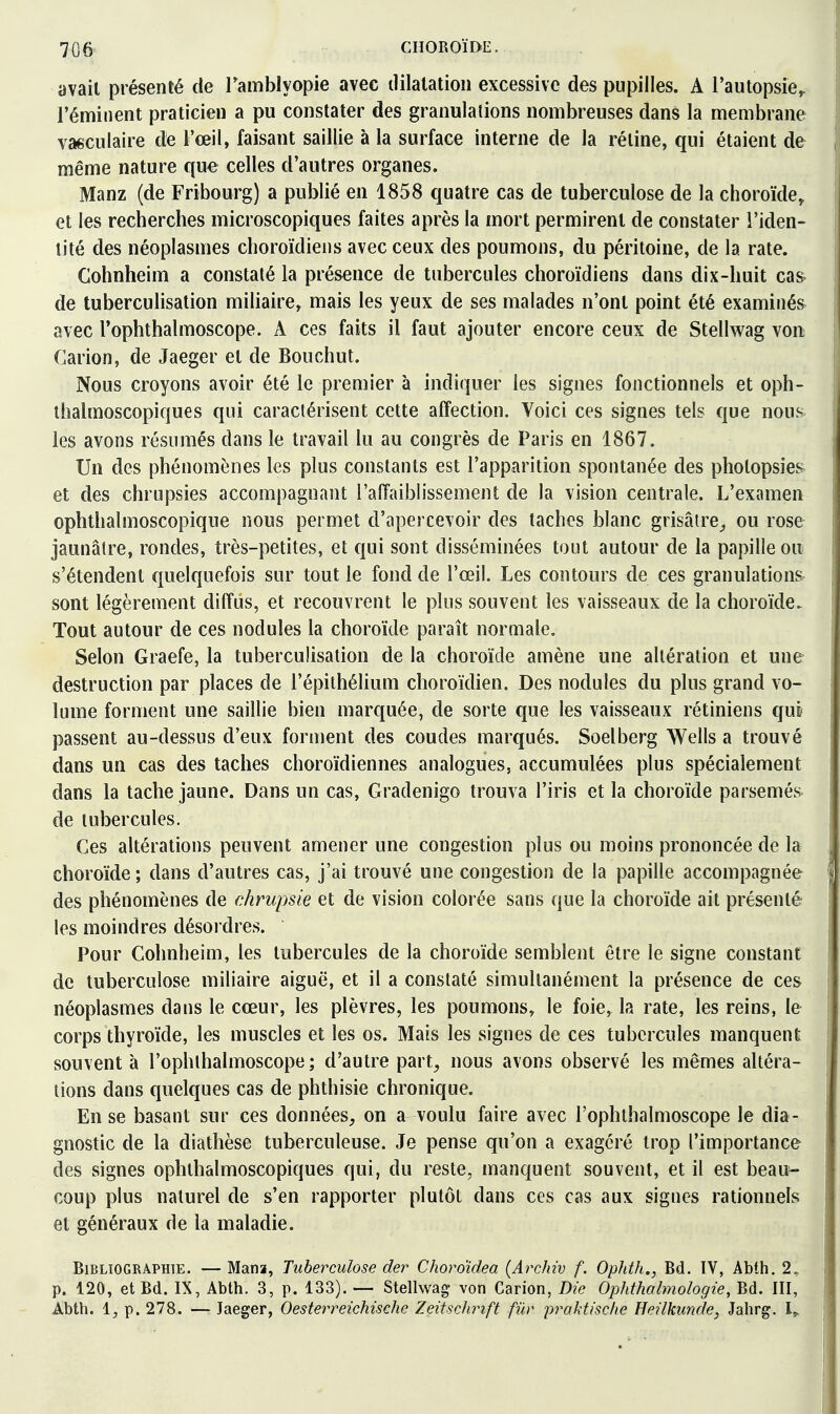 avait présenté de Tamblyopie avec tlilatatioii excessive des pupilles. A l'autopsie^ l'éminent praticien a pu constater des granulations nombreuses dans la membrane vaeculaire de l'œil, faisant saillie à la surface interne de la réline, qui étaient de même nature que celles d'autres organes. Manz (de Fribourg) a publié en 1858 quatre cas de tuberculose de la choroïde, et les recherches microscopiques faites après la mort permirent de constater l'iden- tité des néoplasmes choroïdiens avec ceux des poumons, du péritoine, de la rate. Cohnheim a constaté la présence de tubercules choroïdiens dans dix-huit ca& de tuberculisation miliaire, mais les yeux de ses malades n'ont point été examiiiés^ avec Tophthalmoscope. A ces faits il faut ajouter encore ceux de Stellwag von Carion, de Jaeger et de Bouchut. Nous croyons avoir été le premier à indiquer les signes fonctionnels et oph- thalmoscopiques qui caractérisent cette affection. Voici ces signes tels que nous les avons résumés dans le travail lu au congrès de Paris en 1867. Un des phénomènes les plus constants est l'apparition spontanée des photopsies et des chrupsies accompagnant l'affaiblissement de la vision centrale. L'examen ophthalmoscopique nous permet d'apercevoir des taches blanc grisâtre^ ou rose jaunâtre, rondes, très-petites, et qui sont disséminées tout autour de la papille ou s'étendent quelquefois sur tout le fond de l'œil. Les contours de ces granulations sont légèrement diffus, et recouvrent le plus souvent les vaisseaux de la choroïde. Tout autour de ces nodules la choroïde paraît normale. Selon Graefe, la tuberculisation de la choroïde amène une altération et une destruction par places de l'épithélium choroïdien. Des nodules du plus grand vo- lume forment une saillie bien marquée, de sorte que les vaisseaux rétiniens qui passent au-dessus d'eux forment des coudes marqués. Soelberg Wells a trouvé dans un cas des taches choroïdiennes analogues, accumulées plus spécialement dans la tache jaune. Dans un cas, Gradenigo trouva l'iris et la choroïde parsemés de tubercules. Ces altérations peuvent amener une congestion plus ou moins prononcée de la choroïde; dans d'autres cas, j'ai trouvé une congestion de la papille accompagnée des phénomènes de chrupsie et de vision colorée sans que la choroïde ait présenté les moindres désordres. Pour Cohnheim, les tubercules de la choroïde semblent être le signe constant de tuberculose miliaire aiguë, et il a constaté simultanément la présence de ces néoplasmes dans le cœur, les plèvres, les poumons, le foie, la rate, les reins, le corps thyroïde, les muscles et les os. Mais les signes de ces tubercules manquent souvent à l'ophthalmoscope ; d'autre part, nous avons observé les mêmes altéra- tions dans quelques cas de phthisie chronique. En se basant sur ces données, on a voulu faire avec l'ophthalmoscope le dia- gnostic de la diathèse tuberculeuse. Je pense qu'on a exagéré trop l'importance des signes ophlhalmoscopiques qui, du reste, manquent souvent, et il est beau^ coup plus naturel de s'en rapporter plutôt dans ces cas aux signes rationnels et généraux de la maladie. Bibliographie. — Mana, Tuberculose der Choro'idea {Archiv f. Ophth., Bd. ÏV, Abth. 2. p. 120, et Bd. IX, Abth. 3, p. 133). — Stellwag von Carion, Die Ophthalmologie, Bd. III, j Abth. i, p. 278. — Jaeger, Oesterreichische Zeitsclirift fur prahtisclie Heilkunde, Jahrg. 1^ !