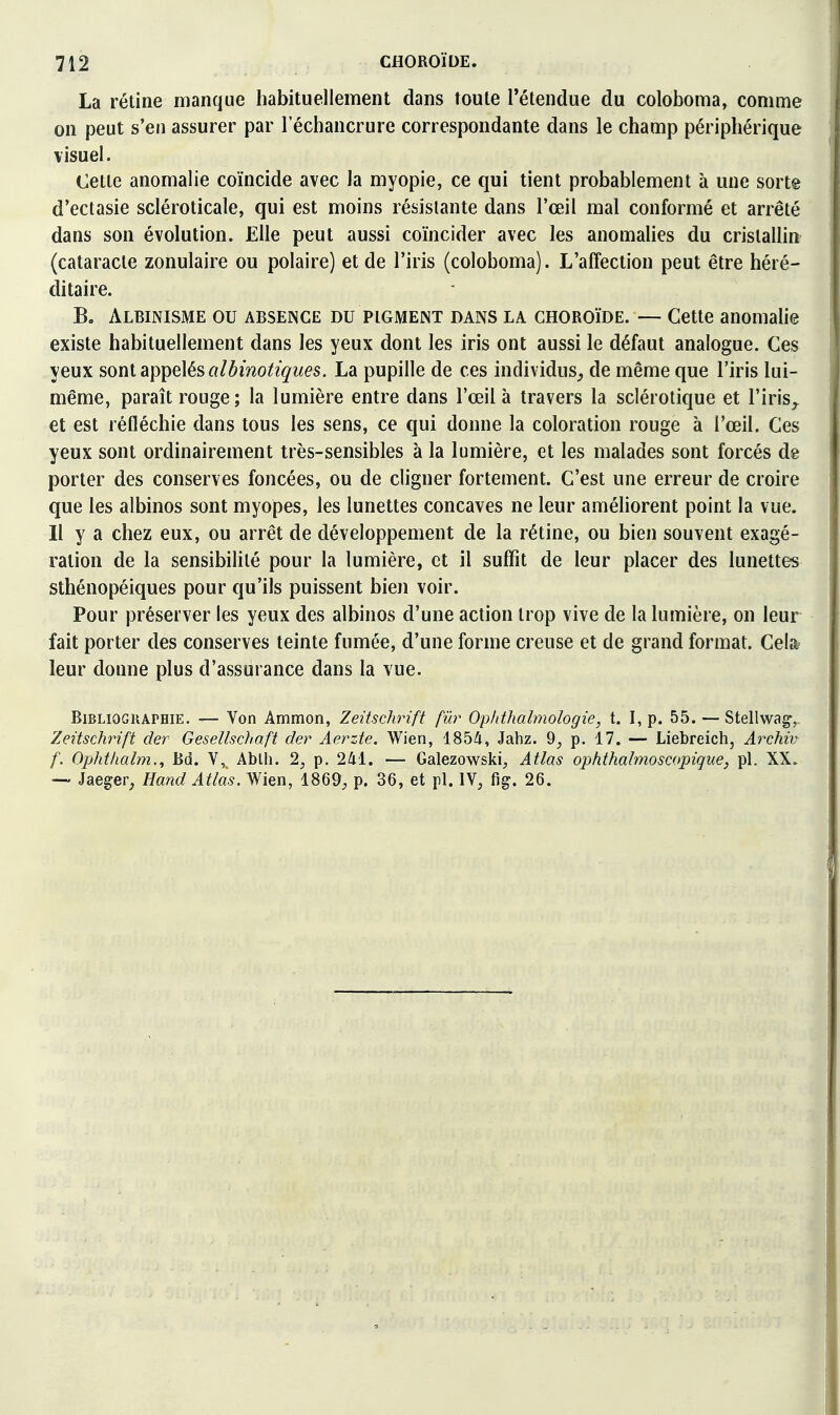 La rétine manque habituellement dans toute l'étendue du coloboma, comme on peut s'en assurer par 1 echancrure correspondante dans le champ périphérique \isuel. Cette anomalie coïncide avec la myopie, ce qui tient probablement à une sorte d'ectasie scléroticale, qui est moins résistante dans l'œil mal conformé et arrêté dans son évolution. Elle peut aussi coïncider avec les anomalies du cristallin (cataracte zonulaire ou polaire) et de l'iris (coloboma). L'affection peut être héré- ditaire. Bo Albinisme ou absemce du pigment dans la choroïde. — Cette anomalie existe habituellement dans les yeux dont les iris ont aussi le défaut analogue. Ces yeux sont âpi^elés albinotiques. La pupille de ces individus^ de même que l'iris lui- même, paraît rouge; la lumière entre dans l'œil à travers la sclérotique et l'iris^ et est réfléchie dans tous les sens, ce qui donne la coloration rouge à l'œil. Ces yeux sont ordinairement très-sensibles à la lumière, et les malades sont forcés dg porter des conserves foncées, ou de cligner fortement. C'est une erreur de croire que les albinos sont myopes, les lunettes concaves ne leur améliorent point la vue. Il y a chez eux, ou arrêt de développement de la rétine, ou bien souvent exagé- ration de la sensibilité pour la lumière, et il suffît de leur placer des lunettes sthénopéiques pour qu'ils puissent bien voir. Pour préserver les yeux des albinos d'une action trop vive de la lumière, on leur fait porter des conserves teinte fumée, d'une forme creuse et de grand format. Cela? leur donne plus d'assurance dans la vue. Bibliographie. — Von Ammon, Zeitschrift fur Opiithalmologie, t. I, p. 55. — Stellwag-, Zeitschrift der Gesellschaft der Aerzte. Wien, 1854, Jahz. 9^ p. 17. — Liebreich, Archiv f. Ophtlialm., Bd. V, Ablh. 2, p. 241. — Galezowski;, Atlas ophthalmoscopique, pl. XX.. — Jaeger, Hand Atlas. Wien, 1869, p. 36, et pl. IV, fig. 26.