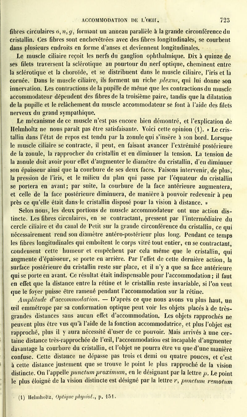 fibres circulaires o^n^g, formanl un anneau parallèle à la grande circonfiérencedu cristallin. Ces fibres sont enchevêtrées avec des fibres longitudinales, se courbent dans plusieurs endroits en forme d'anses et deviennent longitudinales. Le muscle ciliaire reçoit les nerfs du ganglion ophthalmique. Dix à quinze de ses filets traversent la sclérotique au pourtour du nerf optique, cheminent entre la sclérotique et la choroïde, et se distribuent dans le muscle ciliaire, l'iris et la cornée. Dans le muscle ciliaire, ils forment un riche plexus, qui lui donne son innervation. Les contractions de la pupille de même que les contractions du muscle accommodateur dépendent des fibres de la troisième paire, tandis que la dilatation delà pupille et le relâchement du muscle accommodateur se font à l'aide des filets nerveux du grand sympathique. Le mécanisme de ce muscle n'est pas encore bien démontré, et l'explication de Helmholtz ne nous paraît pas être satisfaisante. Voici cette opinion (1). « Le cris- tallin dans l'état de repos est tendu par la zonule qui s'insère à son bord. Lorsque le muscle ciliaire se contracte, il peut, en faisant avancer l'extrémité postérieure de la zonule, la rapprocher du cristallin et en diminuer la tension. La tension de la zonule doit avoir pour effet d'augmenter le diamètre du cristallin, d'en diminuer son épaisseur ainsi que la courbure de ses deux faces. Faisons intervenir, de plus, la pression de l'iris, et le milieu du plan qui passe par Téquateur du cristallin se portera en avant; par suite, la courbure de la face antérieure augmentera, et celle de la face postérieure diminuera, de manière à pouvoir redevenir à peu près ce qu'elle était dans le cristallin disposé pour la vision à distance. » Selon nous^ les deux portions de muscle accommodateur ont une action dis- tincte. Les fibres circulaires, en se contractant, pressent par l'intermédiaire du cercle ciliaire et du canal de Petit sur la grande circonférence du cristallin, ce qui nécessairement rend son diamètre antéro-postérieur plus long. Pendant ce temps les fibres longitudinales qui emboîtent le corps vilré tout entier, en se contractant, condensent cette humeur et empêchent par cela même que le cristallin, qui augmente d'épaisseur, se porte en arrière. Par l'effet de cette dernière action, la surface postérieure du cristallin reste sur place, et il n'y a que sa face antérieure qui se porte en avant. Ce résultat était indispensable pour l'accommodation ; il faut en effet que la distance entre la rétine et le cristallin reste invariable, si Ton veut que le foyer puisse être ramené pendant l'accommodation sur la rétine. Amplitude d'accommodation. — D'après ce que nous avons vu plus haut, un œil emmétrope par sa conformation optique peut voir les objets placés à de très- grandes distances sans aucun effet d'accommodation. Les objets rapprochés ne peuvent plus être vus qu'à l'aide de la fonction accommodatrice, et plus l'objet est rapproché, plus il y aura nécessité d'user de ce pouvoir. Mais arrivés à une cer- taine distance très-rapprochée de l'œil, l'accommodation est incapable d'augmenter davantage la courbure du cristallin, et l'objet ne pourra être vu que d'une manière confuse. Cette dislance ne dépasse pas trois et demi ou quatre pouces, et c'est à cette dislance justement que se trouve le point le plus rapproché de la vision distincte. On l'appelle punctum proximum, en le désignant par la lettre p. Le point le plus éloigné de la vision distincte est désigné par la lettre r, punctum remotum (1) Helmholtz, Optiquephy.siol., p. 151.