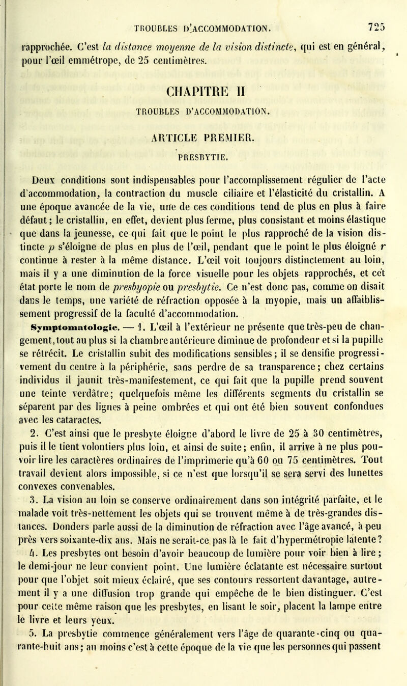 rapprochée. C'est la dhtance moyenne de la vision distincte, qui est en général^ pour l'œil emmétrope, de 25 cenlimètres. CHAPITRE II TROUBLES D'ACCOMMODATION, ARTICLE PRElMIER. PRESBYTIE. Deux conditions sont indispensables pour l'accomplissement régulier de l'acte d'accommodation^ la contraction du muscle ciliaire et l'élasticité du cristallin. A une époque avancée de la vie, une de ces conditions tend de plus en plus à faire défaut; le cristallin, en elîet, devient plus ferme, plus consistant et moins élastique que dans la jeunesse, ce qui fait que le point le plus rapproché de la vision dis- tincte p s'éloigne de plus en plus de l'œil, pendant que le point le plus éloigné r continue à rester à la même distance. L'œil voit toujours distinctement au loin, mais il y a une diminution de la force visuelle pour les objets rapprochés, et cet état porte le nom de presbyopie on presbytie. Ce n'est donc pas, comme on disait dans le temps, une variété de réfraction opposée à la myopie, mais un affaiblis- sement progressif de la faculté d'accommodation. fS;fmptomatoiogie. — 1. L'œil à l'extérieur ne présente que très-peu de chan- gement,tout au plus si la chambreantérieure diminue de profondeur et si la pupille se rétrécit. Le cristallin subit des modifications sensibles; il se densifie progressi- vement du centre à la périphérie, sans perdre de sa transparence ; chez certains individus il jaunit très-manifestement, ce qui fait que la pupille prend souvent une teinte verdâtre; quelquefois même les différents segments du cristallin se séparent par des lignes à peine ombrées et qui ont été bien souvent confondues avec les cataractes. 2. C'est ainsi que le presbyte éloigne d'abord le livre de 25 à 30 centimètres, puis il le tient volontiers plus loin, et ainsi de suite; enfin, il arrive à ne plus pou- voir lire les caractères ordinaires de l'imprimerie qu'à 60 ou 75 centimètres. Tout travail devient alors impossible, si ce n'est que lorsqu'il se sera servi des lunettes convexes convenables. .3. La vision au loin se conserve ordinairement dans son intégrité parfaite, et le malade voit très-nettement les objets qui se trouvent même à de très-grandes dis- tances. Donders parle aussi de la diminution de réfraction avec l'âge avancé, à peu près vers soixante-dix ans. Mais ne serait-ce pas là le fait d'hypermétropie latente? t\. Les presbytes ont besoin d'avoir beaucoup de lumière pour voir bien à lire ; le demi-jour ne leur convient point. Une lumière éclatante est nécessaire surtout pour que l'objet soit mieux éclairé, que ses contours ressortent davantage, autre- ment il y a une diffusion trop grande qui empêche de le bien distinguer. C'est pour ceUc même raison que les presbytes, en lisant le soir^ placent la lampe entre le livre et leurs yeux. 5. La presbytie commence généralement vers l'âge de quarante-cinq ou qua- rante-huit ans; au moins c'est à cette époque de la vie que les personnes qui passent