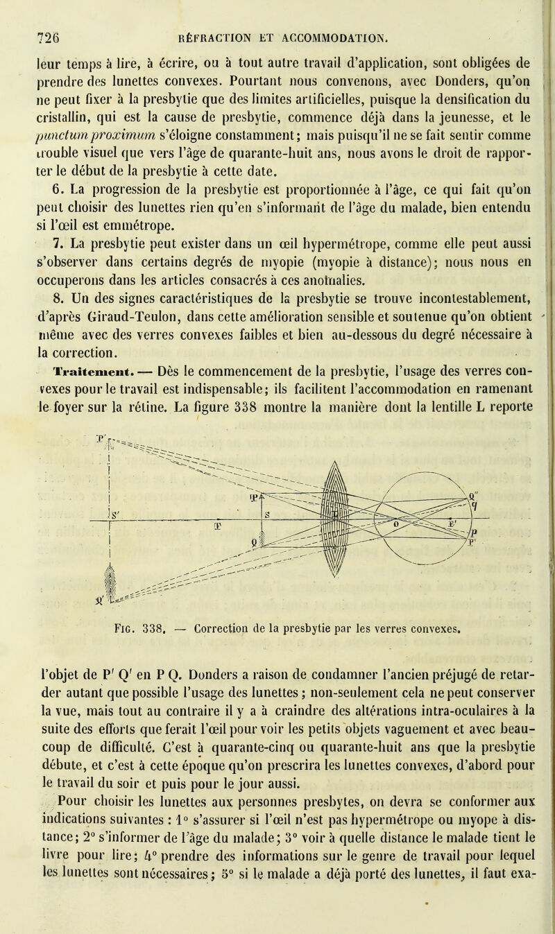 leur temps à lire, à écrire, ou à tout autre travail d'application, sont obligées de prendre des lunettes convexes. Pourtant nous convenons, avec Dondeis, qu'on ne peut fixer à la presbytie que des limites artificielles, puisque la densification du cristallin, qui est la cause de presbytie, commence déjà dans la jeunesse, et le punctumproximum s'éloigne constamment; mais puisqu'il ne se fait sentir comme irouble visuel que vers l'âge de quarante-huit ans, nous avons le droit de rappor- ter le début de la presbytie à cette date. 6. La progression de la presbytie est proportionnée à l'âge, ce qui fait qu'on peut choisir des lunettes rien qu'en s'informarit de l'âge du malade, bien entendu si l'œil est emmétrope. 7. La presbytie peut exister dans un œil hypermétrope, comme elle peut aussi s'observer dans certains degrés de myopie (myopie à distance); nous nous en occuperons dans les articles consacrés à ces anotïialies. 8. Un des signes caractéristiques de la presbytie se trouve incontestablement, d'après Giraud-Teulon, dans cette amélioration sensible et soutenue qu'on obtient même avec des verres convexes faibles et bien au-dessous du degré nécessaire à la correction. iVaitement.— Dès le commencement de la presbytie, l'usage des verres con- vexes pour le travail est indispensable; ils facilitent l'accommodation en ramenant le foyer sur la rétine. La figure 338 montre la manière dont la lentille L reporte 1 ^ h' ! 0 FiG. 338. — Correction de la presbytie par les verres convexes. l'objet de P' Q' en P Q. Donders a raison de condamner l'ancien préjugé de retar- der autant que possible l'usage des lunettes ; non-seulement cela ne peut conserver la vue, mais tout au contraire il y a à craindre des altérations intra-oculaires à la suite des efforts que ferait l'œil pour voir les petits objets vaguement et avec beau- coup de difficulté. C'est à quarante-cinq ou quarante-huit ans que la presbytie débute, et c'est à cette époque qu'on prescrira les lunettes convexes, d'abord pour le travail du soir et puis pour le jour aussi. Pour choisir les lunettes aux personnes presbytes, on devra se conformer aux indications suivantes : 1° s'assurer si l'œil n'est pas hypermétrope ou myope à dis- tance; 2° s'informer de Tâge du malade; 3° voir à quelle distance le malade tient le livre pour lire; 4° prendre des informations sur le genre de travail pour lequel les lunettes sont nécessaires ; 5° si le malade a déjà porté des lunettes^ il faut exa-