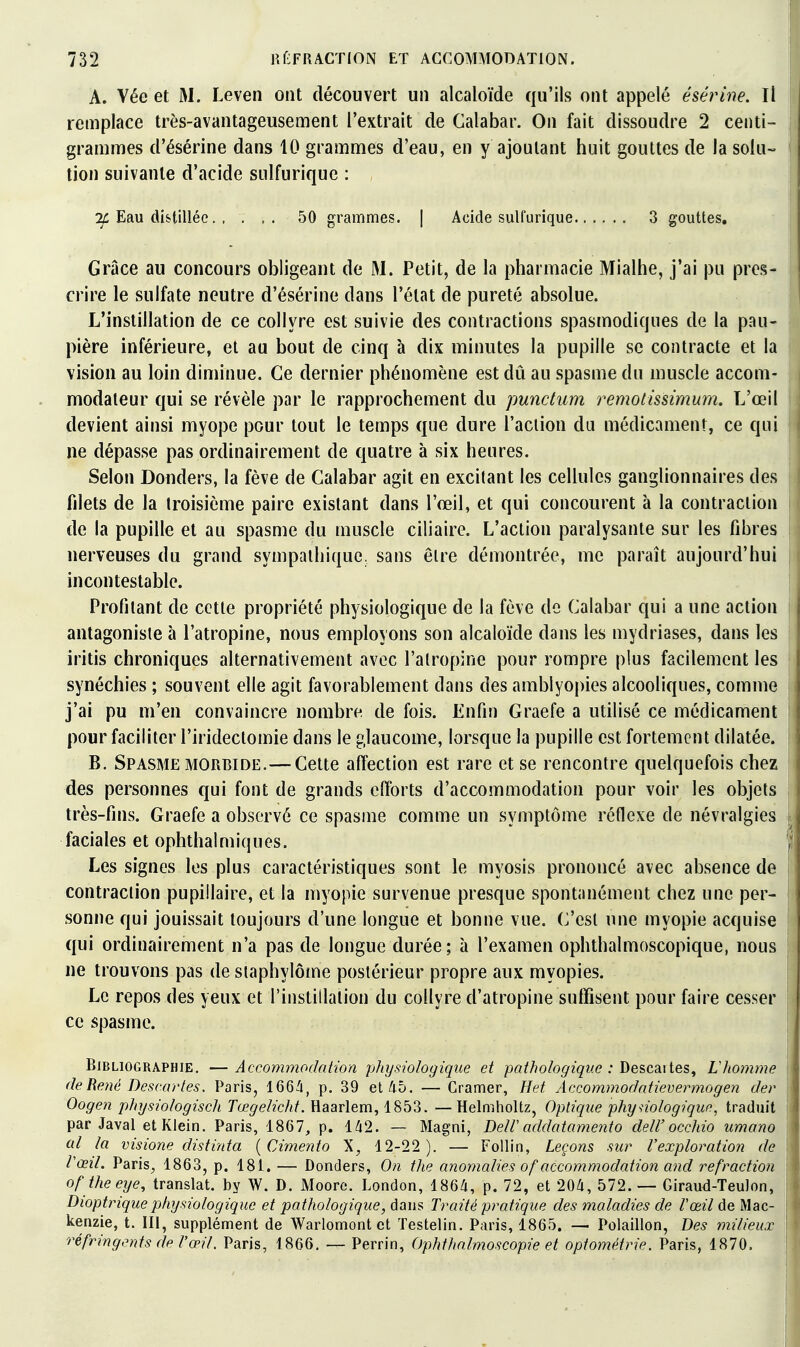 A. Vée et M. Leven ont découvert un alcaloïde qu'ils ont appelé ésérine. Il remplace très-avantageusement l'extrait de Calabar. On fait dissoudre 2 centi- grammes d'ésérine dans 10 grammes d'eau, en y ajoutant huit gouttes de la soin- lion suivante d'acide sulfurique : :^ Eau distillée 50 grammes. | Acide sulfurique 3 gouttes. Grâce au concours obligeant de M. Petit, de la pharmacie Mialhe, j'ai pu pres- crire le sulfate neutre d'ésérine dans l'état de pureté absolue. L'instillation de ce collyre est suivie des contractions spasmodiques de la pau- pière inférieure, et au bout de cinq à dix minutes la pupille se contracte et la vision au loin diminue. Ce dernier phénomène est dû au spasme dn muscle accom- modaleur qui se révèle par le rapprochement du punctum remotissimum. L'œil devient ainsi myope pour tout le temps que dure l'action du médicament, ce qui ne dépasse pas ordinairement de quatre à six heures. Selon Donders, la fève de Calabar agit en excitant les cellules ganglionnaires des filets de la troisième paire existant dans l'œil, et qui concourent à la contraction de la pupille et au spasme du muscle ciliaire. L'action paralysante sur les fibres nerveuses du grand sympathique, sans être démontrée, me paraît aujourd'hui incontestable. Profilant de cette propriété physiologique de la fève de Calabar qui a une action antagoniste à l'atropine, nous employons son alcaloïde dans les mydriases, dans les iritis chroniques alternativement avec l'atropine pour rompre plus facilement les synéchies ; souvent elle agit favorablement dans des amblyopies alcooliques, comme j'ai pu m'en convaincre nombre de fois. Enfin Graefe a utilisé ce médicament pour faciliter l'iridectomie dans le glaucome, lorsque la pupille est fortement dilatée. B. Spasme MORBIDE.—Cette affection est rare et se rencontre quelquefois chez des personnes qui font de grands efforts d'accommodation pour voir les objets très-fins. Graefe a observé ce spasme comme un symptôme réflexe de névralgies faciales et ophthalmiques. Les signes les plus caractéristiques sont le myosis prononcé avec absence de contraction pupillaire, et la myopie survenue presque spontanément chez une per- sonne qui jouissait toujours d'une longue et bonne vue. C'est une myopie acquise qui ordinairement n'a pas de longue durée; à l'examen ophthalmoscopique, nous ne trouvons pas de siaphylôme postérieur propre aux myopies. Le repos des yeux et l'instillation du collyre d'atropine suffisent pour faire cesser ce spasme. Bibliographie. — Accommodation physiologique et pathologique : Descaites, Lhomme deRené Bescarles. I^aris, 166^, p. 39 et 45. — Cramer, Het Accommodatievermogen der Oogen physiologisch rœ^reZ/cAY. Haarlem, 1853. —Helmholtz, Optique phynologiquf, traduit par Javal et Klein. Paris, 1867, p. l/i2. — Magni, DelV addatamento deW occhio umano al la visione distiuta {Cimento \, 12-22). — Follin, Leçons sur l'exploration de Vœil. Paris, 1863, p. 181. — Donders, On the anomalies of accommodation and refraction of theeije, translat. by W. D. Moorc. London, 186/i, p. 72, et 20/i, 572. — Giraud-TeuJon, Dioptrique physiologique et pathologique, dans Traité pratique des maladies de l'œil de Mac- kenzie, t. III, supplément de Warlomont et Testelin. Paris, 1865. — Polaillon, Des milieux réfringents de l'œil. Paris, 1866. — Perrin, Ophfhalmoscopie et optométrie. Paris, 1870.